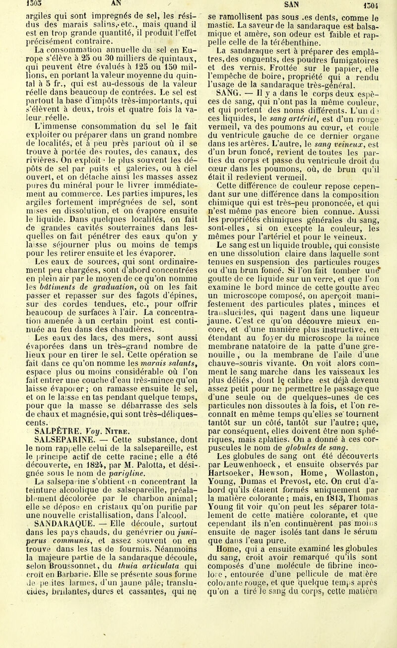 1Ô03 AN îirgiles qui sont imprégnés de sel, les rési- dus des marais salins,-etc., mais quand i.l est en trop grande quantité, il produit l'effet précisément contraire. La consommation annuelle du sel en Eu- rope s'élève à 25 ou 30 milliers de quintaux, qui peuvent être évalués à 125 ou 150 mil- lions, en portant la valeur moyenne du quin- tal à 5 fr., qui est au-dessous de la valeur réelle dans beaucoup de contrées. Le sel est partout la base d'impôts très-importants, qui s'élèvent à deux, trois et quatre fois la va- leur réelle. L'immense consommation du sel le fait exploiter ou préparer dans un grand nombre de localités, et à peu près parlout où il se trouve à portée des routes, des canaux, des rivières. On exploit > le plus souvent les dé- pôts de sel par puits et galeries, ou à ciel ouvert, et on détache ainsi les masses assez pures du minéral pour le livrer immédiate- ment au commerce. Les parties impures, les argiles forlement imprégnées de sel, sont mises en dissolution, et on évapore ensuite le liquide. Dans quelques localités, on fait de grandes cavités souterraines dans les- quelles on fait pénétrer des eaux qu'on y laisse séjourner plus ou moins de temps pour les retirer ensuite et les évaporer. Les eaux de sources, qui sont ordinaire- ment peu chargées, sont d'abord concentrées en plein air par le moyen de ce qu'on nomme les bâtiments de graàuation, où on les fait passer et repasser sur des fagots d'épines, sur des cordes tendues, etc., pour offrir beaucoup de surfaces à l'air. La concentra- tion amenée à un certain point est conti- nuée au feu dans des chaudières. Les eaux des lacs, des mers, sont aussi évaporées dans un très-grand nombre de lieux pour en tirer le sel. Cette opération se fait dans ce qu'on nomme les marais salants, espace plus ou moins considérable où l'on fait entrer une couche d'eau îrès-mince qu'on laisse évaporer ; on ramasse ensuite le sel, et on le laisse en tas pendant quelque temps, pour que la masse se débarrasse des sels de chaux et magnésie, qui sont très-déliques- CGfllS • SALPÊTRE. Voy. Nitre. SALSEPARINE. — Cette substance, dont le nom rapj;elle celui de la salsepareille, est le principe actif de cette racine; elle a été découverte, en 1824, par M. Palotta, et dési-- gnée sous le nom de parigline. La salsepa-ine s'obtient ( n concentrant la teinture alcoolique de salsepareille, préala- blement décolorée par le charbon animal; elle se déposi; en cristaux qu'on puritie par une nouvelle cristallisation, dans l'alcool. SAiNDARAQUE. — Elle découle, surtout dans les pays chauds, du genévrier ou. juni- perus communis, et assez souvent on en trouve dans les tas de fourmis. Néanmoins la majeure partie de la sandaraque découle, selon Broussonnet, du thuia articulata qui croît en Barbarie. Elle se présente sous forme .le i)e ites larmes, d'un jaune pâle,- translu- cides, brillantes, dures et cassantes, qui ne SAN mi se ramollisent pas sous .es dents, comme le mastic. La saveur de la sandaraque est balsa- mique et amère, son odeur est faible et rap- pelle celle de la téiébenthine. La sandaraque sert à préparer des emplâ- tres, des onguents, des poudres fumigatoires et des vernis. Frottée sur le papier, elle l'empêche de boire, propriété qui a rendu l'usage de la sandaraque très-général. SANG. — Il y a dans le corps deux espè- ces de sang, qui n'ont pas la même couleur, et qui portent des noms différents. L'un d 3 ces liquides, le sang artériel, est d'un rouge vermeil, va des poumons au cœur, et coule du ventricule gauche de ce dernier organe dans les artères. L'autre, le sang veineux, est d'un brun foncé, revient de toutes les par- ties du corps et passe du ventricule droit du cœur dans les poumons, où, de brun qu'il était il redevient vermeil. Cette différence de couleur repose cepen- dant sur une différence dans la composition chimique qui est très-peu prononcée, et qui n'est même pas encore bien connue. Aussi les propriétés chimiques générales du sang, sont-elles, si on excepte la couleur, les mêmes pour l'artériel et pour le veineux. Le sang est un liquide trouble, qui consiste en une dissolution claire dans laquelle sont tenues en suspension des particules rouges ou d'un brun foncé. Si l'on fait tomber une* goutte de ce liquide sur un verre, et que l'on examine le bord mince de cette goutte avec un microscope composé, on aperçoit mani- festement des particules plates , minces et translucides, qui nagent dans une liqueur jaune. C'est ce qu'on découvre mieux en- core, et d'une manière plus instructive, en étendant au foyer du microscope la mince membrane natatoire de la patte d'une gre- nouille , ou la membrane de l'aile d'une chauve-souris vivante. On voit alors com- ment le sang marche dans les vaisseaux les plus déliés, dont Iq calibre est déjà devenu assez petit pour ne permettre le passage que d'une seule ou de quelques-unes de ces particules non dissoutes à la fois, et Von re- connaît en même temps qu'elles se'tournent tantôt sur un côté, tantôt sur l'autre; que, par conséquent, elles doivent être non sphé- riques, mais aplaties. On a donné à ces cor- puscules le nom de globules de sang. Les globules de sang ont été découverts par Leuwenhoeck, et ensuite observés par Hartsoeker, Hewson, Home, WoUaston, Young, Dumas et Prévost, etc. On crut d'a- bord qu'ils étaient formés uniquement par la matière colorante ; mais, en 1813, Thomas Young tit voir qu'on peut les séparer tota- lement de cette matière colorante, et que cependant ils n'en continuèrent pas moiiis ensuite de nager isolés tant dans le sérum que dans l'eau pure. Home, qui a ensuite examiné les globules du sang, croit avoir remarqué qu'ils sont composés d'une molécule de fibrine inco- lore , entourée d'une pellicule de mat.ère colOiante rouge, et que quelque temps après qu'on a tiré Je san^ du corps, cette mcUiènn