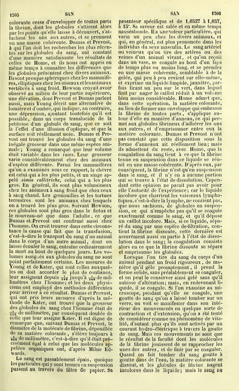 1505 SAN colorante cesse d'envelopper de toutes parts la tibrine, dont les globules s'attirent alors par les points qu'elle laisse à découvert, s'at- tachent -les uns aux autres, et se prennent en une masse cohérente. Dumas et Prévost, à qui l'on doit les recherches les plus récen- tes sur les globules du sang, ont constaté d'une manière satisfaisante les résultats de celles de Home, et ils nous ont appris en même temps à connaître les différences que les globules présentent chez divers animaux. Ils sont presque sphériques chez les mammifè- res, elliptiques chez les oiseauxetlesanimaux vertébrés à sang froid. Hewson croyait avoir observé au milieu de leur partie supérieure, une élévation, dont Prévost et Dumas parlent aussi, mais Young décrit une alternative de lumière et d'ombre, qui indique, au contraire, une dépression, ajoutant toutefois qu'il est possible, dans un corps translucide de la petitesse d'un globule de sang, que ce soit là l'effet d'une illusion d'optique, et que la surface soit réellement unie. Dumas et Pré- vost ont trouvé les globules du sang d'une inégale grosseur dans une même espèce ani- male ; Young a remarqué que leur volume était variable dans les raies. Leur grosseur varie considérablement chez des animaux d'espèce différente. Parmi les mammifères qu'on a examinés sous ce rapport, la chèvre est celui qui a les plus petits, et un singe ap- pelé simia callitriche, celui qui a les plus gros. En général, ils sont plus volumineux chez les animaux à sang froid que chez ceux à sang chaud. Les grenouilles et les tortues terrestres sont les animaux chez lesquels on a trouvé les plus gros. Suivant Hewson, ces globules sont plus gros dans le fœtus et le nouveau-né que dans l'adulte, ce que Dumas et Prévost ont confirmé aussi chez T'homme. On croit trouver dans cette circons- tance la cause qui fait que la transfusion, c'est-à-dire le transport du sang d'un animal dans le corps d'un autre animal, dont on laisse écouler le sang, entraîne ordinairement la mort au bout de quelques jours. Les vo- lumes assignés aux globules du sang ne sont point parfaitement certains. Les mesures de Young et deKater, qui sont celles auxquel- les on doit accorder le plus de confiance, leur assignent depuis jusqu'à jx^de mil- limètres chez l'homme; et les deux physi- ciens ont employé des méthodes différentes pour arriver à ce résultat. Dumas et Prévost, qui ont pris leurs mesures d'après la mé- thode de Kater, ont trouvé que la grosseur des globules du sang chez l'homme était de ■ffô de millimètre, par conséquent double de celle que leur assigne Kater. Il est digne de remarque que, suivant Dumas et Prévost, le diamètre de la molécule de fibrine, dépouillée de sa matière colorante , s'élève toujours à îTo- de millimètre, c'est-à-dire qu'il était pré- cisément égal à celui que les molécules ap- pelées organiques ont, d'après Milne Ed- wards. Lg sang est passablement épais, quoique les particules qui y sont tenues en suspension passent au travers du filtre Ûq papier. Sa SAN 1506 pesanteur spécifique et de 1,0527 à 1,057, à 15°. Sa saveur est salée et en même temps nauséabonde. lia une'odeur particulière, qui varie un peu chez les divers animaux, et (jui, en général, est plus prononcée dans les individus du sexe masculin. Le sang artériel ou veineux qu'on tire des artères ou des veines d'un animal vivant, et qu'on reçoit dans un vase, se coagule au bout d'un laps de temps plus ou moins long, et se prendra en une masse cohérente, semblable à de la gelée, qui peu à peu revient sur elle-même, et exprime un liquide limpide, jaunâtre, jiar- fois tirant un peu sur le vert, dans lequel finit par nager le caillot réduit à un volume bien moins considérable. Home admet que, dans cette oi)ération, la matière colorante, au lieu de former une enveloppe qui embrasse la fibrine de toutes parts, s'applique au- tour d'elle en manière d'anneau, ce qui per- met aux globules fibrineux d'adhérer les uns aux autres, et d'emprisonner entre eux la matière colorante. Dumas et Prévost n'ont pas constaté que cette disposition sous la forme d'anneaux ait réellement lieu; mais ils admettent du reste, avec Home, que la coagulation du sang tient à ce que la fibrine tenue en suspension dans ce liquide se réu- nit en une masse cohérente. D'après eux, par conséquent, la fibrine n'est qu'en suspension dans le sang, et il n'y en a aucune portion qui se trouve à l'état de dissolution. Cepen- dant cette opinion ne paraît pas avoir pour elle l'autorité de l'expérience; car le liquide incolore que charrient les vaisseaux lympha- tiques, c'est-à-dire la Ivmphe, ne contient pas, que nous sachions, de globules en suspen- sion, ce qui n'empêche pas qu'il se coagule exactement comme le sang, et qu'il dépose un caillot incolore. Mais, si ce liquide, sépa- ré du sang par une espèce de-filtration, con- tient la fibrine dissoute, cette dernière est assurément aussi en partie à l'état de disso- lution dans le sang; la coagulation consiste alors en ce que la fibrine dissoute se sépare et emprisonne les globules. Lorsque l'on tire du sang du corps d'un animal pendant un froid rigoureux, de ma- nière qu'il gèle proraptement, il prend la forme solide, sans préalablement se coaguler, et on peut le conserver ainsi gelé sans qu'il subisse d'altération; mais, en redevenant li- quide, il se coagule. Si l'on examine au mi- croscope, pendant qu'elle se coagule, une goutte de sang qu'on a laissé tomber sur un verre, on voit se manifester dans son inté- rieur des mouvements en quelque sorte de contraction et d'extension, qu'on a été tenté de considérer comme un phénomène de vita- lité, d'autant plus qu'ils sont activés par un courant hydro-électrique à travers la goutte de sang. Mais ces mouvements ne sont que le résultat de la faculté dont les molécules de la fibrine jouissent de se rapprocher les unes des autres, et de finir par se coaguler. Quand on fait tomber du sang goutte à goutte dans de l'eau, la matière colorante se dissout, et les globules de fibrine nagent incolores dans le liquide; mais le sang ne