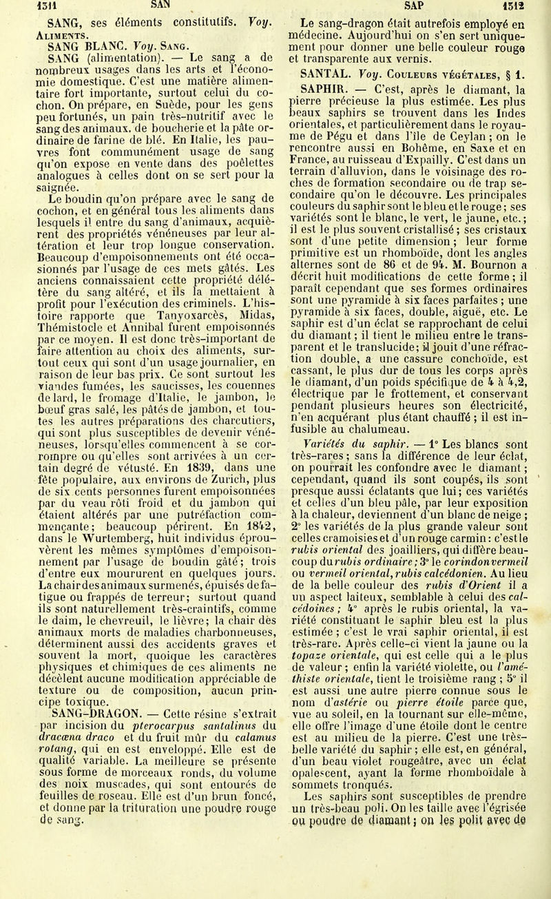 iSU SAN SANG, ses éléments constitutifs. Voy. Alimetvts. SANG BLANC. Voy. Sang. SANG (alimentation). — Le sang a de nombreux usages dans les arts et l'écono- mie domestique. C'est une matière alimen- taire fort importante, surtout celui du co- chon. On prépare, en Suède, pour les gens peu fortunés, un pain très-nutritif avec le sang des animaux, de boucherie et la pâte or- dinaire de farine de blé. En Italie, les pau- vres font communément usage de sang qu'on expose en vente dans des poêlettes analogues à celles dont on se sert pour la saignée. Le boudin qu'on prépare avec le sang de cochon, et en général tous les aliments dans lesquels il entre du sang d'animaux, acquiè- rent des propriétés vénéneuses par leur al- tération et leur trop longue conservation. Beaucoup d'empoisonnements ont été occa- sionnés par l'usage de ces mets gâtés. Les anciens connaissaient cette propriété délé- tère du sang altéré, et ils la mettaient à profit pour l'exécution des criminels. L'his- toire rapporte que Tanyosarcès, Midas, Thémistocle et Annibal furent empoisonnés par ce moyen. Il est donc très-important de faire attention au choix des aliments, sur- tout ceux qui sont d'un usage journalier, en raison de leur bas prix. Ce sont surtout les viandes fumées, les saucisses, les couennes de lard, le fromage d'Italie, le jambon, le bœuf gras salé, les pâtés de jambon, et tou- tes les autres préparations des charcutiers, qui sont plus susceptibles de devenir véné- neuses, lorsqu'elles commencent à se cor- rompre ou qu'elles sont arrivées à un cer- tain degré de vétusté. En 1839, dans une fête populaire, aux environs de Zurich, plus de six cents personnes furent empoisonnées par du veau rôti froid et du jambon qui étaient altérés par une putréfaction com- mençante; beaucoup périrent. En 184-2, dans'le Wurtemberg, huit individus éprou- vèrent les mêmes symptômes d'empoison- nement par l'usage de boudin gâté ; trois d'entre eux moururent en quelques jours. La chairdes animaux surmenés, épuisés defa- tigue ou frappés de terreur; surtout quand ils sont naturellement très-craintifs, comme le daim, le chevreuil, le lièvre; la chair dès animaux morts de maladies charbonneuses, déterminent aussi des accidents graves et souvent la mort, quoique les caractères physiques et chimiques de ces aliments ne décèlent aucune moditicalion appréciable de texture ou de composition, aucun prin- cipe toxique. SANG-DRAGON. — Cette résine s'extrait par incision du pterocarpus santalinus du dracœna draco et du fruit mûr du calamus rotang, qui en est enveloppé. Elle est de qualité variable. La meilleure se présente sous forme de morceaux ronds, du volume des noix muscades, qui sont entourés de feuilles de roseau. Elle est d'un brun foncé, et donne par la trituration une poudre rouge de san^. SAP 1512 Le sang-dragon était autrefois employé en médecine. Aujourd'hui on s'en sert unique- ment pour donner une belle couleur rouge et transparente aux vernis. SANTAL. Voy. Couleubs végétales, § 1. SAPHIR. — C'est, après le diamant, la pierre précieuse la plus estimée. Les plus beaux saphirs se trouvent dans les Indes orientales, et particulièrement dans le royau- me de Pégu et dans l'île de Ceylan ; on le rencontre aussi en Bohême, en Saxe et en France, au ruisseau d'Expailly. C'est dans un terrain d'alluvion, dans le voisinage des ro- ches de formation secondaire ou de trap se- condaire qu'on le découvre. Les principales couleurs du saphir sont lebleuetle rouge; ses variétés sont le blanc, le vert, le jaune, etc. ; il est le plus souvent cristallisé ; ses cristaux sont d'une petite dimension ; leur forme primitive est un rhomboïde, dont les angles alternes sont de 86 et de %. M. Bournon a décrit huit moditications de cette forme ; il paraît cependant que ses formes ordinaires sont une pyramide à six faces parfaites ; une pyramide à six faces, double, aiguë, etc. Le saphir est d'un éclat se rapprochant de celui du diamant ; il tient le milieu entre le trans- parent et le translucide; il jouit d'une réfrac- tion double, a une cassure conchoïde, est cassant, le plus dur de tous les corps après le diamant, d'un poids spécifique de h h 4,2, électrique par le frottement, et conservant pendant plusieurs lieures son électricité, n'en acquérant plus étant chauffé ; il est in- fusible au chalumeau. Variétés du saphir. — 1° Les blancs sont très-rares ; sans la différence de leur éclat, on pourrait les confondre avec le diamant ; cependant, quand ils sont coupés, ils sont presque aussi éclatants que lui; ces variétés et celles d'un bleu pâle, par leur exposition à la chaleur, deviennent d'un blanc de neige ; 2° les variétés de la plus grande valeur sont celles cramoisies et d'un rouge carmin: c'est le rubis oriental des joailliers, qui diffère beau- coup durubis ordinaire ; 3° le corindonvertneil ou vermeil oriental, rubis calcédonien. Au lieu de la belle couleur des rubis d'Orient il a un aspect laiteux, semblable à celui des cal- cédoines ; k° après le rubis oriental, la va- riété constituant le saphir bleu est la plus estimée ; c'est le vrai saphir oriental, il est très-rare. Après celle-ci vient la jaune ou la topaze orientale, qui est celle qui a le plus de valeur ; enfin la variété violette, ou Vamé- thiste orientale, tient le troisième rang ; 5 il est aussi une autre pierre connue sous le nom d'astérie ou pierre étoile parce que, vue au soleil, en la tournant sur elle-même, elle offre l'image d'une étoile dont le centre est au milieu de la pierre. C'est une très- belle variété du saphir ; elle est, en général, d'un beau violet rougeâtre, avec un éclat opalescent, ayant la forme rhomboïdale à sommets tronqués. Les saphirs sont susceptibles de prendre un très-beau poli. On les taille avec l'égrisée OU poudre de diaiewt; on ]e§ polit avec de