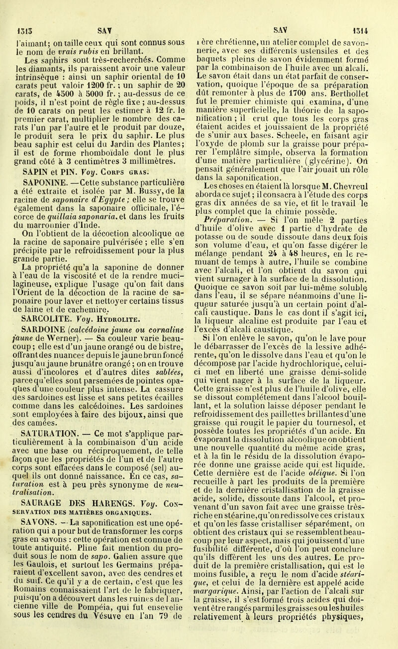 l'aimant; on taille ceux qui sont connus sous le nom de vrais rubis en brillant. Les saphirs sont très-recherchés. Comme les diamants, ils paraissent avoir une valeur intrinsèque : ainsi un saphir oriental de 10 carats peut valoir 1200 fr. ; un saphir de 20 carats, de 4500 à 5000 fr. ; au-dessus de ce poids, il n'est point de règle fixe ; au-dessus de 10 carats on peut les estimer à 12 fr. le premier carat, multiplier le nombre des ca- rats l'un par l'autre et le produit par douze, le produit sera le prix du saphir. Le plus beau saphir est celui du Jardin des Plantes; il est de forme rhomboïdale dont le plus grand côté à 3 centimètres 3 millimètres. SAPIN et PIN. Voy. Corps gras. SAPONINE. — Cette substance particulière a été extraite et isolée par M. Bussy, de la racine de saponaire d'Egypte ; elle se trouve également dans la saponaire officinale, l'é- corce de quillaia saponaria, et dans les fruits du marronnier d'Inde. On l'obtient de la décoction alcoolique oe la racine de saponaire pulvérisée ; elle s'en précipite parle refroidissement pour la plus grande partie- La propriété qu'a la saponine de donner à l'eau de la viscosité et de la rendre muci- lagineuse, explique l'usage qu'on fait dans l'Orient de la décoction de la racine de sa- ponaire pour laver et nettoyer certains tissus de laine et de cachemire. SARCOLITE. Voy. Hydrolite. SARDOINE (calcédoine jaune ou cornaline faune de Werner). — Sa couleur varie beau- coup ; elle est d'un jaune orangé ou de bistre, oft'rant des nuances depuis le jaune brun foncé jusqu'au jaune brunâtre orangé ; on en trouve aussi d'incolores et d'autres dites sablées, parce qu'elles sont parsemées de pointes opa- ques d'une couleur plus intense. La cassure des sardoines est lisse et sans petites écailles comme dans les calcédoines. Les sardoines sont employées à faire des bijoux, ainsi que des camées. SATURATION. — Ce mot s'applique par- ticulièrement à la combinaison d'un acide avec une base ou réciproquement, de telle façon que les propriétés de l'un et de l'autre corps sont effacées dans le composé (sel) au- quel ils ont donné naissance. En ce cas, sa- turation est à peu près synonyme de neu- tralisation. SAURAGE DES HARENGS. Voy. Con- servation DES MATIÈRES ORGANIQUES. SAVONS. — La saponification est une opé- ration qui a pour but de transformer les corps gras en savons : cette opération est connue de toute antiquité. Pline fait mention du pro- duit sous le nom de sapo. Galien assure que les Gaulois, et surtout les Germains prépa- raient d'excellent savon, avec des cendres et du suif. Ce qu'il y a de certain, c'est que les Romains connaissaient l'art de le fabr iquer, puisqu'on a découvert dans les ruines de 1 an- cienne ville de Pompéia, qui fut ensevelie sous les cendres du Vésuve en l'an 79 de 1 ère chrétienne, un atelier complet de savon- nerie, avec ses différents ustensiles et des baquets pleins de savon évidemment formé par la combinaison de l'huile avec un alcali. Le savon était dans un état parfait de conser- vation, quoique l'époque de sa préparation dût remonter à plus de 1700 ans. Berthollet fut le premier chimiste qui examina, d'une manière superficielle, la théorie de la sapo- nification ; il crut que tous les corps gras étaient acides et jouissaient de la propriété de s'unir aux bases. Scheele, en faisant agir l'oxyde de plomb sur la graisse pour prépa- rer l'emplâtre simple, observa la formation d'une matière particulière (glycérine). On pensait généralement que l'air jouait un rôle dans la saponification. Les choses en étaient là lorsque M. Chevreul aborda ce sujet ; il consacra à l'étude des corps gras dix années de sa vie, et fit le travail le plus complet que la chimie possède. Préparation. — Si l'on mêle 2 parties d'huile d'olive avec 1 partie d'hydrate de potasse ou de soude dissoute dans deux fois son volume d'eau, et qu'on fasse digérer le mélange pendant 24 à 48 heures, en le re- muant de temps à autre, l'huile se combine avec l'alcali, et l'on obtient du savon qui vient surnager à la surface de la dissolution. Quoique ce savon soit par lui-même solubl© dans l'eau, il se sépare néanmoins d'une li- queur saturée jusqu'à un certain point d'al- cali caustique. Dans le cas dont il s'agit ici, la liqueur alcaline est produite par l'eau et l'excès d'alcali caustique. Si l'on enlève le savon, qu'on le lave pour le débarrasser de l'excès de la lessive adhé- rente, qu'on le dissolve dans l'eau et qu'on le décompose par l'acide hydrochlorique, celui- ci met en liberté une graisse demi-solide qui vient nager à la suiface de la liqueur. Cette graisse n'est plus de l'huile d'olive, elle se dissout complètement dans l'alcool bouil- lant, et la solution laisse déposer pendant le refroidissement des paillettes brillantes d'une graisse qui rougit le papier du tournesol, et possède toutes les propriétés d'un acide. En évaporant la dissolution alcoolique on obtient une nouvelle quantité du môme acide gras, et à la fin le résidu de la dissolution évapo- rée donne une graisse acide qui est liquide. Cette dernière est de l'acide oléique. Si l'on recueille à part les produits de la première et de la dernière cristallisation de la graisse acide, solide, dissoute dans l'alcool, et pro- venant d'un savon fait avec une graisse très- riche en stéarine,qu'onredissolve ces cristaux et qu'on les fasse cristalliser séparément, on obtient des cristaux qui se ressemblent beau- coup par leur aspect, mais qui jouissent d'une fusibilité différente, d'où l'on peut conclure qu'ils diffèrent les uns des autres. Le pro- duit de la première cristallisation, qui est le moins fusible, a reçu le nom d'acide stéari- que, et celui de la dernière est appelé acide margarique. Ainsi, par l'action de l'alcali sur la graisse, il s'est formé trois acides qui doi- vent être rangésparmi les graisses ouleshuiles relativement à leurs propriétés physiques,