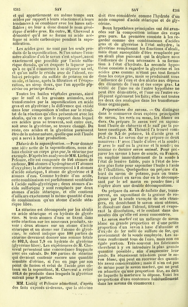 et qui appartiennent en même temps aux acides par rapport à leurs réactions et à leurs tendances à se combiner avec les bases sali- fiables ; on leur a donc donné le nom géné- rique d'acides gras. En outre, M. Chevreul a démontré qu'il ne se forme ni acide acé- tique ni acide carbonique pendant la sapo- nification. Les acides gras ne sont pas les seuls pro- duits de la saponification. Si l'on sature l'eau- mère alcaline d'où le savon s'est séparé, aussi exactement que possible par l'acide sulfu- rique étendu, qu'on évapore la liqueur jus- qu'à ce qu'il commence à se déposer un sel, et qu'on mêle le résidu avec de l'alcool, ce- lui-ci précipite du sulfate de potasse ou de soude, et laisse, après la flltration et l'évapo- ration, un sirop doux, que l'on appelle gly- cérine ou principe doux. Toutes les huiles végétales grasses, ainsi que le suif et les graisses animales, sont transformées par la saponification en acide gras et en glycérine ; la dilférence qui existe dans leur composition n'influe sur le résul- tat delà réaction qu'elles présentent avec les alcalis, qu'en ce que le rapport dans lequel ces acides gras se trouvent, soit entre eux, soit avec la glycérine, se trouve changé. Du reste, ces acides et la glycérine paraissent être de la même nature, quelle que soit l'huile qui a servi à leur production. Théorie de la saponification.—Pour donner une idée nette de la saponification, nous al- lons choisir un corps gras pur, la stéarine par exemple. D'aprèsles analysesdeMM.Liebiget telouze, elle est composée de lh6 atomes de carbone, 286 atomes d'hydrogène et 17 atomes d'oxygène; la stéarine correspond à 2 atomes d'acide stéarique, 1 atome de glycérine et 2 atomes d'eau. Comme hydrate d'un acide, cette combinaison est parfaitement semblable à l'acide sulfo-glycérique ; deux atomes d'a- cide sulfurique y sont remplacés par deux atomes d'acide stéarique, et elle contient d'ailleurs exactement la même quantité d'eau de combinaison qu'un atome d'acide stéa- rique libre. La stéarine est décomposée par les alcalis en acide stéarique et en hydrate de glycé- rine. Si trois atomes d'eau se fixent dans cette réaction sur les nouveaux produits, sa- voir : deux atomes sur un atome d'aciJe stéarique et un atome sur l'atome de glycé- rine, le calcul indique que 100 parties de stéarine devraient donner une somme totale de 102,3, dont 7,9 en hydrate de glycérine (glycérine libre). Les expériences de M. Che- vreul présentent une concordance frappatite avec ces calculs. De 100 parties de stéarine qui devaient contenir encore une quantité sensible d'oléine, si l'on en juge par son point de fusion et celui de l'acide gras ob- tenu en la saponifiant, M. Chevieul a retiré 102,6 de produits dans lesquels la glycérine entrait pour 8 parties. MM. Liebig et Pelouze admettent, d'après des faits exposés ci-dessus, que la stéarine SAV 131G doit être considérée comme l'hydrate d'un acide composé d'acide stéarique et de gly- cérine. Deux hypothèses principales ont été avan- cées sur la composition intime des corps gras purs. La première consiste à les re- garder comme des combinaisons d'acides gras et de glycérine à l'état anhydre, la glycérine remplissant les fonctions d'alcali, mais étant susceptible d'être remplacée par un alcali plus puissant qui la déplace sous l'infiuence de l'eau nécessaire à sa forma- tion à l'état d'hydrate. La seconde hypo- thèse consiste à regarder la glycérine et les acides gras comme n'étant pas tout formés dans les corps gras, mais se produisant sous l'influence de l'eau et des alcalis aux dépens des éléments de l'eau et des corps gras. La vérité de l'une ou de l'autre hypothèse ne peut être démontrée, et l'une ou l'autre ex- pliquent également les faits; elles ont toutes les deux des analogies dans les transforma- tions organiques. Préparations des savons. — On distingue dans le commerce deux espèces principales de savon, les verts ou mous, les blancs ou durs. On prépare le savon vert en saponi- fiant l'huile de chènevis et le suif par la po- tasse caustique. M. Thénard l'a trouvé com- posé de 9,5 de potasse, kk d'acide gras et 46,5 d'eau. Le savon dur se prépare de deux manières : 1° avec l'huile d'olive et la soude; 2° avec le suif ou la graisse et la soude ; on nomme ce dernier savon animal. Pour pré- parer les savons à base de soude, en Fiance, on emploie immédiatement de la soude à l'état de lessive faible, puis à l'état de les- sive plus forte pour saponifier l'huile à l'aide de l'ébullition. Quelquefois on prépare d'à bord du savon de potasse» puis on trans- forme celui-ci en savon dur en le décompo- sant par le sel marin en poudre fine ; il s'opère alors une double décomposition. On prépare du savon de toilette dur, trans- parent, en saponifiant de la graisse de ro- gnons par la soude exempte de sels étran- gers, en desséchant le savon ainsi obtenu, le dissolvant dans l'alcool, filtrant et évapo- rant la dissolution, et le coulant dans des moules dès qu'elle est assez concentrée. Le savon marbré est un mélange de savon blanc en grande proportion et d une petite proportion d'un savon à base d'alumine et d'oxyde de fer mêlé de sulfure de fer, qui proviennent de la soude employée. Les sa- vons renferment tous de l'eau, mais non en égale portion. Très-souvent les fabricants cherchent à y en introduire la plus grande quantité possible , afin d'augmenter leur poids. Ils réussissent très-bien pour le sa- von blanc, qui peut en recevoir des quanti- tés assez considérables ; mais il n'en est pas de môme pour le savon marbré, qui ne peut en admettre qu'une proportion fixe, au delà de laquelle la marbrure la dépose. Voici les proportions d'eau contenues habituellement dans les savons du commerce :