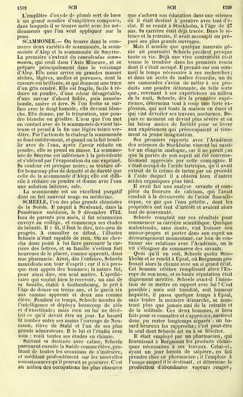 i319 SCH SCH 1320 L'emplâtre d'oxyde do plomb sert de base à un grand nombre d'emplâtres composés, dans lesquels il se trouve mêlé avec les mé- dicaments que l'on veut appliquer sur la peau. SCAMMONÉE.— On trouve dans le com- merce deux variétés de scammonée, la scam- monée d'Alep et la scammonée de Smyrne. La première s'extrait du convolvulus scam- monea, qui croît dans l'Asie Mineure, et se prépare principalement dans le voisinage d'Alep. Elle nous arrive en grandes masses sèches, légères, molles et poreuses, dont la cassure est brillante, et qui donnent une trace d'un gris cendré. Elle est fragile, facile à ré- duire en poudre, d'une odeur désagréable, d'une saveur d'abord faible, puis nauséa- bonde, amère et âcre. Si l'on frotte sa sur- face avec le doigt humide, elle devient blan- che. Elle donne, par la trituration, une pou- dre blanche ou grisâtre. L'eau que l'on met en contact avec de la scammonée devient lai- teuse et prend à la fin une légère teinte ver- dàlre. Par l'action de la chaleur la scammonée se fond entièrement, et quand on la fait bouil- lir avec de l'eau, après l'avoir réduite en poudre, elle se prend en masse. La scammo- née de Smyrne est inférieure à la précédente et s'obtient par l'évaporation du suc exprimé. Sa couleur est presque noire; sa texture of- fre beaucoup plus de densité et de dureté que celle de la scammonée d'Alep; elle est difR- cile à réduire en poudre et donne avec l'eau une solution laiteuse, sale. La scammonée est un excellent purgatif dont on fait souvent usage en médecine. SCHEELE, l'un des plus grands chimistes de la Suède. 11 naquit à Stralsund, dans la Poméranie suédoise, le 9 décembre 1742. Issu de parents peu aisés, il fut néanmoins envoyé au collège, et commença ses études de latinité. 11 y fit, il faut le dire, très-peu de progrès. A consulter ce début, l'illustre Scheele n'était capable de rien. On ne cher- cha donc point à lui faire parcourir la car- rière des lettres, et sa famille s'estima fort heureuse de le placer, comme apprenti, dans nue pharmacie. Ainsi, dès l'enfance, Scheele manisfeste son tour d'esprit ; car il n'a pres- que rien appris des hommes; la nature fut, pour ainsi dire, son seul maître. L'apothi- caire qui voulut bien le recevoir, un ami de sa famille, établi à Gothenbourg, le prit à l'âge de douze ou treize ans, et le garda six ans comme apprenti et deux ans comme élève. Pendant ce temps, Scheele montra de l'intelligence et déploya beaucoup de zèle ot d'exactitude; mais rien en lui ne décé- loit ce qu'il devait être un jour. Le hasard fit tomber entre ses mains l'ouvrage de Neu- mann, élève de Stahl et l'un de ses plus grands admirateurs. 11 le lut et l'étudia avec soin : voilà toutes ses études en chimie. Suivant sa destinée avec calme, Scheele parcourut ensuite la Suède comme élève, pro- fitant de toutes les occasions de s'instruire, et méditant profondément sur les nouvelles connaissances qu'il pouvait se procurer. C'est au milieu des occupations les plus obscures que s'acheva son éducation dans une science où il était destiné à paraître avec tant d'é- clat. 11 se rendit à Stockholm, à l'âge de 27 ans. Sa carrière était déjà tracée. Dans le si- lence et la retraite, il avait accompli ou pré- paré ses plus grands ouvrages. Mais il semble que quelque mauvais gé- nie ait poursuivi Scheele pendant presque toute sa vie. Déjà une vive contrariété él<iit venue le troubler dans les premiers essais dont il s'était occupé. 11 prenait'sur son som- meil le temps nécessaire à ses recherches; et dans un accès de malice étourdie, un de ses camarades s'avisa de mêler à ses pro- duits une poudre détonante, de telle sorte que, revenant à ses expériences au milieu de la nuit, Scheele, dès la première expé- rience, détermina tout à coup une forte ex- plosion, qui mit toute la maison en émoi et qui vint dévoiler ses travaux nocturnes. De- puis ce moment on devint plus sévère et on lui laissa moins de facilité pour se livrer aux expériences qui préoccupaient si vive- ment sa jeune imagination. Ses premiers rapports avec l'Académie des sciences de Stockholm vinrent lui susci- ter un chagrin analogue, car il ne paraît pas que la portée de son esprit ait été convena- blement appréciée par cette compagnie. 11 s'était occupé de l'acide tartrique, qu'il avait extrait de la crème de tartre par un procédé à l'aide duquel il a obtenu bien d'autres acides organiques plus tard. Il avait fait une analyse savante et com- plète du fluorure de calcium, qui l'avait conduit à la découverte de l'acide fluo-sili- cique, ce gaz que l'eau pétrifie , dont les propriétés ont tant d'intérêt et avaient alors tant de nouveauté. Scheele comptait sxir ces résultats pour commencer sa carrière scientifique. Quelque malentendu, sans doute, vint froisser son amour-propre et porter dans son esprit un découragement momentané, car loin de con- tinuer ses relations avec l'Académie, on le vit s'éloigner du commerce des savants. Quoi qu'il en soit, Scheele quitta Stoc- kholm et se rendit à Upsal, où Bergmann pro- fessait alors la chimie avec un si grand éclat. Cet homme célèbre remplissait alors l'Eu- rope de son nom, et sa haute réputation était dignement méritée. Scheele avait-il l'inten- tion de se mettre en rapport avec lui? C'est possible ; mais soit timidité, soit humeur inquiète, il passa quelque temps à Upsal, sans tenter la moindre démarche, se mon- trant plus que jamais ami de la retraite et de la solitude. Ces deux hommes, si bien faits pour se connaître et s'apprécier, auraient donc pu rester longtemps séparés : un ha- sard heureux les rapprocha ; c'est peut-être le seul dont Scheele ait eu à se féliciter. 11 était employé par un pharmacien, qui fournissait à Bergmann les produits chimi- ques nécessaires à ses travaux. Celui-ci, ayant un jour besoin de salpêtre, en fait prendre chez ce pharmacien ; il l'emploie à l'usage auquel il le destinait, et détermine la production d'abondantes vapeurs rouges ^