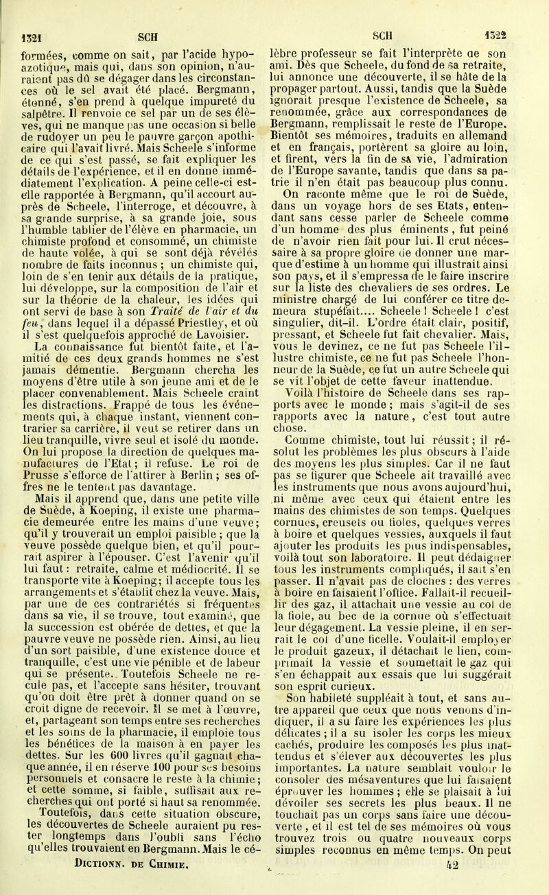 mi SCH formées, comme on sait, par l'acide hypo- azotique, mais qui, dans son opinion, n'au- raient pas dû se dégager dans les circonstan- ces où le sel avait été placé. Bergmann, étonné, s'en prend k quelque impureté du salpêtre. Il renvoie ce sel par un de ses élè- ves, qui ne manque pas une occasion si belle de rudoyer un peu le pauvre garçon apothi- caire qui l'avait livré. Mais Scheele s'informe de ce qui s'est passé, se fait expliquer les détails de l'expérience, et il en donne immé- diatement l'explication. A peine celle-ci est- elle rapportée à Bergmann, qu'il accourt au- près de Scheele, l'interroge, et découvre, à sa grande surprise, à sa grande joie, sous l'humble tablier de l'élève en pharmacie, un chimiste profond et consommé, un chimiste de haute volée, à qui se sont déjà révélés nombre de faits inconnus ; un chimiste qui, loin de s'en tenir aux détails de la pratique, lui développe, sur la composition de l'air et sur la théorie de la chaleur, les idées qui ont servi de base à son Traité de Vair et du feu, dans lequel il a dépassé Priestley, et où il s'est quelquefois approché de Lavoisier. La connaissance fut bientôt faite, et l'a- mitié de ces deux grands hommes ne s'est jamais démentie. Bei'gmann chercha les moyens d'être utile à son jeune ami et de le placer convenablement. Mais Scheele craint les distractions. Frappé de tous les événe- ments qui, à chaque instant, viennent con- trarier sa carrière, il veut se retirer dans un lieu tranquille, vivre seul et isolé du monde. On lui propose la direction de quelques ma- nufactures de l'Etal ; il refuse. Le roi de Prusse s'etïorce de l'attirer à Berlin ; ses of- fres ne le tentent pas davantage. Mais il apprend que, dans une petite ville de Suède, à Koeping, il existe une pharma- cie demeurée entre les mains d'une veuve; qu'il y trouverait un emploi paisible ; que la veuve possède quelque bien, et qu'il pour- rait aspirer à l'épouser. C'est l'avenir qu'il lui faut : retraite, calme et médiocrité. 11 se transporte vite à Koeping; il accepte tous les arrangements et s'établit chez la veuve. Mais, par une de ces contrariétés si fréquentes dans sa vie, il se trouve, tout examinai, que la succession est obérée de dettes, et que la pauvre veuve ne possède rien. Ainsi, au lieu d'un sort paisible, d'une existence douce et tranquille, c'est une vie pénible et de labeur qui se présente. Toutefois Scheele ne re- cule pas, et l'accepte sans hésiter, trouvant qu'on doit être prêt à donner quand ou se croit digne de recevoir. Il se met à l'œuvre, et, partageant son temps entre ses recherches et les soins de la pharmacie, il emploie tous les bénétices de la maison à en payer les dettes. Sur les 600 livres qu'il gagnait cha- que année, il en i éserve 100 pour Sf s besoins personnels et consacre le reste à la chimie; et cette somme, si faible, sulfisait aux re- cherches qui ont porté si haut sa renommée. Toutefois, dans cette situation obscure, les découvertes de Scheele auraient pu res- ter longtemps dans l'oubli sans l'éclio qu'elles trouvaient en Bergmann. Mais le cé- DicTioNN. DE Chimie, SCH 1322 lèbre professeur se fait l'interprète ae son ami. Dès que Scheele, du fond de -sa retraite, lui annonce une découverte, il se hâte de la propager partout. Aussi, tandis que la Suède Ignorait presque l'existence de Scheele, sa renommée, grâce aux correspondances de Bergmann, remplissait le reste de l'Europe. Bientôt ses mémoires, traduits en allemand et en français, portèrent sa gloire au loin, et firent, vers la fin de s^ vie, l'admiration de l'Europe savante, tandis que dans sa pa- trie il n'en était pas beaucoup plus connu. On raconte même que le roi de Suède, dans un voyage hors de ses Etats, enten- dant sans cesse parler de Scheele comme d'un homme des plus éminents , fut peiné de n'avoir rien fait pour lui. Il crut néces- saire à sa propre gloire de donner une mar- que d'estime à un homme qui illustrait ainsi son pays, et il s'empressa de le faire inscrire sur la liste des chevaliers de ses ordres. Le ministre chargé de lui conférer ce titre de- meura stupéfait.... Scheele! Scheele! c'est singulier, dit-il. L'ordre était clair, positif, pressant, et Scheele fut fait chevalier. Mais, vous le devinez, ce ne fut pas Scheele l'il- lustre chimiste, ce ne fut pas Scheele l'hon- neur de la Suède, ce fut un autre Scheele qui se vit l'objet de cette faveur inattendue. Voilà l'histoire de Scheele dans ses rap- ports avec le monde ; mais s'agit-il de ses rapports avec la nature, c'est tout autre chose. Comme chimiste, tout lui réussit ; il ré- solut les problèmes les plus obscurs à l'aide des moyens les plus simples. Car il ne faut pas se figurer que Scheele ait travaillé avec les instruments que nous avons aujourd'hui, ni même avec ceux qui étaient entre les mains des chimistes de son temps. Quelques cornues, creusets ou fioles, quelques verres à boire et quelques vessies, auxquels il faut ajouter les produits les puis indispensables, voilà tout son laboratoire. 11 peut dédaigner tous les instruments compliqués, il sait s'en passer. Il n'avait pas de clociies : des verres à boire en faisaient l'office. Fallait-il recueil- lir des gaz, il attachait une vessie au col de la fiole, au bec de la cornue où s'etfectuait leur dégagement. La vessie pleine, il en ser- rait le col d'une ficelle. Voulait-il emplojer le produit gazeux, il détachait le lien, com- jinmait la vessie et soumettait le gaz qui s'en échappait aux essais que lui suggérait son esprit curieux. Son habileté suppléait à tout, et sans au- tre appareil que ceux que nous venons d'in- diquer, il a su faire les expériences les plus délicates ; il a su isoler les corps les mieux cachés, produire les composés les plus inat- tendus et s'élever aux découvertes les plus importantes. La nature semblait vouloir le consoler des mésaventures que lui faisaient éprouver les hommes ; elie se plaisait à lui dévoiler ses secrets les plus beaux. 11 ne touchait pas un corps sans faire une décou- verte , et il est tel de ses mémoires où vous trouvez trois ou quatre nouveaux corps simples reconnus en même temps. On peut