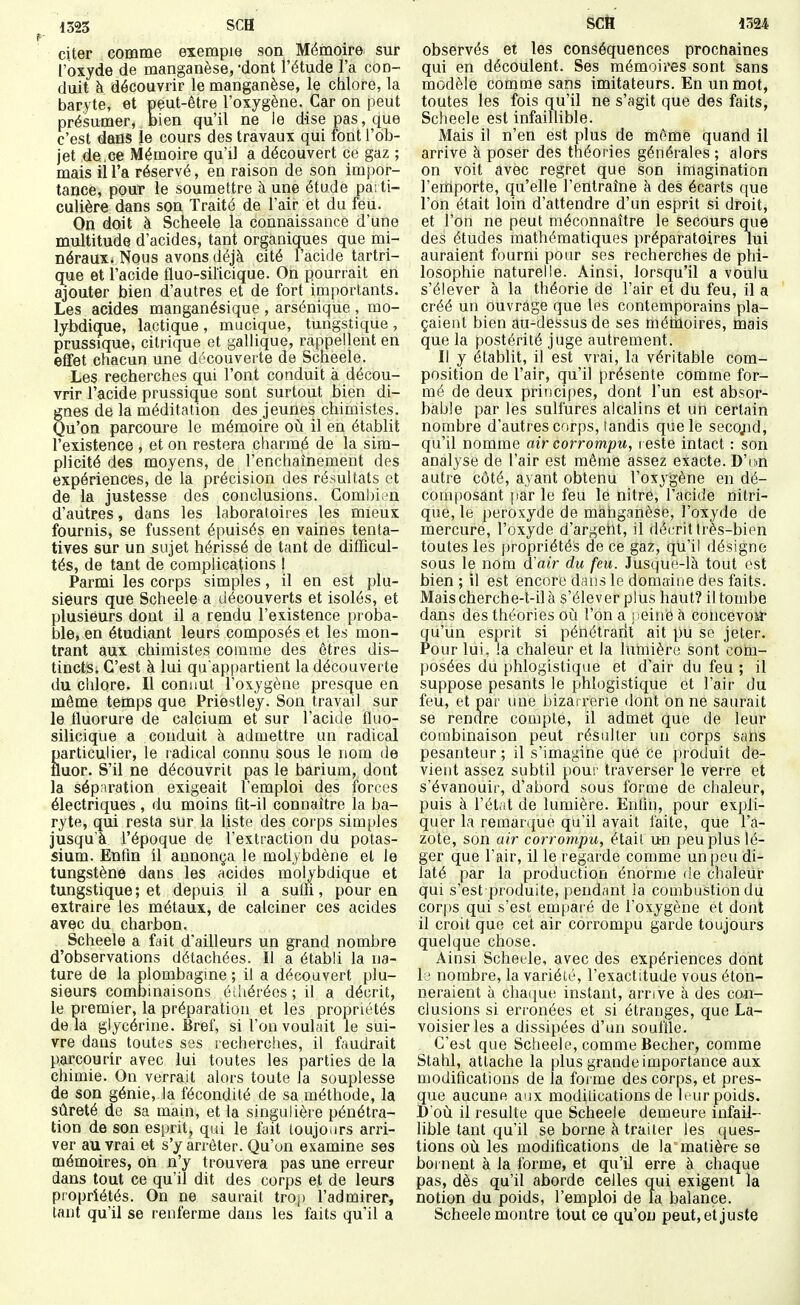 1325 sca citer comme exemple son Mémoirei sur l'oxyde de manganèse, 'dont l'étude l'a con- duit à découvrir le manganèse, le chlore, la baryte, et peut-être l'oxygène. Car on peut présumer, bien qu'il ne le dise pas, que c'est dans le cours des travaux qui font l'ob- jet de.ce Mémoire qu'il a découvert ce gaz ; mais il l'a réservé, en raison de son impor- tance, pour le soumettre à une étude parti- culière dans son Traité de l'air et du feu. On doit à Scheele la connaissance d'une multitude d'acides, tant organiques que mi- néraux. Nous avons déjà cité l'acide tartri- que et l'acide fluo-silicique. On pourrait en ajouter bien d'autres et de fort importants. Les acides manganésique , arsénique , mo- lybdique, lactique , mucique, tungstique , prussique, citrique et gallique, rappellent en effet chacun une découverte de Scheele. Les recherches qui l'ont conduit a décou- vrir l'acide prussique sont surtout bien di- gnes de la méditation des jeunes chimistes. Qu'on parcoure le mémoire où il en établit l'existence , et on restera charmé de la sim- plicité des moyens, de l'enchaînement des expériences, de la précision des résultats et de la justesse des conclusions. Combii'n d'autres, dans les laboratoires les mieux fournis, se fussent épuisés en vaines tenta- tives sur un sujet hérissé de tant de difficul- tés, de tant de complications I Parmi les corps simples, il en est plu- sieurs que Scheele a découverts et isolés, et plusieurs dont il a rendu l'existence proba- ble, en étudiant leurs composés et les mon- trant aux chimistes comme des êtres dis- tincts. C'est à lui qu'appartient la découverte du chlore. Il connut l'oxygène presque en même temps que Priestley. Son travail sur le fluorure de calcium et sur l'acide fluo- silicique a conduit à admettre un radical particulier, le radical connu sous le nom de fluor. S'il ne découvrit pas le barium, dont la séparation exigeait l'emploi des forces électriques, du moins fit-il connaître la ba- ryte, qui resta sur la liste des corps simples jusqu'à l'époque de l'extraction du potas- sium. Enfin il annonça le molybdène et le tungstène dans les acides molybdique et tungstique ; et depuis il a sutn, pour en extraire les métaux, de calciner ces acides avec du charbon. Scheele a fait d'ailleurs un grand nombre d'observations détachées. Il a établi la na- ture de la plombagme; il a découvert plu- sieurs combinaisons éiliérées ; il a décrit, le premier, la préparation et les propriétés delà glycérine. Bref, si l'on voulait le sui- vre dans toutes ses recherches, il faudrait parcourir avec lui toutes les parties de la chimie. On verrait alors toute Ja souplesse de son génie, la fécondité de sa méthode, la sûreté de sa main, et la singulière pénétra- tion de son esprit, qui le fait toujours arri- ver au vrai et s'y arrêter. Qu'on examine ses mémoires, on n'y trouvera pas une erreur dans tout ce qu'il dit des corps et de leurs propriétés. On ne saurait trop l'admirer, tant qu'il se renferme dans les faits qu'il a observés et les conséquences procnaines qui en découlent. Ses mémoires sont sans modèle comme sans imitateurs. En un mot, toutes les fois qu'il ne s'agit que des faits, Scheele est infaillible. Mais il n'en est plus de même quand il arrive à poser des théories générales ; alors on voit avec regret que son imagination l'emporte, qu'elle l'entraîne à des écarts que l'on était loin d'attendre d'un esprit si droit, et l'on ne peut méconnaître le secours que des études mathématiques préparatoires lui auraient fourni pour ses recherches de plii- losophie naturelle. Ainsi, lorsqu'il a voulu s'élever à la théorie de l'air et du feu, il a créé un ouvrage que les contemporains pla- çaient bien au-dessus de ses mémoires, mais que la postérité juge autrement. Il y établit, il est vrai, la véritable com- position de l'air, qu'il présente comme for- mé de deux principes, dont l'un est absor- bable par les sulfures alcalins et Un certain nombre d'autres corps, tandis que le secojid, qu'il nomme air corrompu, reste intact : son analyse de l'air est même assez exacte. D'im autre côté, ayant obtenu l'oxygène en dé- composant par le feu le nitre, l'acide nitri- que, le peroxyde de mahganèse, l'oxyde de mercure, l'oxyde d'argeht, il décrit très-bien toutes les propriétés de ce gaz, qu'il désigne sous le nom d'air du feu. Jusque-là tout est bien ; il est encore dans le domaine des faits. Maischerche-t-ilà s'élever plus haut? il tombe dans des théories où l'on a peine à concevoiï qu'un esprit si pénétrant ait pu se jeter. Pour lui, la chaleur et la lumière sont com- posées du phlogistique et d'air du feu ; il suppose pesants le phlogistique et l'air du feu, et par une bizarrerie dont on ne saurait se rendre compte, il admet que de leur combinaison peut résulter un corps satis pesanteur; il s'imagine que ce produit de- vient assez subtil pour traverser le verre et s'évanouir, d'abord sous forme de clialeur, puis à l'état de lumière. Enfin, pour expli- quer la remarque qu'il avait faite, que l'a- zote, son air corrompu, était un peu plus lé- ger que l'air, il le regarde comme un peu di- laté par la production énorme de clialeur qui s'est produite, pend.int la combustion du corps qui s'est emparé de l'oxygène et dont il croit que cet air corrompu garde toujours quelque chose. Ainsi Scheele, avec des expériences dont \i nombre, la variélé, l'exactitude vous éton- neraient à cliaqutî instant, arnve à des co-n- clusions si erronées et si étranges, que La- voisierles a dissipées d'un souffle. C'est que Scheele, comme Bêcher, comme Stahl, attache la plus grande importance aux modifications de la forme des corps, et pres- que aucune aux modihcations de Ifurpoids. D'où il resuite que Scheele demeure infail- lible tant qu'il se borne à traiter les ques- tions où les modifications de la matière se boi nent à la forme, et qu'il erre à chaque pas, dès qu'il aborde celles qui exigent la notion du poids, l'emploi de la balance. Scheele montre tout ce qu'on peut,et juste