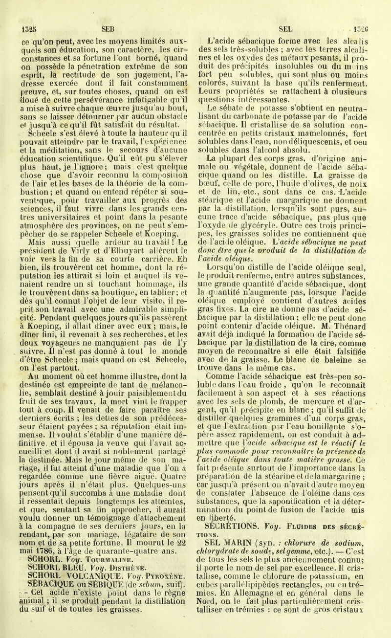 1525 SEB ce qu'on peut, avec les moyens limités aux- quels son éducation, son caractère, les cir- constances et.sa fortune l'ont borné, quand on possède la pénétration extrême de son esprit, la rectitude de son jugement, l'a- dresse exercée dont il fait constamment preuve, et, sur toutes choses, quand on est doué de cette persévérance infatigable qu'il a mise à suivre chaque œuvre jusqu'au bout, sans se laisser détourner par aucun obstacle ef jusqu'à ce qu'il fût satisf.nt du résultat. Scheele s'est élevé à toute la hauteur qu'il pouvait atteindre par le travail, l'expérience et la méditation, sans le secours d'aucune éducation scientifique. Qu'il eût pu s'élever plus haut, je l'ignore ; mais c'est quelque chose que d'avoir reconnu la comjiosiiion de l'air et les bases de la théorie de la com- bustion ; et quand on entend répéter si sou- vent-que, pour travailler aux progrès des sciences, il faut vivre dans les grands cen- tres universitaires et point dans la pesante atmosphère des provinces, on ne peut s'em- pêcher de se rappeler Scheele et Koeping. Mais aussi quelle ardeur au tiavail ! Le président de Virly et dElhuyart allèrent le voir vers la fin de sa courte carrière. Eh bien, ils trouvèrent cet homme, dont la ré- putation les attirait si loin et auquel ils ve- naient rendre un si touchant homoiage, ils le trouvèrent dans sa boutique, en tablier; et dès qu'il connut l'objet de leur visite, il re- prit son travail avec une admirable simpli- cité. Pendant quelques jours qu'ils passèrent à Koeping, il allait dîner avec eux ; mais, le dîner fini, il revenait à ses recherches, et les deux voyageurs ne manquaient pas de l'y _ suivre. Il n'est pas donné à tout le monde d'être Scheele ; mais quand on est Scheele, on l'est partout. Au moment oh cet homme illustre, dont la destinée est empreinte de tant de mélanco- lie, semblait destiné à jouir paisiblement du fruit de ses travaux, la mort vint le frapper tout à coup. 11 venait de faire paraître ses derniers écrits ; les dettes de son prédéces- seur étaient payées ; sa réputation était im- mense. Il voulut s'établir d'une manière dé- finitive, et il épousa la veuve qui l'avait ac- cueilli et dont il avait si noblement partagé la destinée. Mais le jour môme de son ma- riage, il fut atteint d'une maladie que l'on a regardée comme une fièvre aiguë. Quatre jours après il n'était plus. Quelques-uns pensent qu'il succomba à une maladie dont il ressentait depuis longtemps les atteintes, et que, sentant sa fin approcher, il aurait voulu donner un témoignage d'attachement à la compagne de ses derniers jours, en la rendant, par son mariage, légataire de son nom et de sa petite fortune. Il mourut le 22 mai 1786, à l'âge de quarante-quatre ans. SGHORL. Voy. Tourmaline. SCHORL BLEU. Voy. Disthè^e. SGHORL VOLCANIOUE. Voy. PYROxfmE. SÉBACIQUE ouSÉBIQUE (de sébum, suifj. ■ - Cet acide n'existe point dans le règne ^nimal ; il se produit pendant la distillation du suif et de toutes les graisses. SEL ISia L'acide sébacique forme avec les alcalis des sels très-solubles ; avec les terres alcali- nes et les oxydes des métaux pesants, il pro- duit des précipités insolubles ou du m ins fort peu solubles, qui sont plus ou moins colorés, suivant la base qu'ils rent'ermeïit. Leurs projiriétés se rattachent à olusieurs questions intéressantes. Le sébate de potasse s'obtient en neutra- lisant du carbonate de potasse par de l'acide sébacique. Il cristallise de sa solution con- centrée en petits cristaux mamelonnés, fort solubles dans l'eau, non déliquescents, et oeu solubles dans l'alcool absolu. La plupart des corps gras, d'origine ani- male ou végétale, donnent de l'acide séba- cique quand on les distille. La graisse de bœuf, celle de porc, l'huile d'olives, de noix et de lin, etc., sont dans ce cis. -L'acide stéariqne et l'acide margarique ne donnent par la distillation, lorsqu'ils sont purs, au- cune trace d'acide sébacique, pas plus que l'oxyde de glycéryle. Outre ces trois princi- pes, les graisses solides ne contiennent que de l'acide oléique. Vacide sébacique ne peut donc être que le nroduit de la distillation de racide oléique. Lorsqu'on distille de l'acide oléique seul, le produit renferme, entre autres substances, une grande quantité d'acide sébacique, dont la quantité n'augmente pas, lorsque l'acide oléique employé contient d'autres acides gras fixes. La cire ne donne pas d'acide sé- bacique par la distillation ; elle ne peut donc point contenir d'acide oléique. M. Thénard avait déjà indiqué la formation de l'acide sé- bacique par la distillation de la cire, comme moyen de reconnaître si elle était falsifiée avec de la graisse. Le blanc de baleine se trouve dans le môme cas. Comme l'acide sébacique est très-peu so- luble dans l'eau froide , qu'on le reconnaît facilement à son aspect et à ses réactions avec les sels de plomb, de mercure et d'ar- gent, qu'il précipite en blanc ; qu'il suflTit de distiller quelques grammes d'un corps gras, et que l'extraction p ir l'eau bouillante s'o- père assez rapidement, on est conduit à ad- mettre que Yacide sébacique est le réactif le plus commode pour reconnaître la présence de l'acide oléique dans toute matière grasse. Ce fait présente surtout de l'importance dans la préparation de la stéarine et de la margarine ; car jusqu'à présent on n'avait d'autre moyen de constater l'absence de l'oléine dans ces substances, que la saponification et la déter- mination du point de fusion de l'acide mis en liberté. SÉCRÉTIONS. Voy. Fluides des sécré- tions. SEL MARIN (syn. : chlorure de sodium, chlorydrate de soude, selgemme, etc.). — C'est de tous les sels le plus ancieiinement connu; il porte le nom de sel par excellence. Il cris- tallise, comme le chlorure de potassium, en cubes parallélipipèdes rectangles, ou en tré- mies. En Allemagne et en général dans le Nord, on le fait plus particulièrement cris- talliser en trémies : ce sont de gros cristaux