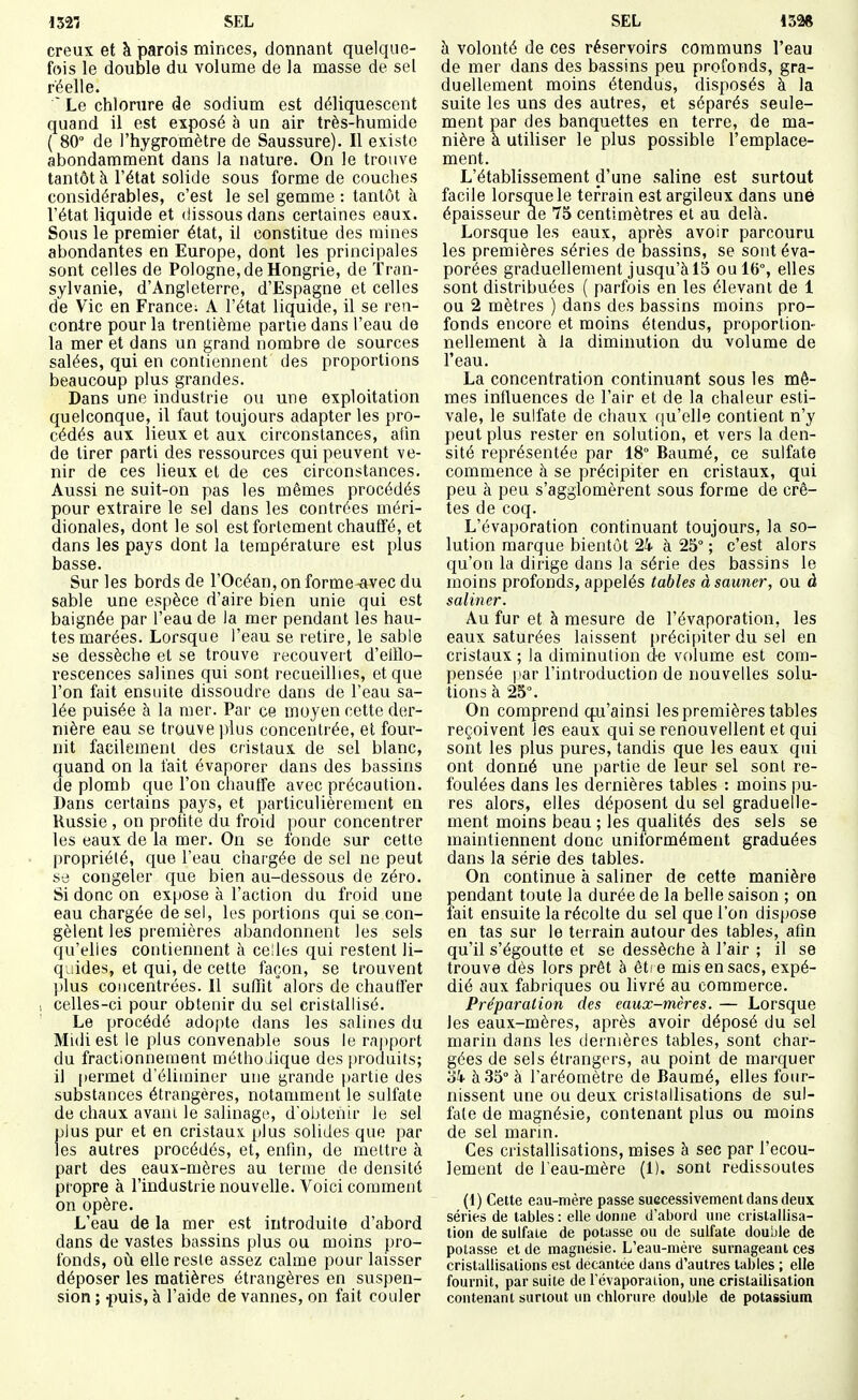 creux et à parois minces, donnant quelque- fois le double du volume de la masse de sel réelle. ' Le chlorure de sodium est déliquescent quand il est exposé à un air très-humide ( 80° de l'hygromètre de Saussure). Il existe abondamment dans la nature. On le trouve tantôt à l'état solide sous forme de couches considérables, c'est le sel gemme : tantôt à l'état liquide et dissous dans certaines eaux. Sous le premier état, il constitue des mines abondantes en Europe, dont les principales sont celles de Pologne, de Hongrie, de Tran- sylvanie, d'Angleterre, d'Espagne et celles de Vie en France; A l'état liquide, il se ren- contre pour la trentième partie dans l'eau de la mer et dans un grand nombre de sources salées, qui en contiennent des proportions beaucoup plus grandes. Dans une industrie ou une exploitation quelconque, il faut toujours adapter les pro- cédés aux lieux et aux circonstances, aiin de tirer parti des ressources qui peuvent ve- nir de ces lieux et de ces circonstances. Aussi ne suit-on pas les mêmes procédés pour extraire le sel dans les contrées méri- dionales, dont le sol est fortement chauffé, et dans les pays dont la température est plus basse. Sur les bords de l'Océan, on forme-avec du sable une espèce d'aire bien unie qui est baignée par l'eau de la mer pendant les hau- tes marées. Lorsque l'eau se retire, le sable se dessèche et se trouve recouvert d'eitlo- rescences salines qui sont recueillies, et que l'on fait ensuite dissoudre dans de l'eau sa- lée puisée à la mer. Par ce moyen cette der- nière eau se trouve i)lus concentrée, et four- nit facilement des cristaux de sel blanc, quand on la l'ait évaporer dans des bassins de plomb que l'on chauffe avec précaution. Dans certains pays, et particulièrement en Russie, on prohte du froid pour concentrer les eaux de la mer. On se fonde sur cette propriété, que l'eau chargée de sel ne peut se congeler que bien au-dessous de zéro. Si donc on expose à l'action du froid une eau chargée de sel, les portions qui se con- gèlent les premières abandonnent les sels qu'elles contiennent à celles qui restent li- quides, et qui, de cette façon, se trouvent plus concentrées. Il suffît alors de chauffer , celles-ci pour obtenir du sel cristallisé. Le procédé adopte dans les salines du Midi est le plus convenable sous le rapport du fractionnement méthodique des jiroduits; il permet d'éliminer une grande partie des substances étrangères, notamment le sulfate de chaux avani le salinago, d'obtenir le sel plus pur et en cristaux, plus solides que par les autres procédés, et, enfin, de meltre à part des eaux-mères au terme de densité propre à l'industi ie nouvelle. Voici comment on opère. L'eau de la mer est introduite d'abord dans de vastes bassins plus ou moins pro- fonds, oii elle reste assez calme pour laisser déposer les matières étrangères en suspen- sion ; .puis, à l'aide de vannes, on fait couler à volonté de ces réservoirs communs l'eau de mer dans des bassins peu profonds, gra- duellement moins étendus, disposés à la suite les uns des autres, et séparés seule- ment par des banquettes en terre, de ma- nière à utiliser le plus possible l'emplace- ment. L'établissement d'une saline est surtout facile lorsq_uele terrain est argileux dans une épaisseur de 75 centimètres et au delà. Lorsque les eaux, après avoir parcouru les premières séries de bassins, se sont éva- porées graduellement jusqu'à 15 ou 16% elles sont distribuées ( parfois en les élevant de 1 ou 2 mètres ) dans des bassins moins pro- fonds encore et moins étendus, proportion- nellement à la diminution du volume de l'eau. La concentration continuant sous les mê- mes influences de l'air et de la chaleur esti- vale, le sulfate de chaux qu'elle contient n'y peut plus rester en solution, et vers la den- sité représentée par 18° Baumé, ce sulfate commence à se précipiter en cristaux, qui peu à peu s'agglomèrent sous forme de crê- tes de coq. L'évaporation continuant toujours, la so- lution marque bientôt 24- à 25° ; c'est alors qu'on la dirige dans la série des bassins le moins profonds, appelés tables à sauner, ou à saliner. Au fur et à mesure de l'évaporation, les eaux saturées laissent précipiter du sel en cristaux ; la diminution de volume est com- pensée par l'introduction de nouvelles solu- tions à 25°. On comprend q.u'ainsi les premières tables reçoivent les eaux qui se renouvellent et qui sont les plus pures, tandis que les eaux qui ont donné une partie de leur sel sont re- foulées dans les dernières tables : moins pu- res alors, elles déposent du sel graduelle- ment moins beau ; les qualités des sels se maintiennent donc uniformément graduées dans la série des tables. On continue à saliner de cette manière pendant toute la durée de la belle saison ; on fait ensuite la récolte du sel que l'on dispose en tas sur le terrain autour des tables, afin qu'il s'égoutte et se dessèche à l'air ; il se trouve dès lors prêt à être mis en sacs, expé- dié aux fabriques ou livré au commerce. Préparation des eaux-mères. — Lorsque les eaux-mères, après avoir déposé du sel marin dans les dernières tables, sont char- gées de sels étrangers, au point de marquer ùk à 35° à l'aréomètre de Baumé, elles four- nissent une ou deux cristallisations de sul- fate de magnésie, contenant plus ou moins de sel marin. Ces cristallisations, mises à sec par l'écou- lement de l'eau-mère (1). sont redissoules (1) Cette eau-mère passe successivement dans deux séries de tables : elle donne d'abord une cristallisa- tion de sulfate de potasse ou de sulfate double de potasse et de magnésie. L'eau-mère surnageant ces cristallisations est décantée dans d'autres tables ; elle fournit, par suite de l'évaporaiion, une cristailisation contenant surtout un chlorure double de potassium