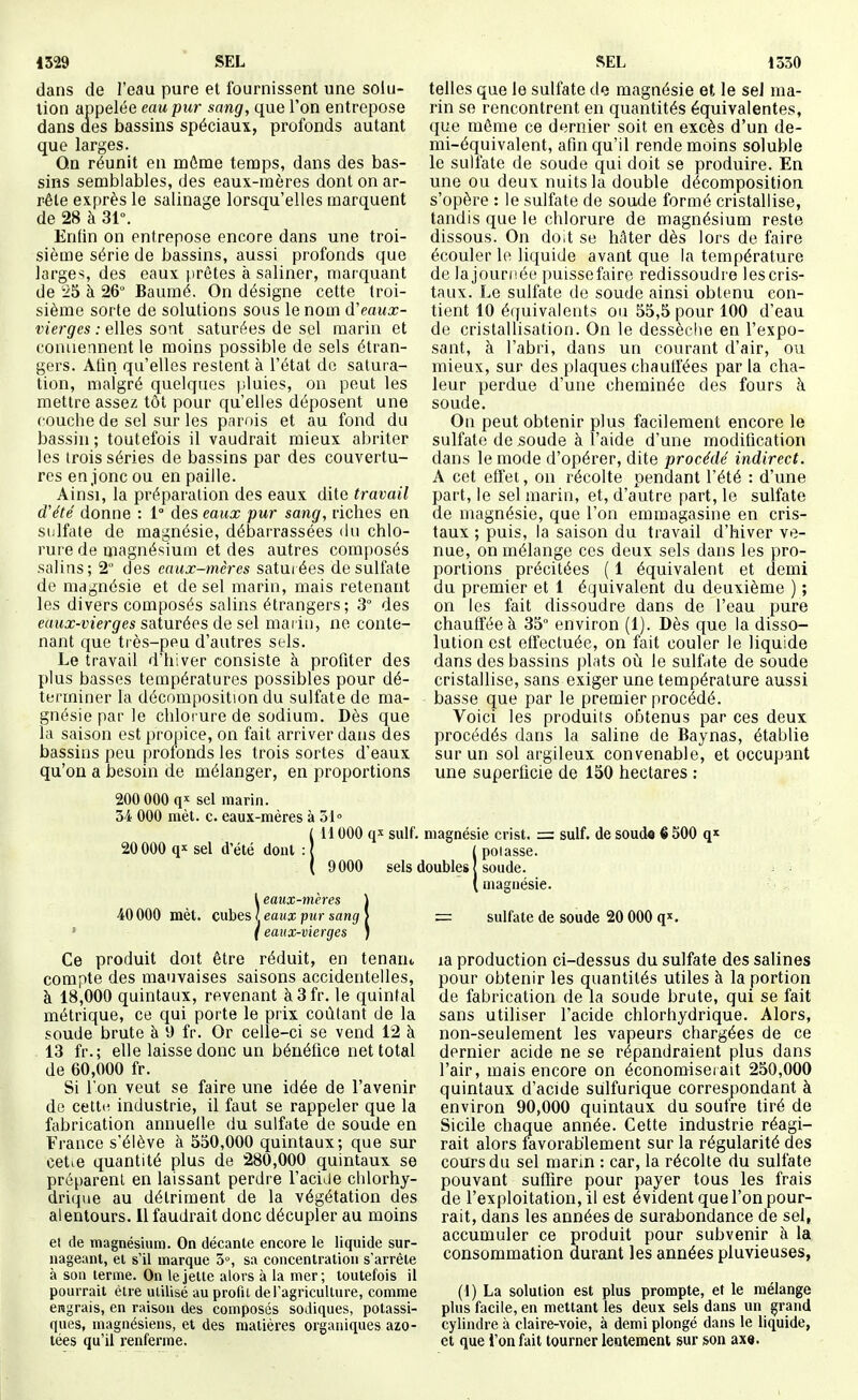 dans de l'eau pure et fournissent une solu- tion appelée eau pur sang, que l'on entrepose dans des bassins spéciaux, profonds autant que larges. On réunit en môme temps, dans des bas- sins semblables, des eaux-mères dont on ar- rête exprès le salinage lorsqu'elles marquent de 28 à 31°. Enfin on entrepose encore dans une troi- sième série de bassins, aussi profonds que larges, des eaux prêtes à saliner, marquant de '25 à 26° Baumé. On désigne cette troi- sième sorte de solutions sous le nom d'eaux- vierges : elles sont saturées de sel marin et conaennent le moins possible de sels étran- gers. Afin qu'elles restent à l'état de satura- tion, malgré quelques pluies, on peut les mettre assez tôt pour qu'elles déposent une couche de sel sur les parois et au fond du bassin ; toutefois il vaudrait mieux abriter les trois séries de bassins par des couvertu- res en jonc ou en paille. Ainsi, la préparation des eaux dite travail d'été donne : 1° des eaux pur sang, riches en sulfate de magnésie, débarrassées du chlo- rure de magnésium et des autres composés salins; 2° des eaux-mères satui ées de sulfate de magnésie et de sel marin, mais retenant les divers composés salins étrangers; 3° des eaux-vierges s&txivées de s(A mai iu, ne conte- nant que très-peu d'autres sels. Le travail d'hiver consiste à profiter des plus basses températures possibles pour dé- terminer la décomposition du sulfate de ma- gnésie par le chlorure de sodium. Dès que la saison est propice, on fait arriver dans des bassins peu proionds les trois sortes d'eaux qu'on a besoin de mélanger, en proportions telles que le sulfate de magnésie et le seJ ma- rin se rencontrent en quantités équivalentes, que même ce dernier soit en excès d'un de- mi-équivalent, afin qu'il rende moins soluble le sulfate de soude qui doit se produire. En une ou deux nuits la double décomposition s'opère : le sulfate de soude formé cristallise, tandis que le chlorure de magnésium reste dissous. On doit se hâter dès lors de faire écouler le liquide avant que la température de lajouriiée puisse faire redissoudre lescris- taux. Le sulfate de soude ainsi obtenu con- tient 10 équivalents ou 55,5 pour 100 d'eau de cristallisation. On le dessèche en l'expo- sant, à l'abri, dans un courant d'air, ou mieux, sur des plaques chauffées par la cha- leur perdue d'une cheminée des fours à soude. On peut obtenir plus facilement encore le sulfate de soude à l'aide d'une modification dans le mode d'opérer, dite procédé indirect. A cet effet, on récolte pendant l'été : d'une part, le sel marin, et, d'autre part, le sulfate de magnésie, que l'on emmagasine en cris- taux ; puis, la saison du travail d'hiver ve- nue, on mélange ces deux sels dans les pro- portions précitées ( 1 équivalent et demi du premier et 1 équivalent du deuxième ) ; on les fait dissoudre dans de l'eau pure chauffée à 35 environ (1). Dès que la disso- lution est effectuée, on fait couler le liquide dans des bassins plats où le sulfate de soude cristallise, sans exiger une température aussi basse que par le premier procédé. Voici les produits obtenus par ces deux procédés dans la saline de Baynas, établie sur un sol argileux convenable, et occupant une superficie de 150 hectares : 200 000 q'' sel marin. 34 000 mèt. c. eaux-mères à 31° i l 000 suif, magnésie crist. = suif, de soude ê 500 q» 20000 sel d'été dont 9000 sels doubles 40000 mèt. l eaux-mères cubes ' eaux pur sang ( eaux-vierges pelasse. soude. magnésie. Ce produit doit être réduit, en tenan., compte des mauvaises saisons accidentelles, à 18,000 quintaux, revenant à3fr. le quintal métrique, ce qui porte le prix coûtant de la soude brute à 9 fr. Or celle-ci se vend 12 à 13 fr.; elle laisse donc un bénéfice net total de 60,000 fr. Si Ton veut se faire une idée de l'avenir de cette industrie, il faut se rappeler que la fabrication annuelle du sulfate de soude en France s'élève à 550,000 quintaux; que sur cetie quantité plus de 280,000 quintaux se préparent en laissant perdre l'acide chlorhy- drique au détriment de la végétation des alentours. 11 faudrait donc décupler au moins ei de magnésium. On décante encore le liquide sur- nageant, el s'il marque 5, sa concentration s'arrête à son terme. On le jette alors à la mer; toutefois il pourrait être utilisé au profil de l'agriculture, comme engrais, en raison des composés soJiques, potassi- ques, magnésiens, et des matières organiques azo- tées qu'il renferme. = sulfate de soude 20 000 q'^. la production ci-dessus du sulfate des salines pour obtenir les quantités utiles à la portion de fabrication de la soude brute, qui se fait sans utiliser l'acide chlorhydrique. Alors, non-seulement les vapeurs chargées de ce dernier acide ne se répandraient plus dans l'air, mais encore on économise!ait 250,000 quintaux d'acide sulfurique correspondant à environ 90,000 quintaux du soufre tiré de Sicile chaque année. Cette industrie réagi- rait alors favorablement sur la régularité des cours du sel marin : car, la récolte du sulfate pouvant suffire pour payer tous les frais de l'exploitation, il est évident que l'on pour- rait, dans les années de surabondance de sel, accumuler ce produit pour subvenir à la consommation durant les années pluvieuses, (1) La solution est plus prompte, et le mélange plus facile, en mettant les deux sels dans un grand cylindre à claire-voie, à demi plongé dans le liquide, et que l'on fait tourner lentement sur son ax«.