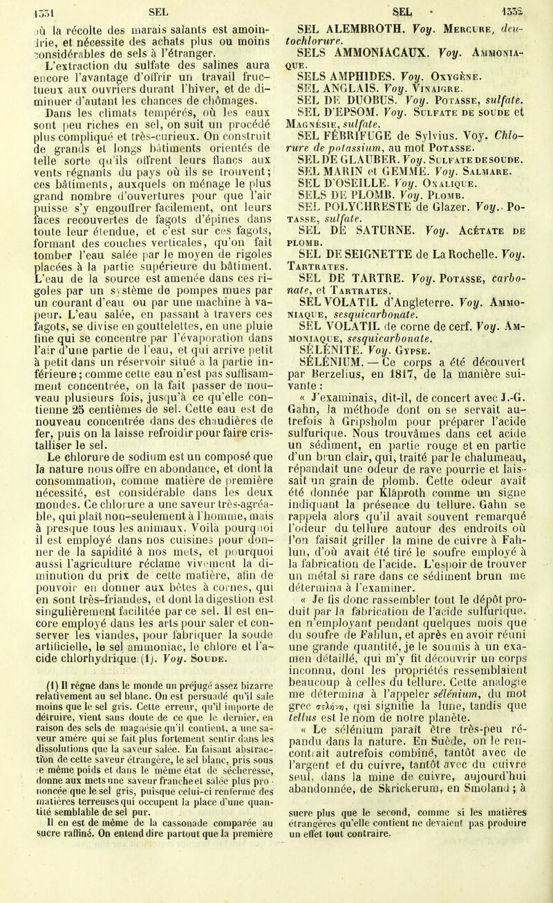 1351 SEL lù la récolte des marais salants est amoin- Jrie, et nécessite des achats plus ou moins considérables de sels à l'étranger. L'extraction du sulfate des salines aura encore l'avantage d'offrir un travail fruc- tueux aux ouvriers durant l'hiver, et de di- minuer d'autant les chances de chômages. Dans les climats tempérés, où les eaux sont j)eu riches en sel, on suit un procédé plus compliqué et très-curieux. On construit de grands et longs bâtiments orientés de telle sorte qu'ils offrent leurs flancs aux vents régnants du pays où ils se trouvent; ces bâtiments, auxquels on ménage le plus grand nombre d'ouvertures pour que l'air puisse s'y engouffrer facdement, ont leurs faces recouvertes de fagots d'épines dans toute leur étendue, et c'est sur ces fagots, formant des couches verticales, qu'on fait tomber l'eau salée par le moyen de rigoles placées à la partie supérieure du bâtiment. L'eau de la source est amenée dans ces ri- goles par un système de pompes mues par un courant d'eau ou par une machine à va- peur. L'eau salée, en passant h travers ces fagots, se divise en gouttelettes, en une pluie fine qui se concentre par l'évaporation dans l'air d'une partie de l'eau, et qui arrive petit à petit dans un réservoir situé à la partie in- férieure ; comme cette eau n'est pas suffisam- ment concentrée, on la fait passer de nou- veau plusieurs fois, jusqu'à ce qu'elle con- tienne 25 centièmes de sel. Cette eau est de nouveau concentrée dans des chaudières de fer, puis on la laisse refroidir pour faire cris- talliser le sel. Le chlorure de sodium est un composé que la nature nous offre en abondance, et dont la consommation, comme matière de première nécessité, est considérable dans les deux mondes. Ce chlorure a une saveur très-agréa- ble, qui plaît non-seulement à I homme, mais à presque tous les animaux. Voilà pourquoi il est employé dans nos cuisines [)Our don- ner de la sapidité à nos mets, et pourquoi aussi l'agriculture réclame vivement la di- minution du prix de cette matière, afin de pouvoir eu donner aux bêtes à cornes, qui en sont très-friandes, et dont la digestion est singulièrement facilitée par ce sel. 11 est en- core employé dans les arts pour saler et con- server les viandes, pour fabriquer la soude artificielle, le sel ammoniac, le chlore et l'a- cide chlorhydrique (1). Voy. Soude. (1) Il règne dans le monde un préjugé assez bizarre relativement au sel blanc. On est persuadé qu'il sale moins que le sel gris. Cette erreur, qu'il importe de détruire, vient sans doute de ce que le dernier, en raison des sels de magaésie qu'il contient, a une sa- veur amère qui se fait plus fortement sentir dans les dissolutions que la saveur salée. En faisant abstrac- tïon de cette saveur étrangère, le sel blanc, pris sous ;e même poids et dans le même état de sécheresse, donne aux mets une saveur francheet salée plus pro • noncée que le sel gris, puisque celui-ci renlerme des matières terreuses qui occupent la place d'une quan- tité semblable de sel pur. Il en est de même de la cassonade comparée au sucre rafïiné. On entend dire partout que la première SEL • 1552, SEL ALEMBROTH. Voy. Mercure, deu- 10 ch 10 iruv f*j SELS AMMONIACAUX. Voy. Ammonia- que. SELS AMPHIDES. Voy. Oxygène. SEL ANGLAIS. Voy. Vinaigre. SEL DE DUOBUS. Voy. Potasse, sulfate. SEL D'EPSOM. Voy. Sulfate de soude et Magnésie, sulfate. SEL FÉBRIFUGE de Sylvius. Voy. Chlo- rure de potassium., au mot Potasse. SEL DE GL AUBER. Voy. Sulfate de soude. SEL MARIN et GEMME. Voy. Salmare. SEL D'OSEILLE. Voy. Oxalique. SELS DE PLOMB. Voy. Plomb. SEL POLYCHRESTE de Glazer. Voy.. Po- tasse, sulfate. SEL DE SATURNE. Voy. Acétate de PLOMB. SEL DESEIGNETTE de La Rochelle. Voy. Tartrates. SEL DE TARTRE. Voy. Potasse, carbo- nate, et Tartrates. SEL VOLATIL d'Angleterre. Voy. Ammo- niaque, sesquicarbonate. SEL VOLATIL de corne de cerf. Voy. Am- moniaque, sesquicarbonate. SÉLÉNITE. Voy. Gypse. SÉLÉNIUM. — Ce corps a été découvert par Berzelius, en 1817, de la manière sui- vante : « J'examinais, dit-il, de concert avec J.-G. Gahn, la méthode dont on se servait au- trefois à Gripsholm pour préparer l'acide sulfurique. Nous trouvâmes dans cet acide un sédiment, en partie rouge et en partie d'un brun clair, qui, traité parle chalumeau, répandait une odeur de rave pourrie et lais- sait un grain de plomb. Cette odeur avait été donnée par Klâproth comme un signe indiquant la présence du tellure. Gahn se rappela alors qu'il avait souvent remarqué l'odeur du tellure autour des endroits où l'on faisait griller la mine de cuivre à Fah- lun, d'où avait été tiré le soufre employé à la fabrication de l'acide. L'espoir de trouver un métal si rare dans ce sédiment brun me détermina à l'examiner. « Je fis donc rassembler tout le dépôt pro- duit par Ja fabrication de l'acide sulfurique. en n'employant pendant quelques mois que du soufre de Fahlun, et après en avoir réuni une grande quantité, je le soumis à un exa- men détaillé, qui m'y fit découvrir un corps inconnu, dont les propriétés ressemblaient beaucoup à celles du tellure. Celte analogie me détermina à l'appeler sélénium, du mot grec (7îXi3v>7, qm signifie la lune, tandis que tellus est le nom de notre planète. « Le sélénium pai-ait êti'e très-peu ré- pandu dans la nature. En Suède, on le ren- contiait autrefois combiné, tantôt avec do l'argent et du cuivre, tantôt avec du cuivre seul, dans la mine de cuivre, aujourd'hui abandonnée, de Skrickerum, en Smoland ; à sucre plus que le second, comme si les matières étrangères qu'elle contient ne devaient pas produire un etfet tout contraire.