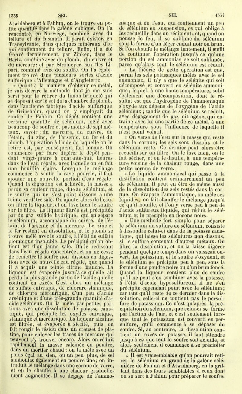 Atwidaberg et à Fahlun, on le trouve en pe- tite quantité dans la galène cubique. On l'a rencontré, en Norwége, combiné avec du tellure et du bismuth. Il paraît exister, en Transylvanie, dans quelques minéraux d'or qui contiennent du tellure. Enfin, il a été trouvé dernièrement, par Zinken, dans le Hartz, combiné avec du plomb, du cuivre et du mercure; et par Strome.yer, aux îles Li- pari, combiné avec du soufre. On l'a égale- ment trouvé dans plusieuis sortes d'acide sulfurique d'Allemagne et d'Angleterre. « Quant à la manière d'obtenir ce métal, je vais décrire la méthode dont je me suis servi pour le retirer du limon briqueté qui se déposait sur le sol de la chambre de plomb, dans l'ancienne fabrique d'acide sulfurique de Gripsholm, quand on y employait du soufre de Fahlun. Ce dépôt contient une certaine quantité de sélénium, mêlé avec beaucoup de soufre et pas moins de sept mé- taux, savoir : du mercure, du cuivre, de l'étain, du zinc, de l'arsenic, du fer et du plomb. L'opération à l'aide de laquelle on le retire est, par conséquent, fort longue. On commence par faire digérer le dépôt pen- dant vingt-quatre à quarante-huit heures dans de l eau régale, avec laquelle on en fait une bouillie claire. Lorsque le mélange commence à sentir la rave pourrie, il faut ajouter une nouvelle portion d'eau régale. Quand la digestion est achevée, la masse a perdu sa couleur rouge, due au sélénium, et le soufre qui ne s'est point dissous a une teinte verditre sale. On ajoute alors de l'eau, on tiltre la liqueur, et on lave bien le soufre sur le filtre. La liqueur filtrée est précipitée par du gaz sulûde hydrique, qui en sépare le sélénium, accompagné du cuivre, de l'é- tain, de l'aisenic et du mercure. Le zinc et le fer restent en dissolution, et le plomb se trouve mêlé avec le soufre, à l'état de sulfate plombique insoluble. Le précipité qu'on ob- tient est d'un jaune sale. On le redissout dans l'eau régale concentrée, et on ne cesse de remettre le soufre non dissous en diges- tion avec de nouvelle eau régale, que quand il a acquis une teinte citrine franche. La liqueur est évaporée jusqu'à ce qu'elle ait perdu la plus grande partie de l'acide qu'elle contient en excès. C'est alors un mélange de sulfate cuivrique, de chlorure stannique, de chlorure mercurique, d'un peu d'acide arsénique et d'une très-grande quantité d'a- cide sélénieux. On la môle par petites por- tions avec une dissolution de potasse caus- tique, qui précipite les oxydes cuivrique, stannique et mercurique. La liqueur alcaline est filtrée, et évaporée à siccité, puis on fait rougir le résidu dans un creuset de pla- tine, pour enlever les traces de mercure qui peuvent s'y trouver encore. Alors on réduit rapidement la masse calcinée en poudre, dans un mortier chaud ; on la mêle avec un poids égal au sien, ou un peu plus, de sel ammoniac également en poudre fine; on in- troduit le mélange dans une cornue de verre, et on le chauffe à une chaleur graduelle- ment augmentée. 11 se dégage de l'ammo- niaque et de l'eau, qui contiennent un peu de sélénium en suspension, ce qui oblige à les recueillir dans un récipient ; et, quand on pousse le feu, il se sublime du sélénium sous la forme d'un léger enduit noir ou brun. Si l'on chauffe le mélange lentement, il suffit de continuer l'opération jusqu'à ce qu'une portion du sel ammoniac se soit sublimée, parce qu'alors tout le sélénium est réduit. « La théorie de cette opération est que, parmi les sels potassiques mêlés avec le sel ammoniac, il n'y a que le sélénite qui soit décomposé et converti en sélénite ammoni- que; lequel, à une haute température, subit également une décomposition, dont le ré- sultat est que l'hydrogène de l'ammoniaque s'oxyde aux dépens de l'oxygène de l'acide sélénieux ; tandis qne le sélénium se réduit, avec dégagement de gaz nitrogène, qui en- traîne avec lui une partie de ce métal, à une température sous l'influence de laquelle il n'est point volatil. « On verse de l'eau sur la masse qui reste dans la cornue; les sels sont dissous et le sélénium reste. Ce dernier peut alors être recueilli sur un filtre. On le lave bien, on le fait sécher, et on le distille, à une tempéra- ture voisine de la chaleur rouge, dans une petite cornue de verre. « Le liquide ammoniacal qui passe à la distillation contient ordinairement un peu de sélénium. Il peut en être de même aussi de la dissolution des sels restés dans la cor- nue. On évapore l'ammoniaque, on mêle ces liquides, on fait chauffer le mélange jusqu'à ce qu'il bouille, et l'on y verse peu à peu de l'acide sulfureux liquide, qui réduit le sélé- nium et le précipite en flocons noirs. « Une méthode fort simple pour séparer le sélénium du sulfure de sélénium, consiste à dissoudre celui-ci dans de la potasse caus- tique, qui laisse les séléniures non dissous, si le sulfure contenait d'autres métaux. Ou filtre la dissolution, et on la laisse digérer pendant quelque temps dans un vaisseau ou- vert. Le potassium et le soufre s'oxydent, et le sélénium se précipite peu à peu, sous la forme d'une poudre noire ou d'un brun foncé. Quand la liqueur contient plus de soufre qu'il ne peut s'en combiner avec la potasse, à l'état d'acide hyposulfureux, il ne s'en précipite cependant point avec le sélénium ; car tant qu'il reste de ce dernier dans la dis- solution, celle-ci ne contient pas le persul- fure de potassium. Ce n'est qu'après la pré- cipitation du sélénium, que celui-ci se forme par l'action de l'air, et c'est seulement lors- que tout le potassium est converti en per- sulfure, qu'il commence à se déposer du soufre. Si, au contraire, la dissolution con- tient un excès de potasse, il faut attendre jusqu'à ce que tout le soufre soit acidifié, et alors seulement il commence à se préciniter du sélénium. « Il est vraisemblable qu'on pourrait reti- rer le sélénium en grand de la galène sélé- nifère de Fahlun et d Atwidaberg, en la gril- lant dans des fours semblables à ceux dont on se sert à FaWun pour préparer le soufre.