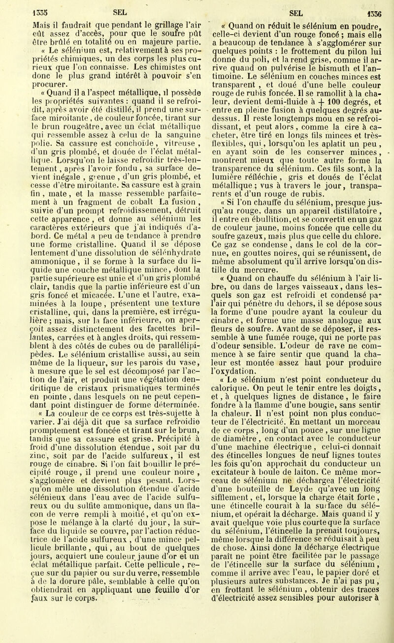 Mais il faudrait que pendant le grillage l'air eût assez d'accès, pour que le soufre pût être brûlé en totalité ou en majeure partie. « Le sélén'ura est, relativement à ses pro- priétés chimiques, un des corps les plus cu- rieux que l'on connaisse. Les chimistes ont donc le plus grand intérêt à pouvoir s'en procurer. « Quand il a l'aspect métallique, il possède les propriétés suivantes : quand il se refroi- dit, après avoir été distillé, il prend une sur- face miroitante, de couleur foucée, tirant sur le brun rougeâtre, avec un éclat métallique qui ressemble assez à celui de la sanguine pnlie. Sa cassure est conchoïde , vitreuse , d'un gris plombé, et douée de l'éclat métal- lique. Lorsqu'on le laisse refroidir très-len- tement , af)res l'avoir fonda , sa surface de- vient inégale , grenue , d'un gris plombé, et cesse d'être miroitante. Sa cassure est à grain fm , mate, et la masse ressemble parfaite- ment à un fragment de cobalt La fusion , suivie d'un prompt refroidissement, détruit cette apparence, et donne au sélénium les caractères extérieurs que j'ai indiqués d'a- bord. Ce métal a peu de tendance à prendre une forme cristalline. Quand il se dépose lentement d'une dissolution de sélénhydrate ammonique, il se forme à la surface du li- quide une couche métallique mince, dont la partie supérieure est unie et d'un gris plombé clair, tandis que la partie inférieure est d'un gris foncé et micacée. L'une et l'autre, exa- minées à la loupe , présentent une texture cristalline, qui, dans la première, est irrégu- lière ; mais, sur la face inférieure, on aper- çoit assez distinctement des facettes bril- lantes, carrées et à angles droits, qui ressem- blent à des côtés de cubes ou de parallélipi- pèdes. Le sélénium cristallise aussi, au sein même de la liaueur, sur les parois du vase, à mesure que le sel est décomposé par l'ac- tion de l'air, et produit une végétation den- dritique de cristaux prismatiques terminés en pointe , dans lesquels on ne peut cepen- dant point distinguer de forme déterminée. « La couleur de ce corps est très-sujette à varier. Jai déjà dit que sa surface refroidie promptement est foncée et tirant sur le brun, tandis que sa cassure est grise. Précipité à froid d'une dissolution étendue , soit par du zinc, soit par de l'acide sulfureux, il est rouge de cinabre. Si l'on fait bouillir le pré- cipité rouge, il prend une couleur noire , s'agglomère et devient plus pesant. Lors- qu'on mêle une dissolution étendue d'acide sélénieux dans l'eau avec de l'acide sulfu- reux ou du sulfite ammonique, dans un fla- con de verre rempli à moitié, et qu'on ex- pose le mélange à la clarté du jour, la sur- face du liquide se couvre, par l'action réduc- trice de l'acide sulfureux , d'une mince pel- licule brillante , qui, au bout de quelques jours, acquiert une couleur jaune d'or et un éclat métallique parfait. Cette pellicule , re- çue sur du papier ou sur du verre, ressemble à do la dorure pâle, semblable à celle qu'on obtiendrait en appliquant une feuille d'or faux sur le corps. • - • « Quand on réduit le sélénium en poudre, celle-ci devient d'un rouge foncé; mais elle a beaucoup de tendance à s'agglomérer sur quelques points : le frottement du pilon lui donne du poli, et la rend grise, comme il ar- rive quand on pulvérise le bismuth et l'an- timoine. Le sélénium en couches minces est transparent , et doué d'une belle couleur rouge de rubis foncée. Il se ramollit à la cha- leur, devient demi-fluide à -|- 100 degrés, et entre en pleine fusion à quelques degrés au- dessus. Il reste longtemps mou en se refroi- dissant, et peut alors, comme la cire à ca- cheter, être tiré en longs fils minces et très- flexibles, qui, lorsqu'on les aplatit un peu, en ayant soin de les conserver minces, montrent mieux que toute autre forme la transparence du sélénium. Ces fds sont, à la lumière réfléchie , gris et doués de l'éclat métallique.; vus à travers le jour, transpa- rents et d'un rouge de rubis. « Si l'on chauffe du sélénium, presque jus- qu'au rouge, dans un appareil distillatoire , il entre en ébullition, et se convertit enun gaz de couleur jaune, moins foncée que celle du soufre gazeux, mais plus que celle du chlore. Ce gaz se condense, dans le col de la cor- nue, en gouttes noires, qui se réunissent, de même absolument qu'il arrive lorsqu'on dis- tille du mercure. « Quand on chauffe du sélénium à l'air li- bre, ou dans de larges vaisseaux , dans les- quels son gaz est refroidi et condensé pa 1 air qui pénètre du dehors, il se dépose sous la forme d'une poudre ayant la couleur du cinabre, et forme une masse analogue aux fleurs de soufre. Avant de se déposer, il res- semble à une fumée rouge, qui ne porte pas d'odeur sensible. L'odeur de rave ne com- mence à se faire sentir que quand la cha- leur est montée assez haut pour produire l'oxydation. « Le sélénium n'est point conducteur du calorique. On peut le tenir entre les doigts, et, à quelques lignes de distance, le faire fondre à la flamme d'une bougie, sans sentir la chaleur. Il n'est point non plus conduc- teur de l'électricité. En mettant un morceau de ce corps , long d'un pouce , sur une ligne de diamètre , en contact avec le conducteur d'une machine électrique , celui-ci donnait des étincelles longues de neuf lignes toutes les fois qu'on approchait du conducteur un excitateur à boule de laiton. Ce même mor- ceau de sélénium ne déchargea l'électricité d'une bouteille de Leyde qu'avec un long sifflement, et, lorsque la charge était forte , une étincelle courait à la surface du sélé- nium, et opérait la décharge. Mais quand i! y avait quelque voie plus courte que la surface du sélénium, l'étincelle la prenait toujours, même lorsque la différence se réduisait à peu de chose. Ainsi donc la décharge électrique paraît ne point être facilitée par le passage de l'étincelle sur la surface du sélénium, comme il arrive avec l'eau, le papier doré et plusieurs autres substances. Je n'ai pas pu, en frottant le sélénium, obtenir des traces d'électricité assez sensibles pour autoriser à à