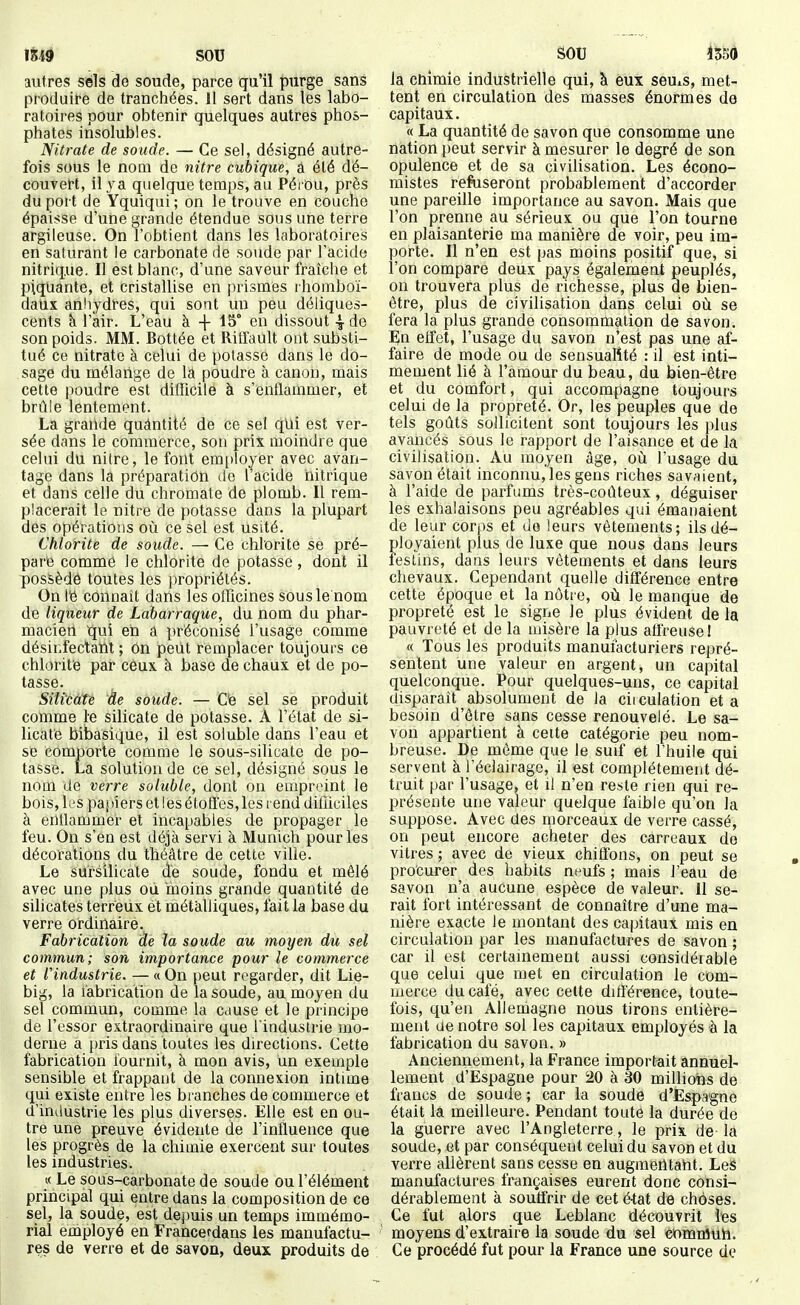 autres sels de soude, parce qu'il purge sans produire de tranchées. 11 sert dans les labo- ratoires pour obtenir quelques autres phos- phates insolubles. Nitrate de soude. — Ce sel, désigné autre- fois sous le nom de nitre cubique, à été dé- couvert, il \^a quelque temps, au Pérou, près du port de Yquiqui; on le trouve en couche épaisse d'une grande étendue sous une terre argileuse. On l'obtient dans les laboratoires en saturant le carbonate de soude par l'acide nitrique. Il est blanc, d'une saveur fraîche et piquante, et cristallise en prismes rhomboi- datis anliydres, qui sont un peu déliques- cents k ràir. L'eau à + 15° en dissout \ de son poids. MM. Bottée et Ritfault ont substi- tué ce nitrate à celui de potasse dans le do- sage du mélange de la poudre à canon, mais cette poudre est difficile à s'enflammer, et brûle lentement. La grande quântité de ce sel qid est ver- sée dans le commerce, son prix moindre que celui du nitre, le font emi)loyer avec avan- tage dans la préparation de l'acide iiitrique et dans celle du chromate de plomb. Il rem- placerait le nitre de potasse dans la plupart des opérations où ce sel est usité. Chlorite de soude. — Ce chlorite se pré- pare comme le chlorite de potasse, dont il possédé toutes les j^ropriétés. On Hé connaît dans les officines sous le nom de liqueur de Labarraque, du nom du phar- macien qui eh a préconisé l'usage comme désinfectant ; On peut remplacer toujours ce chlorite par ceux à base de chaux et de po- tasse. Silicate àe soude. — Oe sel se produit comme le silicate de potasse. Â l'état de si- licate bibasique, il est soluble dans l'eau et se comporte comme le sous-silicate de po- tasse. La solution de ce sel, désigné sous le nom de verre soluble, dont on empreint le bois, les pajiiers et les étoffes, les rend difficiles à enflammer et incapables de propager le feu. On s'en est déjà servi à Munich pour les décorations du théâtre de cette ville. Le sùrsilicate de soude, fondu et mêlé avec une plus où moins grande quantité de silicates terreux ét métalliques, fait la base du verre ordinaire. Fabrication de la soude au moyen du sel commun; son importance pour le commerce et l'industrie. — « On peut regarder, dit Lie- big, la fabrication de la soude, au moyen du sel commun, comme la cause et le principe de l'essor extraordinaire que Tindustrie mo- derne a pris dans toutes les directions. Cette fabrication fournit, à mon avis, un exemple sensible et frappant de la connexion intime qui existe entre les branches de commerce et d'industrie les plus diverses. Elle est en ou- tre une preuve évidente de l'influence que les progrès de la chimie exercent sur toutes les industries. « Le sous-carbonate de soude ou l'élément principal qui entre dans la composition de ce sel, la soude, est depuis un temps immémo- rial employé en Francerdans les manufactu- res de verre et de savon, deux produits de la cnimie industrielle qui, à eux seuiS, met- tent en circulation des masses énormes de capitaux. « La quantité de savon que consomme une nation peut servir à mesurer le degré de son opulence et de sa civilisation. Les écono- mistes refuseront probablement d'accorder une pareille importance au savon. Mais que l'on prenne au sérieux ou que l'on tourne en plaisanterie ma manière de voir, peu im- porte. Il n'en est pas moins positif que, si l'on compare deux pays également peuplés, on trouvera plus de richesse, plus de bien- être, plus de civilisation dans celui où se fera la plus grande consommation de savon. En effet, l'usage du savon n'est pas une af- faire de mode ou de sensualité : il est inti- mement lié à l'amour du beau, du bien-être et du comforl, qui accompagne toujours celui de la propreté. Or, les peuples que de tels goûts sollicitent sont toujours les plus avancés sous le rapport de l'aisance et de la civilisation. Au moyen âge, où l'usage du savon était inconnu, les gens riches savaient, à l'aide de parfums très-coûteux, déguiser les exhalaisons peu agréables qui émanaient de leur corps et de leurs vêtements; ils dé- ployaient plus de luxe que nous dans leurs lestins, dans leurs vêtements et dans leurs chevaux. Cependant quelle différence entre cette époque et la nôtre, où le manque de propreté est le signe le plus évident de la pauvreté et de la ujisère la plus affreuse I « Tous les produits manufacturiers repré- sentent une valeur en argent, un capital quelconque. Pour quelques-uns, ce capital disparaît absolument de la ciiculation et a besoin d'être sans cesse renouvelé. Le sa- von appartient à cette catégorie peu nom- breuse. De même que le suif et I huile qui servent à l'éclairage, il est complètement dé- truit par l'usage, et il n'en reste rien qui re- présente une valeur quelque faible qu'on la suppose. Avec des morceaux de verre cassé, on peut encore acheter des carreaux do vitres ; avec de vieux chiffons, on peut se procurer des habits neufs ; mais l'eau de savon n'a aucune espèce de valeur. 11 se- rait fort intéressant de connaître d'une ma- nière exacte le montant des capitaux mis en circulation par les manufactures de savon ; car il est certainement aussi considérable que celui que met en circulation le com- merce ducale, avec celte différence, toute- fois, qu'en Allemagne nous tirons entière- ment de notre sol les capitaux employés à la fabrication du savon. » Anciennement, la France importait annuel- lement d'Espagne pour 20 à 30 millions de francs de soude ; car la soude d'Espa-gne était la meilleure. Pendant toute la durée de la guerre avec l'Angleterre, le prix de la soude, et par conséquent celui du savon et du verre allèrent sans cesse en augmentant. Les manufactures françaises eurent donc consi- dérablement à souffrir de cet état de choses. Ce fut alors que Leblanc découvrit les moyens d'extraire la soude du sel comnîuii. Ce procédé fut pour la France une source de