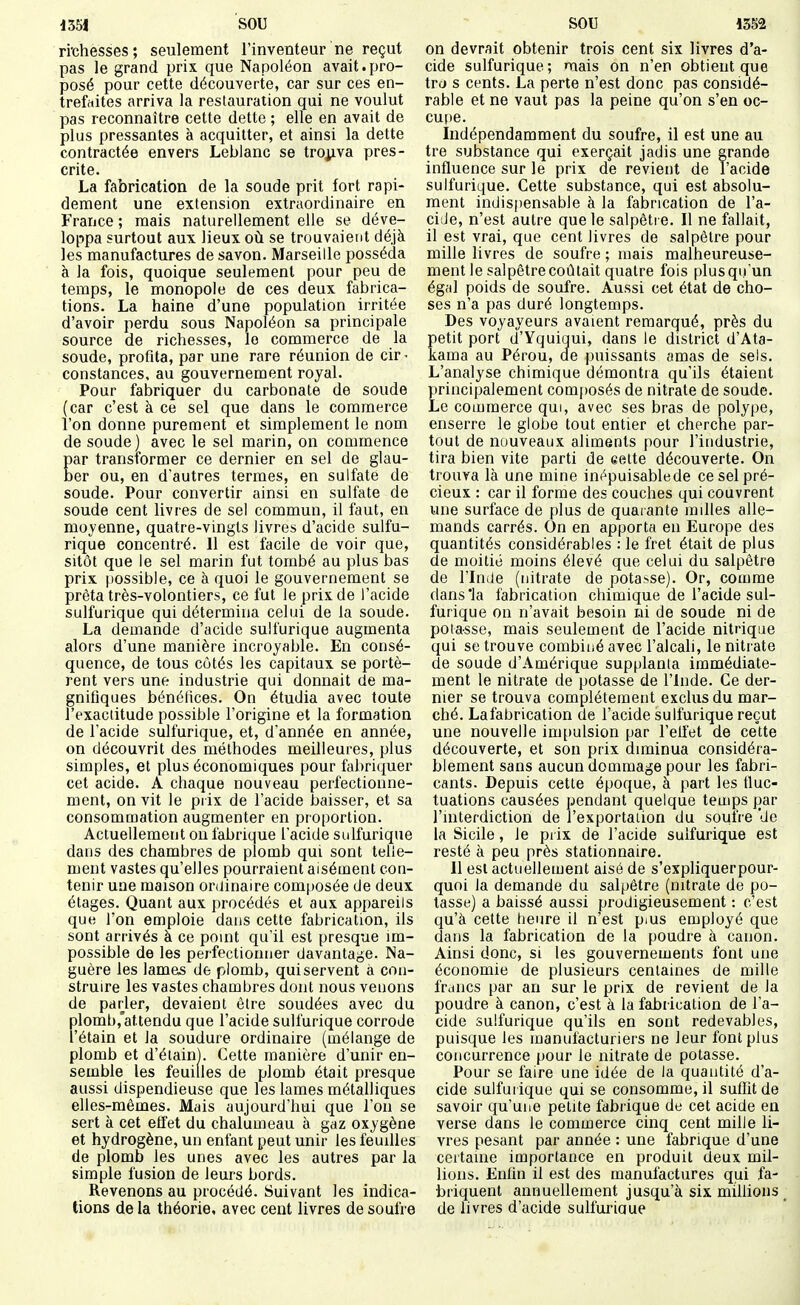 ri'chesses; seulement l'inventeur ne reçut pas le grand prix que Napoléon avait.pro- posé pour cette découverte, car sur ces en- trefttites arriva la restauration qui ne voulut pas reconnaître cette dette ; elle en avait de plus pressantes à acquitter, et ainsi la dette contractée envers Leblanc se tro^iva pres- crite. La fabrication de la soude prit fort rapi- dement une extension extraordinaire en France ; mais naturellement elle se déve- loppa surtout aux lieux où se trouvaient déjà les manufactures de savon. Marseille posséda à la fois, quoique seulement pour peu de temps, le monopole de ces deux fabrica- tions. La haine d'une population irritée d'avoir perdu sous Napoléon sa principale source de richesses, le commerce de la soude, profita, par une rare réunion de cir- constances, au gouvernement royal. Pour fabriquer du carbonate de soude (car c'est à ce sel que dans le commerce l'on donne purement et simplement le nom de soude ) avec le sel marin, on commence par transformer ce dernier en sel de glau- ber ou, en d'autres termes, en sulfate de soude. Pour convertir ainsi en sulfate de soude cent livres de sel commun, il faut, en moyenne, quatre-vingts livres d'acide sulfu- rique concentré. 11 est facile de voir que, sitôt que le sel marin fut tombé au plus bas prix possible, ce à quoi le gouvernement se prêta très-volontiers, ce fut le prix de l'acide sulfurique qui détermina celui de la soude. La demande d'acide sulfurique augmenta alors d'une manière incroyable. En consé- quence, de tous côtés les capitaux se portè- rent vers une industrie qui donnait de ma- gnifiques bénéfices. On étudia avec toute l'exactitude possible l'origine et la formation de l'acide sulfurique, et, d'année en année, on découvrit des méthodes meilleures, plus simples, et plus économiques pour fabriquer cet acide. A chaque nouveau perfectionne- ment, on vit le piix de l'acide baisser, et sa consommation augmenter en proportion. Actuellement on fabrique l'acide sulfurique dans des chambres de plomb qui sont telle- ment vastes qu'elles pourraient aisément con- tenir une maison ordinaire composée de deux étages. Quant aux procédés et aux appareils que l'on emploie dans cette fabrication, ils sont arrivés à ce point qu'il est presque im- possible de les perfectionner davantage. Na- guère les lames de plomb, quiservent à con- struire les vastes chambres dont nous venons de parler, devaient être soudées avec du plombj'attendu que l'acide sulfurique corrode i'étain et la soudure ordinaire (mélange de plomb et d'éiain). Cette manière d'unir en- semble les feuilles de plomb était presque aussi dispendieuse que les lames métalliques elles-mêmes. Mais aujourd'hui que l'on se sert à cet effet du chalumeau à gaz oxygène et hydrogène, un enfant peut unir les feuilles de plomb les unes avec les autres par la simple fusion de leurs bords. Revenons au procédé. Suivant les indica- tions de la théorie, avec cent livres de soufre on devrait obtenir trois cent six livres d'a- cide sulfurique; mais on n'en obtient que trcj s cents. La perte n'est donc pas considé- rable et ne vaut pas la peine qu'on s'en oc- cupe. Indépendamment du soufre, il est une au tre substance qui exerçait jadis une grande influence sur le prix de revient de l'acide sulfurique. Cette substance, qui est absolu- ment indispensable à la fabrication de l'a- ci:Je, n'est autre que le salpêtre. Il ne fallait, il est vrai, que cent livres de salpêtre pour mille livres de soufre ; mais malheureuse- ment le salpêtre coûtait quatre fois plus qu'un égal poids de soufre. Aussi cet état de cho- ses n'a pas duré longtemps. Des voyayeurs avaient remarqué, près du Îetit port d'Yquiqui, dans le district d'Ata- ama au Pérou, de puissants amas de sels. L'analyse chimique démontra qu'ils étaient principalement com[)osés de nitrate de soude. Le commerce qui, avec ses bras de polype, enserre le globe tout entier et cherche par- tout de nouveaux aliments pour l'industrie, tira bien vite parti de eette découverte. On trouva là une mine inépuisable de ce sel pré- cieux : car il forme des couches qui couvrent une surface de plus de quaiante railles alle- mands carrés. On en apporta en Europe des quantités considérables : le fret était de plus de moitié moins élevé que celui du salpêtre de l'Inde (nitrate de pota>se). Or, comme dansia fabrication chimique de l'acide sul- furique on n'avait besoin ni de soude ni de poia-sse, mais seulement de l'acide nitrique qui se trouve combiné avec l'alcali, le nitrate de soude d'Amérique supplanta immédiate- ment le nitrate de potasse de l'Inde. Ce der- nier se trouva complètement exclus du mar- ché. La fabrication de l'acide sulfurique reçut une nouvelle impulsion par l'effet de cette découverte, et son prix diminua considéra- blement sans aucun dommage pour les fabri- cants. Depuis cette époque, à part les fluc- tuations causées pendant quelque temps par l'interdiction de l'exportation du soufre de la Sicile, le prix de l'acide sulfurique est resté à peu près stationnaire. Il est actuellement aisé de s'expliquerpour- quoi la demande du salpêtre (nitrate de po- tasse) a baissé aussi prodigieusement : c'est qu'à cette heure il n'est pius employé que dans la fabrication de la poudre à canon. Ainsi donc, si les gouvernements font une économie de plusieurs centaines de mille francs par an sur le prix de revient de la poudre à canon, c'est à la fabrication de l'a- cide sulfurique qu'ils en sont redevables, puisque les manufacturiers ne leur font plus concurrence pour le nitrate de potasse. Pour se faire une idée de la quantité d'a- cide sulfurique qui se consomme, il suffit de savoir qu'une petite fabrique de cet acide en verse dans le commerce cinq cent mille li- vres pesant par année : une fabrique d'une certaine importance en produit deux mil- lions. Enfin il est des manufactures qui fa- briquent annuellement jusqu'à six millions de livres d'acide sulfuriaue