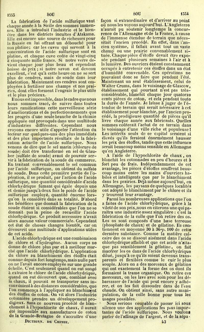 i553 SOI) La fabrication de l'acide sulfurique vaut ' chaque année à la Sicile des sommes immen- ses. Elle a introduit l'industrie et le bien- être dans les districts incuites d'Atakama. liUe est encore une source de richesses pour la Russie en lui otfrant un débouché pour son platine; car les cuves qui servent à la concenlration de l'acide sulfurique sont en platine, et chaque cuve coûte de vingt-cinq à cinquante mille francs. Si notre verre de- vient chaque jour plus beau et cependant baisse de prix ; si notre savon est devenu excellent, c'est qu'à cette heure on ne se sert plus de cendres, mais de soude dans leur fabrication. Maintenant ces cendres sont em- ployées à fertiliser nos champs et nos prai- ries, dont elles forment l'engrais le plus utile et le plus précieux. 11 nous est impossible, dans le cadre quenous nous sommes tracé, de suivre dans toutes leurs ramifications cette merveilleuse série d'améliorations et de perfectionnements que les progrès d'une seule branche de la chimie appliquée ont provoqués dans une multitude d'industries différentes. Cependant nous croyons encore utile d'appeler l'attention du lecteur sur quelques-uns des plus immédiats et des plus importants résultats de la fabri- cation actuelle de l'acide sulfurique. Nous venons de dire que le sel marin (chlorure de soude) doit être transformé en sel de Glau- ber (sulfate de soude) avant de pouvoir ser- vir à la fabrication de la soude du commerce. En traitant convenablement le sel commun par l'acide sulfurique, on obtient du sulfate de soude. Dans celte première partie de l'o- pération, il se produit, par l'action de l'acide sulfurique, une quantité considérable d'acide chlorhydrique fumant qui égale depuis une et demie jusqu'à deux fois le poids de l'acide sulfurique employé, quantité énorme lors- qu'on la considère dans sa totalité. D'abord les bénéfices que donnait la fabrication de la soude étaient si considérables que l'on ne se donnait- pas la peine de recueillir l'acide chlorhydrique. Ce produit accessoire n'avait alors aucune valeur commerciale. Cependant cet état de choses changea bientôt, car on découvrit une multitude d'applications utiles de cet acide. L'acide chlorhydrique est une combinaison de chlore et d'hydrogène. Aucun corps ne donne de chlore plus pur et à meilleur mar- ché que l'acide chlorhydrique. L'application du chlore au blanchiment des étolfès était connue depuis fort longtemps,mais nulle part on ne l'avait encore employée sur une grande échelle. C'est seulement quand on eut songé à extraire le chlore de l'acide chlorhydrique, quand on eut découvert que, combiné avec la chaux, il pouvait se transporter sans in- convénient à des distances considérables, que l'on commença à l'appliquer au blanchiment des étoffes dé coton. On vit alors l'industrie cotonnière prendre un développement pro- digieux. Sans ce nouveau procédé de blan- chiment à l'hypochlorite de chaux, il aurait été impossible aux manufactures de coton de la Grande-Bretagne de s'accroître d'une . DiCTioNi*. DE Chimie. SOU 135i façon si extraordinaire et d'arriver au point où nous les voyons aujourd'hui. L'Angleterre n'aurait pu soutenir longtemps ia concur- rence de l'Allemagne et de la France, à cause de l'immense étendue de terrain que néces- sitait l'ancien procédé. En effet, dans l'an- cien système, il fallait avant tout un vaste champ ou une prairie convenablement si- tuée. Chaque pièce d'étoffe devait être expo- sée pendant plusieurs semaines à l'air et à la lumière. Des ouvriers étaient constamment occupés à entretenir ces étoffes dans un état d'humidité convenable. Ces opérations ne pouvaient donc se faire que pendant l'été. Maintenant un seul établissement, celui de Walter Crums, dans le voisinage de Glascow, établissement qui pourtant n'est pas très- considérable, blanchit chaque jour quatorze cents pièces de coton, et cela pendant toute la durée de l'année. Je laisse à juger de l'é- tendue de terrain qui serait nécessaire à cet établissement pour blanchii, par l'ancien pro- cédé, la prodigieuse quantité de pièces qu'il livre chaque année aux fabricants. Quelles sommes coûterait l'achat de ce terrain dans le voisinage d'une ville riche et populeuse I Les intérêts seuls de ee capital seraient si élevés qu'ils feraient énormément hausser les prix des étoffes, tandis que cette influence serait beaucoup moins sensible en Allemagne qu'en Angleterre. A l'aide de l'hypochlorite de chaux, on blanchit les cotonnades en peu d'heures et à fort peu de frais. Indépendamment de cet avantage, les pièces d'étoffes souffrent beau- coup moins entre les mains d'ouvriers ha- biles et intelligents que par le blanchiment dans les prairies. Déjà môme aujourd'hui, en Allemagne, les paysans de quelques localités ont adopté le blanchiment par le chlore et ils y trouvent leur avantage. Parmi les nombreuses applications que l'on a faites de l'acide chlorhydrique, grâce à la vileté de son prix,nous en citerons une qui pa- raîtra une industrie assez singulière : c'est la fabrication de la colle que l'on retire des os. Les os sont composés d'une base terreuse (phosphate de chaux) et de gélatine. Ils con- tiennent en moyenne 30 à 36'p. 100 de cette dernière substance. Comme la matière cal- caire des os se dissout aisément dans l'acide chlorhydrique affaibli et que cet acide n'atta- que pas sensiblement la gélatine, on fait macérer les os dans de l'acide chlorhydrique dilué, jusqu'à ce qu'ils soient devenus trans- parents et flexibles comme le cuir le plus souple. Alors on a des morceaux de gélatine qui ont exactement la forme des os dont ils formaient la trame organique. On retire ces morceaux, on les lave avec soin pour les dé- barrasser de l'acide qui peut encore y adhé- rer, et on les fait dissoudre dans de l'eau chaude. On obtient ainsi, sans autre mani- pulation, de la colle bonne pour tous les usages possibles. ' Nous serions coupable de passer ici sous silence une des applications les pius impor- tantes de l'acide sulfurique. Nous voulons parler de l'affinage de l'argent, et de lasépa- k3