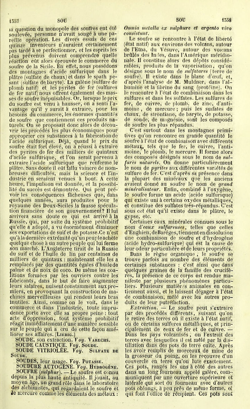 m question du monopole des soufres eut été soulevée, personne n'avait songé à une pa- reille opération. Les divers essais de ces quinze inventeurs n'auraient certainement pas tardé à se perfectionner, et les esprits les plus prévenus doivent comprendre quelle réaction eût alors éprouvée le commerce du soufre de la Sicile. En effet, nous possédons des montagnes d'acide sulfurique dans le plâtre (sulfate de chaux) et dans le spath pe- sant (sulfate de baryte). La galène (sulfure de plomb natif) et les pyrites de fer (sulfures de fer natif) nous offrent également des mas- ses de soufre inépuisables. Or, lorsque le prix du soufre est venu à hausser, on a senti l'a- vantage qu'il y aurait à extraire, pour les besoins du commerce, les énormes quantités de soufre que contiennent ces produits na- turels. On se proposait donc alors de décou- vrir les procédés les plus économiques pour approprier ces substances à la fabrication de l'acide sulfurique. Déjà, quand le prix du soufre était fort élevé, on a réussi à extraire des pyrites de fer des milliers de quintaux d'acide sulfurique, et l'on serait parvenu à extraire l'acide sulfurique que renferme le plâtre. Sans doute il eût fallu vaincre de nom- breuses difficultés, mais la science et Uin- dustrie en seraient venues à bout. A cette heure, l'impulsion est donnée, et la possibi- lité du succès est démontrée. Qui peut pré- voir les conséquences fâcheuses que, dans quelques années, aura produites pour le royaume des Deux-Siciles la fausse spécula- tion financière de son gouvernement? Il lui arrivera sans doute ce qui est arrivé à la Russie, qui, par suite du système prohibitif qu'elle a adopté, a vu énormément diminuer ses exportations de suif et de potasse.Ce n'est qu'à la dernière extrémité qu'un peuple achète quelque chose à un autre peuple qui lui ferme son marché. L'Angleterre tirait de la Russie du suif et de l'huile de lin par centaines de milliers de quintaux : maintenant elle les a remplacés par des quantités égales d'huile de f»alme et de noix de coco. De même les coa- itions formées par les ouvriers contre les fabricants, dans le but de faire augmenter leurs salaires, nuisent constamment aux pre- miers, en provoquant la construction de ma- chines merveilleuses qui rendent leurs bras inutiles. Ainsi, comme on le voit, dans le commerce et dans l'industrie, toute impru- dence porte avec elle sa propre peine : tout acte d'oppression, tout système prohibitif réagit immédiatement d'une manière sensible sur le peuple qui a cru de cette façon amé- liorer ses affaires. (Liebig.) SOUDE, son extraction. Voy. Varechs. SOUDE CAUSTIQUE. Voy. Soude, SOUDE VITRIOLÉE. Yoy. Sulfate de Soude. SOUDES, leur usage. Voy. Potasse. SOUDURE AUTOGÈNE. Voy. Hydrogène. SOUFRE {sulphur). —Le soufre est connu depuis la plus haute antiquité. Il jouait, au moyen âge, un grand rôle dans le laboratoire des alchimistes, qui regardaient, le soufre et lie mercure comme les éléments des métaux : Omnia metalla ex sulphure et argento vivo consistunt. Le soufre se rencontre à l'état de liberté (état natif) aux environs des volcans, autour de l'Etna, du Vésuve, autour des voioans brûlés des Inies, dans l'Amérique méridio- nale. Il constitue alors des dépôts considé- rables, produits de la vaporisation, qu'on désigne sous le nom de sulfatares ( terre de soufre). Il existe dans le blanc d'œuf, et, d'après l'analyse de M. Muldner, dans l'al- bumine et la fibrine du sang (f)rotéine). On le rencontre à l'état de combinaison dans les sulfures et dans les sulfates. Les sulfures de fer, de cuivre, de plomb, de zinc, d'anti- moine , de mercure ; puis les sulfates de chaux, de slrontiane, de baryte, de potasse, de soude, de m ignésie, sont les composés de soufre les plus répandus. C'est surtout dans les montagnes primi- tives qu'on rencontre en grande quantité le soufre à l'état de combinaison avec différents métau]^, tels que le fer, le cuivre, l'anti- moine,' le plomb, le mercure. Il forme alors des composés désignés sous le nom de sul- fur'es naturels. On donne particulièrement le nom de pyrites aux différentes variétés de sulfure de fer. C'est d'après sa présence dans la plupart des minéraux que les anciens avaient donné au soufre le nom de grand minéralisateur. Enfin, combiné à l'oxygène, le soufre forme un acide (acide sulfurique) qui existe uni à certains oxydes métalliques, et constitue des sulfates très-répandus. C'est sous cet état qu'il existe dans le plâtre, le gypse, etc. Certaines eaux minérales connues sous le nom à'eaux sulfureuses, telles que celles d'Enghien,deRaréges, tiennent en dissolution line combinaison de soufre et d'hydrogène (acide hydro-sulfurique) qui est la cause de leur odeur particulière etde leurs propriétés. Dans le règne organique , le soufre se trouve parfois au nombre des éléments de certaines substances : c'est ainsi que dans quelques graines de la famille des crucifè- res, la présence de ce corps est rendue rnia- nifeste par plusieurs phénomènes particu- liers. Plusieurs matières animales en con- tiennent aussi, et le laissent dégager à l'état de combinaison, mêlé avec les autres pro- duits de leur putréfaction. Extraction. — Le soufre peut s'extraire par des procédés différents, suivant qu'on le retire des terres où il existe à l'état natif, ou de certains sulfures métalliques, et prin- cipalement de ceux de fer et de cuivre. — Dans les pays volcânisés , on l'extrait des terres avec lesquelles il est mêlé par la dis- tilldtion dans dés pots de terre cuite. Après les avoir remplis de morceaui dé mine de la grosseur du poing, on les recouvre d'un couvercle on terre qu'on lute exactement. Ces pots, rangés les uns à côté des autres dans un long fburneau appelé galère, com- muniquent par une ouverture supérieure et latérale qui sort du fourneau avec d'autres pots oblongs, à peu près de même forme, eS qui font l'oflice dé récipient. Ces pots sont