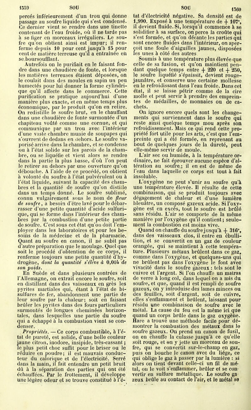 percés inférieurement d'un trou qui donne passage au soufre liquide qui s'est condensé. Ce dernier vient se rendre dans une tinette contenant de l'eau froide, où il ne tarde pas à se figer en morceaux irréguliers. Le sou- fre qu'on obtient ainsi est impur; il ren- ferme depuis 10 pour cent jusqu'à 15 pour cent de matière terreuse qu'il a entraînée eri se.boursoufflant. Autrefois on le purifiait en le faisant fon- dre dans une chaudière de fonte, et lorsque les matières terreuses étaient déposées, on le coulait dans des moules en sapin un peu humectés pour lui donner la forme cylindri- que qu'il affecte dans le commerce. Cette purification se pratique aujourd'hui d'une manière plus exacte, et en même temps plus économique, par le produit qu'on en retire. On redistille le soufre brut, en le chauffant dans une chaudière de fonte surmontée d'un chapiteau voûté comme une cornue, et qui communique par un trou avec l'intérieur d'une vaste chambre munie de soupapes qui s'ouvrent de dedans en dehors. Le soufre va- porisé arrive dans la chambre, et se condense ou à l'état solide sur les parois de la cham- bre, ou se liquéfie et vient alors se rendre dans la partie la plus basse, d'où l'on peut le retirer au dehors par une ouverture qu'on débouche. A l'aide de ce procédé, on obtient à volonté du soufre à l'état pulvérulent ou à l'état liquide, suivant la capacité des cham- bres et la quantité de soufre qu'on distille dans un temps donné. Le soufre sublimé, connu vulgairement sous le nom de fleur de soufre, a besoin d'être lavé pour le débar- rasser d'une petite quantité d'acide sulfuri- que, qui se forme dans l'intérieur des cham- bres par la combustion d'une petite partie de soufre. C'est sous cet état qu'on doit l'em- ployer dans les laboratoires et pour les be- soins de la médecine et de la pharmacie. Quant au soufre en canon, il ne subit pas d'autre préparation que le moulage. Quel que soit le procédé d'obtention de ce corps, il renferme toujours une petite quantité d'hy- drogène, dont la quantité s élève à 0,004 de son poids. En Suède et dans plusieurs contrées de l'Allemagne, on extrait encore le soufre, soit en distillant dans des vaisseaux en grès les pyrites martiales qui, étant à l'état de bi- sulfures de fer, abandonnent une partie de leur soufre parla chaleur; soit en faisant brûler les pyrites dans des fours particuliers surmontés de longues cheminées horizon- tales, dans lesquelles une partie du soufre qui a échappé à la combustion vient se con- denser. Propriétés. — Ce corps combustible, à l'é- tat de pureté, est solide, d'une belle couleur jaune citron, inodore, insipide, très-cassant ; le plus petit choc suffit pour le briser ou le réduire en poudre ; il est mauvais conduc- teur du calorique et de l'électricité. Serré dans la main, il fait entendre un petit bruit dû à la séparation des parties qui ont été échauffées. Par le frottement, il développe une légère odeur et se trouve constitué à i'é- tat d'électricité négative. Sa densité est de 1,990. Exposé à une température de -f 107% il devient fluide. Si, lorsqu'il commence à se solidifier \ sa surface, on perce la croûte qui s'est formée, et qu'on décante les parties qui sont encore fluides dans l'intérieur, on aper- çoit une foule d'aiguilles jaunes, disposées les unes à côté des autres Soumis à une température plus élevée que celle de sa fusion, et qu'on maintient pen- dant quelque temps entre -f- 220 et 250, le soufre liquéfié s'épaissit, devient rouge- jaunâtre, et conserve une certaine mollesse en le refroidissant dans l'eau froide. Dans cet état, il se laisse pétrir comme de la cire molle et peut servir à prendre des emprein- tes de médailles, de monnaies ou de ca- chets. On ignore encore quels sont les change- ments qui surviennent dans le soufre qui reste ainsi quelque temps mou après son refroidissement. Mais ce qui rend cette pro- priété fort utile pour les arts, c'est que l'em- preinte qui a été formée, en reprenant au bout de quelques jours de la dureté, peut elle-même servir de moule. L'air sec ou humide, à la température or- dinaire, ne fait éprouver aucune espèce d'al- tération au soufre,; il en est de même de l'eau dans laquelle ce corps est tout à fait insoluble. L'oxygène ne peut s'unir au soufre qu'à une température élevée. Il résulte de cette combinaison, qui se produit toujours avec dégagement de chaleur et d'une lumière bleuâtre, un composé gazeux acide. Si l'oxy- gène est en excès, tout le soufre est brûlé sans résidu. L'air se comporte de la môme manière par l'oxygène qu'il contient ; seule- ment la combustion est moins vive. Quand on chauCTe du soufre j usqu'à -J- 316% dans des vaisseaux clos, il entre en ébulli- tion, et se convertit en un gaz de couleur orangée, qui se maintient à cette tempéra- ture. Plusieurs métaux brûlent dans ce gaz^ comme dans l'oxygène, et quelques-uns qui ne brûlent pas dans l'oxygène le font avec vivacité dans le soufre gazeux : tels sont le cuivre et l'argent. Si l'on chauffe un malras de verre à long col, dans lequel on a mis du soufre, et que, quand il est rempli de soufre gazeux, on y introduise des lames minces ou des feuilles, soit d'argent, soit de cuivre^ elles s'enflamment et brûlent, laissant pour résidu une combinaison de soufre avec le métal. La cause du feu est la même ici que quand un corps brûle dans le gaz oxygène. Hare a trouvé une méthode facile pour dé- montrer la combustion des métaux dans le soufre gazeux. On prend un canon de fusil, on en chauffe la culasse jusqu'à ce qu'elle soit rouge, et ©n y jette un morceau de sou- fre, qui se convertit sur-le-champ en gaz, puis on bouche le canon avec du liège, ce qui oblige le gaz à passer par la lumière : si alors on tient devant celle-ci un fil de mé- tal, on le voit s'enflammer, brûler et se con- vertir en sulfure métalhque. Le soufre ga zeux brûle au contact de l'air, et le métal se