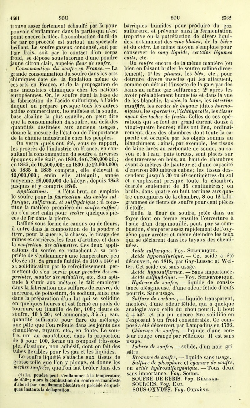 1361 SOU SOU 1362 trouve assez fortement échauffé par là pour pouvoir s'enflammer dans la partie qui n'est point encore brûlée. La combustion du fil de fer par ce procédé est surtout un spectacle brillant. Le soufre gazeux condensé, soit par l'air frais, soit par le contact d'un corps froid, se dépose sous la forme d'une poudre jaune citron clair, appelée fleur de soufre. Consommation du soufre en France. — La grande consommation du soufre dans les arts I chimiques date de la fondation même de 'ces arts en France, et de la propagation de ■ nos industries chimiques chez les nations européennes. Or, le soufre étant la base de la fabrication de l'acide sulfurique, à l'aide duquel on prépare presque tous les autres acides commerciaux, les sulfates et la soude, base alcaline la plus usuelle, on peut dire que la consommation du soufre, au delà des quantités destinées aux anciens usages, donne la mesure de l'état ou de l'importance de la chimie industrielle chez les peuples. On verra quels ont été, sous ce rapport, les progrès de l'industrie en France, en con- sultant la consommation du soufre à diverses époques : elle était, en 1820, de 6,790,000 kil. ; en 1825, de 10,500,000 ; en 1830, de 12,900,000; de 1835 à 1838 compris, elle s'élevait à 19,000,000 ; enfin elle atteignit, année moyenne, 26,000,000 de Idlogr., depuis 1842 jusques et y compris 184-6. Applications. — A l'état brut, on emploie le soufre pour la fabrication des acides sul- furique, sulfureux, et sulfhydrique ; il cons- titue la matière première du soufre raffiné ; on s'en sert enfin pour sceller quelques piè- ces de fer dans la pierre. Raffiné sous forme de canons ou de fleurs, il entre dans la composition de la poudre à tirer, pour la guerre, la chasse, le tirage des mines et carrières, les feux d'artifice, et dans la confection des allumettes. Ces deux appli- cations du soufre se rattachent à sa pro- priété de s'enflammer à une température peu élevée (1). Sa grande fluidité de 110 à 140° et sa solidification par le refroidissement per- mettent de s'en servir pour prendre des em- preintes, mouler des médailles, etc. Son apti- tude à s'unir aux métaux le fait employer dans la fabrication des sulfures de cuivre, de mercure, de potassium, de sodium, ainsi que dans la préparation d'un lut qui se solidifie en quelques heures et est formé en poids de tournure ou limaille de fer, 100 ; fleurs de soufre, 10 à 20; sel ammoniac, 3 à 5 ; eau, quantité suffisante pour faire du mélange une pâte que l'on refoule dans les joints des chaudières, tuyaux, etc., en fonte. Le sou- fre, uni au caoutchouc, dans la proportion de 5 pour 100, forme un composé très-sou- ple, élastique, non adhésif, dont on fait des tubes flexibles pour les gaz et les liquides. Le soufre liquéfié s'attache aux tissus de grosse toile que l'on y plonge, et donne les mèches soufrées, que l'on fait brûler dans des (1) La poudre peut s'enflammer à la température de 250° ; alors la combustion du soufre se manifeste d abord par une flamme bleuâtre et précède de quel- ques instants la déflagration. barriques humides pour produire du gaz sulfureux, et prévenir ainsi la fermentation trop vive ou la putréfaction de divers liqui- des, notamment des vins blancs, de la bière et du cidre. Le même moyen s'emploie pour conserver le sang liquide, certains légumes cuits, etc. On soufre encore de la même manière (ou bien en faisant brûler le soufre raffiné direc- tement), 1° les plumes, les blés, etc., pour détruire divers insectes qui les attaquent, comme on détruit l'insecte de la gaie par des bains au même gaz sulfureux ; 2° après les avoir préalablement humectés et dans la vue de les blanchir, la soie, la laine, les intestins insufflés, les cordes de boyaux (dites harmo- niques), les sparteries,Vichthyocolle, les tissus ayant des taches de fruits. Celles de ces opé- rations qui se font en grand durent douze à vingt-quatre heures; elles ont lieu, ordinai- rement, dans des chambres dont toute la ca- pacité est occupée par les objets soumis au blanchiment : ainsi, par exemple, les tissus de laine lavés au carbonate de soude, au sa- von et à l'eau, puis tordus, sont placés sur des traverses en bois, au haut de chambres ayant 5 mètres de hauteur et d'une capacité d'environ 300 mètres cubes ; les tissus des- cendent jusqu'à 30 ou 40 centimètres du sol et remplissent presque toute la chambre, écartés seulement de 15 centimètres ; on brûle, dans quatre ou huit terrines aux qua- tre encoignures de la chambre, 8 ou 12 kilo- grammes de fleurs de soufre pour cent pièces d'étoffe. Enfin la fleur de soufre, jetée dans un foyer dont on ferme ensuite l'ouverture à l'aide d'un drap mouillé, peut, par sa com- bustion, s'emparerassez rapidement de l'oxy- gène pour arrêter et même éteindre les feux qui se déclarent dans les tuyaux des chemi- nées. Acide sulfurique. Voy. Sulfurique. Acide hyposutfurique. — Cet acide a été découvert, en 1818, par Gay-Lussac et Wel- ter. Cet acide est sans usage. Acide hyposulfureux. — Sans importance. Acide sulfhydrique, — Voy. Sulfhydrique. Hydrure de soufre, — liquide de consis- tance oléagineuse, d'une odeur fétide d'œufs pourris. Sans usage. Sulfure de carbone, — liquide transparent, incolore, d'une odeur fétide, qui a quelque analogie avec celle du chou pourri. Il bout à 4 45% et n'a pu encore être solidifié en l'exposant à un froid considérable. Ce com- posé a été découvert par Lampadius en 1796. Chlorure de soufre, — liquide d'une cou- leur rouge orangé par réflexion. Il est sans usage. lodure de soufre, — solide, d'un noir gri sâtre. Bromure de soufre, — liquide sans usage. Sulfure de phosphore et cyanure de soufre, ou acide hydrosulfocyanique. — Tous deux sans importance. Voy. Soude. SOUFRE DE RUBIS. Voy. Réalgar. SOURCES. Voy. Eau. SOUS-OXYDEg. Voy. Oxïgène.