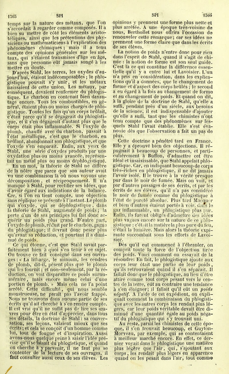 1365 SPI temps sur la nature des métaux, que l'on s'accordait à regarder comme composés. Il a bien su mettre de côté les éléments aristo- téliques, ainsi que les prétentions des phy- siciens ou mathématiciens à l'explication des phénomènes chimiques ; mais il a tenu compte des opinions générales sur les mé- taux, qui s'étaient transmises d'âge en âge, sans que personne eût jamais songé à les mettre en doute. D'après Stahl, les terres, les oxydes d'au- jourd'hui, étaient indécomposables ; le phlo- gistique pouvait s'y unir, et les métaux naissaient de cette union. Les métaux, par conséquent, devaient renfermer du phlogis- tique. Le charbon en contenait Bien davan- tage encore. Tous les combustibles, en gé- néral, étaient plus ou moins chargés de phlo- gistique. Toutes les fois qu'un corps brûlait, c'était parce qu'il se dégageait du phlogisti- que, et il s'en dégageait d'autant plus que le corps était plus inflammable. Si l'oxyde de plomb, chauffé avec du charbon, passait à î'élat métallique, c'est que le charbon, en brûlant, abandonnait son phlogistique,et que l'oxyde s'en emparait. Enfin, aux yeux de Stahl, une série d'oxydes produits par une oxydation plus ou moins avancée, représen- tait un métal plus ou moins déphlogistiqué. En un mot, la théorie de Stahl ne diffère de la nôtre que parce que son auteur avait vu une combinaison là où nous voyons une décomposition, et réciproquement. Il n'a manqué à Stahl, pour rectifier ses idées, que d'avoir égard aux indications de la balance. Car, si l'on en tient compte, une objection sans réplique se présente à l'instant. Le plomb qui s'oxyde, qui se déphlogistiqué, dans la théorie de Stahl, augmente de poids; la perte d'un de ses principes lui fait donc ac- quérir un poids plus grand. D'autre part, l'oxyde de plomb, réduit par le charbon, gagns du phlogistique; il devrait donc peser plus qu'avant sa réduction, et pourtant il a dimi- nué de poids. Ce qui étonne, c'est que Stahl savait par- faitement bien à quoi s'en tenir à ce sujet. On trouve ce fait consigné dans ses ouvra- ges : « La litharge, le minium, les cendres de plomb, dit-il, pèsent plus que le plomb qui les fournit ; et non-seulement, par la ré- duction, on voit disparaître ce poids surnu- méraire , mais encore même celui d'une porticn de plomb. » Mais cela ne l'a point arrêté. Cette difficulté, qui nous semble monstrueuse, ne parait pas l'avoir frappé. Nous ne trouvons dans aucune partie de ses écrits qu'il ait cherché à s'en rendre compte. Il est vrai qu'il ne suffit pas de lire ses œu- vres pour être en état d'apprécier, dans tous ses détails, la doctrine de Stahl : sa conver- sation, ses leçons, valaient mieux que ses écrits ; et cela se conçoit d'un homme comme lui, tout de fougue et d'inspiration. Aussi ayons-nous quelque peine à saisir l'idée pré- cise qu'il se taisait du phlogistique, et quand on cherche à y parvenir, il ne faut pas se contenter de la lecture de ses ouvrages, il faut consulter aussi ceux de ses élèves. Les SPI 'ma opinions y prennent une forme plus nette et plus arrêtée. A une époque très-voisine de nous, Berthollet nous offrira l'occasion do renouveler cette remarque'; car ses idées ne prennent une forme claire que dans les écrits de ses élèves. La notion de poids n'entre donc pour rien dans l'esprit de Stahl, quand il s'agit de chi- mie : la notion de forme est son seul guide. C'est là ce qui constitue la différence essen- tielle qu'il y a entre lui et Lavoisier. L'un n'a pris en considération, dans les explica- tions qu'il a données, que le changement de forme et d'aspect des corps brûlés ; le second a eu égard à la fois au Changement de forme et au changement de poids. Et quand on dit, à la gloire de la doctrine de Stahl, qu'elle a sufh, pendant près d'un siècle, aux besoins de la science, il est indispensable d'ajouter qu'elle a sufli, tant que les chimistes n'ont tenu compte que des phénomènes sur les- quels Stahl l'avait établie. Elle s'est éva- nouie dès que l'observation a fait un pas de plus. Cette doctrine a pénétré tard en France. Elle y a éprouvé bien des objections. Il ré- pugnait à beaucoup de personnes, et parti- culièrement à Buffon, d'admettre cet être idéal et insaisissable, que Stahl appelait phlo- gistique. Car, en indiquant beaucoup de corps très-riches en phlogistique, il ne dit jamais l'avoir isolé. 11 le trouve à la vérité presque pur dans le noir de fumée. Mais on 'voit, et par d'autres passages de ses écrits, et par les écrits de ses élèves, qu'il n'a pas considéré le noir de fumée comme du phlogistique à l'état de pureté absolue. Plus tsrd Macaucr et bien d'autres étaient portés à voir, dans le gaz inflammable, un phlogistique plus pur. Enfin, ils furent obligés d'admettre des idées plus vagues encore sur la nature de ce phlo- gistique : c'étuitlaraatièrela plus pure du feu, c'était la lumière. Mais alors la théorie expi- rante succombait sous les efforts de Lavoi- sier. Dès qu'il eut commencé à l'ébranler, on comprit toute la force de l'objection tirée des poids. Voici comment on essayait de la résoudre: En fait, le phlogistique ajouté aux corps leur ôtait une partie de leur poids, qu'ils retrouvaient quand il s'en séparait. Il fallait donc que le phlogistique, au lieu d'être attiré comme tout corps pesant vers le cen- tre de la terre, eût au contraire une tendance à s'en éloigner; il fallait qu'il eût un poids négatif. A l'aide de cet expédient, on expli- quait comment la combinaison du phlogisti- que avec les autres corps les rendait plus lé- gers, car leur poids véritable devait être di- minué d'une quantité égale au poids néga- tif du phlogistique qui s'y trouvait uni. Au reste, parmiles chimistes de cette épo- que, il s'en trouvait beaucoup, et Guyton- Morveau, par exemple, qui se contentaient à meilleur marché encore. En effet, ce der- nier voyait dans le phlogistique une matière plus légère que l'air, qui, s'ajoutant aux corps, les rendait plus légers en apparence quand on les pesait dans l'air, tout comme /