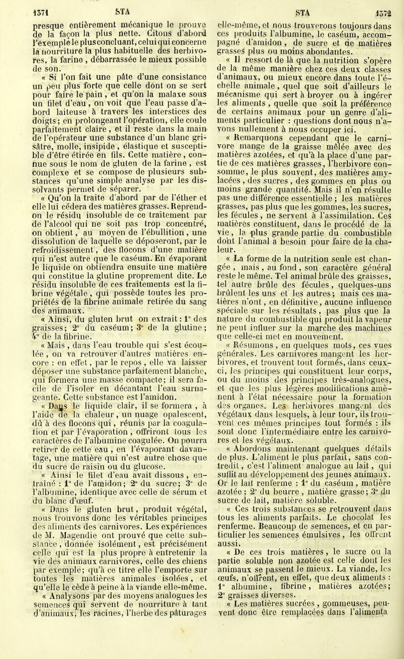 presque entièrement mécanique le prouve de la façon la plus nette. Citons d'abord l'exemple le plus concluant, celui qui concerne la nourriture la plus habituelle des herbivo- res, la farine , débarrassée le mieux possible de son. « Si l'on fait une pâte d'une consistance un peu plus forte que celle dont on se sert pour faire le pain , et qu'on la malaxe sous un filet d'eau , on voit que l'eau passe d'a- bord laiteuse à travers les interstices des doigts ; en prolongeant l'opération, elle coule parfaitement claire , et il reste dans la main de l'opérateur une substance d'un blanc gri- sâtre, molle, insipide , élastique et suscepti- ble d'être étirée en fils. Cette matière , con- nue sous le nom de gluten de la farine , est complexe et se compose de plusieurs sub- stances qu'une simple analyse par les dis- solvants permet de séparer. « Qu'on la traite d'abord par de l'éther et elle lui cédera des matières grasses. Reprend- on le résidu insoluble de ce traitement par de l'alcool qui ne soit pas trop concentré, on obtient, au moyen de l'ébullition , une •dissolution de laquelle se déposeront, par le refroidissement, des flocons d'une matière qui n'est autre que le caséum. En évaporant Je liquide on obtiendra ensuite une matière qui constitue la glutine proprement dite. Le résidu insoluble de ces traitements est la fi- brine végétale , qui possède toutes les pro- priétés de la fibrine animale retirée du sang des animaux. « Ainsi, du gluten brut on extrait : 1° des graisses ; 2° du caséum ; 3° de la glutine ; h de la fibrine. « Mais , dans l'eau trouble qui s'est écou- lée , on va retrouver d'autres matières en- core : en eff'et, par le repos , elle va laisser déposer une substance parfaitement blanche, qui formera une masse compacte; il sera fa- cile de l'isoler en décantant l'eau surna- geante. Cette substance est l'amidon. « Dajis le liquide clair, il se formera , à l'aide de la chaleur, un nuage opalescent, dû à des flocons qui, réunis par la coagula- tion et par l'évaporation , offriront tous les ■caractères de l'albumine coagulée. On pourra retirer de cette eau , en l'évaporant davan- tage, une matière qui n'est autre chose que du sucre de raisin ou du glucose. « Ainsi le filet d'eau avait dissous , en- traîné : 1° de l'amidon; 2° du sucre; 3° de l'albumine, identique avec celle de sérum et du blanc d'œuf. « Dans le gluten brut, produit végétal, nous trouvons donc les véritables principes des aliments des carnivores. Les expériences de M. Magendie ont prouvé que cette sub- stance , donnée isolément, est précisément celle qui est la plus propre à entretenir la •vie des animaux carnivores, celle des chiens par exemple; qu'à ce titre elle l'emporte sur toutes les matières animales isolées, et qu'elle le cède à peine à la viande elle-même. « Analysons par des moyens analogues les semences qui servent de nourriture à tant d'animauxj les racines, l'herbe des pâturages elle-même, et nous trouverons toujours dans ces produits l'albumine, le caséum, accom- pagné d'amidon, de sucre et de matières grasses plus ou moins abondantes. « 11 ressort de là que la nutrition s'opère de la même manière chez ces deux classes d'animaux, ou mieux encore dans toute l'é- chelle animale, quel que soit d'ailleurs le mécanisme qui sert à broyer ou à ingérer les aliments , quelle que soit la préférence de certains animaux pour un genre d'ali- ments particulier : questions dont nous n'a- vons nullement à nous occuper ici. « Remarquons cependant que le Carni- vore mange de la graisse mêlée avec des matières azotées, et qu'à la place d'une par- tie de ces matières grasses, l'herbivore con- somme, le plus souvent, des matières amy- lacées , des sucres , des gommes en plus ou moins grande quantité. Mais il n'en résulte pas une ditférence essentielle ; les matières grasses, pas plus que les gommes, les sucres, les fécules , ne servent à l'assimilation. Ces matières constituent, dans le procédé de la vie, la plus grande partie du combustible dont l'animal a besoin pour faire de la cha- leur. « La forme de la nutrition seule est chan- gée , mais , au fond , son caractère général reste le même. Tel animal brûle des graisses, tel autre brûle des fécules, quelques-uns brûlent les uns et les autres; mais ces ma- tières n'ont, en définitive, aucune influence spéciale sur les résultats, pas plus que la nature du combustible qui produit la vapeur ne peut influer sur la marche des machines que celle-ci met en mouvement. « Résumons , en quelques mots, ces vues générales. Les carnivores mangent les her- bivores, et trouvent tout formés, dans ceux- ci, les principes qui constituent leur corps, ou du moins des principes très-analogues, et que les plus légères modifications amè- nent à l'état nécessaire pour la formation des organes. Les herbivores mangent des végétaux dans lesquels, à leur tour, ils trou- vent ces mêmes principes tout formés : ils sont donc l'intermédiaire entre les carnivo- res et les végétaux. « Abordons maintenant quelques détails de plus. L'aliment le plus parlait, sans con- tredit , c'est l'aliment analogue au lait, qui suffit au développement des jeunes animaux. Or le lait renferme : 1° du caséum , matière azotée ; 2° du beurre , matière grasse; 3° du sucre de lait, matière soluble. « Ces trois substances se retrouvent dans tous les aliments parfaits. Le chocolat les renferme. Beaucoup de semences, et en par- ticulier les semences émulsives , les oflVent aussi. « De ces trois matières , le sucre ou la partie soluble non azotée est celle dont les animaux se passent le mieux. La viande, les œufs, n'otïrent, en effet, que deux aliments : 1 albumine, fibrine, matières azotées; 2° graisses diverses. « Les matières sucrées , gommeuses, peu- vent donc être remplacées dans l'alimenta
