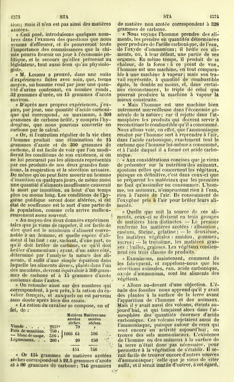 iô73 STA lion ; mais il n'en est pas ainsi des matières azotées. « Ceci posé, introduisons quelques nom- bres dans l'examen des questions que nous venons d'effleurer, et ils prouveront toute l'importance des connaissances que la chi- mie pourra fournir un jour à l'économie po- litique, et le secours qu'elles prêteront au législateur, tout aussi bien qu'au physiolo- giste. « M. Lecanu a prouvé, dans une suite d'expériences faites avec soin, que, terme moyen, un homme rend par jour une quan- tité d'urine contenant, en nombre ronds, 32 grammes d'urée, ou 15 grammes d'azote environ. « D'après mes propres expériences, j'ex- pire, par jour, une quantité d'acide carboni- que qui correspond, au maximum, à 300 grammes de carbone brûlé, y compris l'hy- drogène, que nous pouvons convertir en carbone par le calcul. « Or, si l'entretien régulier de la vie chez l'homme produit une élimination de 15 grammes d'azote et de 300 grammes de carbone, il est facile de voir que l'on modi- fierait les conditions de son existence, si on ne lui procurait pas les aliments représentés par ces produits de nos deux grandes fonc- tions, la respiration et la sécrétion urinaire. De môme qu'on peut faire mourir un homme d'inanition en quelques jours, de même aussi une quantité d'aliments insuffisante causerait la mort par inanition, au bout d'un temps plus ou moins long. Les conditions de l'hy- giène publique seront donc altérées, si cet état de souffrance est le sort d'une partie do la population, comme cela arrive malheu- reusement assez souvent, s « Au moyen des deux données expérimen taies que je viens de rappeler, il est facile de dire quel est le minimum d'aliment conve- nable à un homme, et quelle espèce d'ali- liient il lui faut : car, sachant, d'une part, ce qu'il doit brûler de carbone, ce qu'il doit brûler d'ammonium ; ayant, d'un autre côté, déterminé par l'analyse la nature des ali- ments, il suffit d'une simple équation dans laquelle les aliments divers, placés dans l'un des membres, devront équivaloir à 300 gram- mes de carbone et à 15 grammes d'azote contenus dans l'autre. « On retombe ainsi sur des nombres qui -correspondent, à peu près, à la ration du ca- valier français, et auxquels on est parvenu sans doute après bien des essais. « La ration du cavalier se compose, en ef îet, de : Matières Matières non azotées azotées sèches. sèches. \iande .... 285Sr 70 , Pain de munition. 750j)inrcr7, koc — blanc de soupe. 516.) **^^^*^^ • Légumineux. . . 200» 20 150 154 746 « Or 154 grammes de matières azotées sèches correspondent à 22,5 grammes d'azote at à80 grammes de carbone; 746 grammes STA 1374 de matière non azotée correspondent b 328 grammes de carbone. « Nous voyons l'homme prendre des ali- ments, les prendre eh quantités déterminées pour produire de l'acide carbonique, de l'eau, de l'oxyde d'ammonium; il brûle ces ali- ments, ou, à leur défaut, une partie de ses organes. En même temps, il produit de la chaleur, de la force : à ce point de vue, l'homme est une machine, en tout compara- ble à une machine à vapeur; mais son tra- vail représente, à quantité de combustible égale, le double au moins, et, dans certai- nes circonstances, le triple de celui que pourrait produire la machine à vapeur la mieux construite. « Mais l'homme est une machine bien autrement merveilleuse dans l'économie gé- nérale de la nature; car il rejette dans l'at- mosphère les produits qui doivent servir à reconstituer le combustible qu'il a consommé. Nous allons voir, en effet, que l'ammoniaque rendue par l'homme sert à reprendre à l'air, dans l'acide carbonique, exactement tout le carbone que l'homme lui-même a consommé, et à l'aide duquel il a formé cet acide carbo- nique. « Aux considérations concises que je viens de présenter sur la nutrition des animaux, ajoutons celles qui concernent les végétaux, puisque en définitive, c'est dans ceux-ci que se préparent les matériaux que les premiers ne font qu'assimiler ou consommer. L'hom- me, les animaux, n'empruntent rien à l'eau, rien à l'azote de l'air. Ils consomment de l'oxygène pris à l'air pour brûler leurs ali- ments. « Quelle que soit la source de ces ali- ments, ceux-ci se divisent en trois groupes de matières bien distinctes. — Le premier renferme les matières azotées : albumine , caséum, fibrine, gélatine ;—le deuxième, les matières végétales: amidon, gommes, sucres; — le troisième, les matières gras- ses : huiles, griiisses. Les végétaux contien- nent ces trois classes de produits. « Examinons, maintenant, comment ils les fabriquent, et rappelons-nous que les sécrétions atiimales, eau, acide carbonique, ox.yde d'ammonium, sont les aUments des végétaux, « Allons au-devant d'une objection. L'é- tude des fossiles nous apprend qu'il y avait des plantes à la surface de la terre avant l'apparition de l'homme et des animaux. Mais il y avait aussi des volcans, éteints au- jourd'hui, et qui lançaient alors dans l'at- mosphère des quantités énormes d'acide carbonique. Ces volcans rejetaient aussi de l'ammoniaque, puisque autour de ceux qui sont encore en activité aujourd'hui, on trouve des sels ammoniacaux. L'existence de l'homme ou des animaux à la surface de la terre n'était donc pas nécessaire, pour permettre à la végétation de s'établir. Il se- rait facile de trouver encore d'autres sources d'ammoniaque; celle que je viens de citer suffit, et il serait inutile d'entrer, à cet égard,;