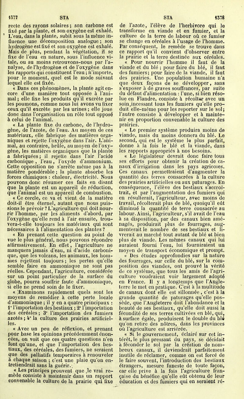 recte des rayons solaires ; son carbone est fixé par la plante, et son oxygène est exhalé. ' L'eau, dans la plante, subit sous la même in- fluence une décomposition analogue ; son hydrogène est fixé et son oxygène est exhalé. Mais de plus, pendant la végétation, ii se fixe de l'eau en nature, sous l'influence vi- tale, ou au moins retrouvons-nous par l'a- nalyse, de l'hydrogène et de l'oxygène dans les rapports qui constituent l'eau ; n'importe, pour le moment, quel est le mode suivant lequel elle est fixée. « Dans ces phénomènes, la plante agit en- core d'une manière tout opposée à l'ani- mal ; elle fixe les produits qu'il excrète par les poumons, comme nous lui avons vu fixer ceux qu'il excrète par les urines ; elle joue donc dans l'organisation un rôle tout opposé à celui de l'animal. « La plante fixe du carbone, de l'hydro- gène, de l'azote, de l'eau. Au moyen de ces matériaux, elle fabrique des matières orga- niques et rejette l'oxygène dans l'air. L'ani- mal, au contraire, brûle, au moyen de l'oxy- gène, les matières organiques que la plante a fabriquées ; il rejette dans l'air l'acide carbonique , l'eau, l'oxyde d'ammonium. Cette opposition ne s'arrête même pas à la matière pondérable ; la plante absorbe les forces chimiques : chaleur, électricité. Nous pouvons donc résumer ces faits en disant que la plante est un appareil de réduction, que l'animal est un appareil de combustion. « Ce cercle, ce va et vient de la matière doit-il être éternel, autant que nous puis- sions le prévoir ? L'agriculture qui doit nour- rir l'homme, par les aliments d'abord, par l'oxygène qu'elle rend à l'air ensuite, trou- vera-t-elle toujours les matériaux qui sont nécessaires à l'alimentation des plantes ? « En prenant cette question au point de vue le plus général, nous pouvons répondre alfirmativement. En effet , l'agriculture ne manquera jamais d'eau, ni d'acide carboni- que, que les volcans, les animaux, les hom- mes rejettent toujours ; les pertes qu'elle semble faire en ammoniaque ne sont pas réelles. Cependant, l'agriculture, considérée sur un point particulier de la surface du globe, pourra souffrir faute d'ammoniaque, si elle ne prend soin de le fixer. « ^Examinons rapidement quels sont les moyens de remédier à cette perte locale d'ammoniaque ; il y en a quatre principaux : 1° l'importation des bestiaux ; 2° l'importation des céréales ; 3° l'importation des fumiers azotés ; 4° la culture des prairies artificiel- les. « Avec un peu de réflexion, et prenant pour base les opinions précédemment énon- cées, on voit que ces quatre questions n'en font qu'une, et que l'importation des bes- tiaux, des céréales, des fumiers, ne seraient que des palliatifs temporaires à renouveler a chaque saison ; c'est une plaie qu'on en- tretiendrait sans la guérir. ,  « Les principes prouvent que Je vrai re- mède consiste à maintenir dans un rapport convenable la culture de la prairie qui fixe de l'azote, l'élève de l'herbivore qui le transforme en viande et en fumier, et la culture de la terre de labour où ce fumier se change en céréales à l'usage de l'homme. Par conséquent, le remède se trouve dans ce rapport qu'il convient d'observer entre la prairie et la terre destinée aux céréales. a Pour nourrir l'homme il faut de la viande et du blé ; pour faire du blé, il faut des fumiers; pour faire de la viande, il faut des prairies. Une population humaine n'a que deux façons de se développer, sans s'exposer à de graves souffrances, par suite du défaut d'alimentation : l'une, si bien réso- lue en Flandre, consiste à récolter avec un soin.incessant tous les fumiers qu'elle pro- duit elle-même pour les reporter sur le sol ; l'autre consiste à développer et à mainte- nir en proportion convenable la culture des prairies. « Le premier système produira moins do viande, mais du moins donnera du blé. Le second, qui est le système le plus parfait, donne à la fois le blé et la viande, dans les rapports appropriés à nos besoins. « Le législateur devrait donc faire tous ses eff'orts pour obtenir la création de ca- naux d'irrigation dans les pays agricoles. Ces canaux permettraient d'augmenter la quantité des terres consacrées à la culture des prairies artificielles ou aux pâturages. En conséquence, l'élève des bestiaux s'accroî- trait, et par l'augmentation des fumiers qui en résulterait, l'agriculteur, avec moins de travail, récolterait plus de blé, quoiqu'il eût diminué la quantité de terre consacrée au labour. Ainsi, l'agriculteur, s'il avait de l'eau à sa disposition, par des canaux bien amé- nagés, produirait plus de fourrages, aug- menterait le nombre de ses bestiaux et li- vrerait au marché tout autant de blé et bien plus de viande. Les mêmes canaux qui lui auraient fourni l'eau, lui fourniraient un moyen de transport économique et prompt. « Des études approfondies sur la nature des fourrages, sur celle du blé, sur la com- position des viandes, ont prouvé la vérité de ce système, que tous les amis de l'agri- culture voudraient voir largement adopté en France. Il y a longtemps que l'Angle- terre le met en pratique. C'est à la multitude de canaux dont elle est sillonnée , c'est à la grande quantité de pâturages qu'elle pos- sède, que l'Angleterre doit l'abondance et la beauté de ses bestiaux, qu'elle doit aussi la fécondité de ses terres cultivées en blé, qui, à surface égale, produisent le double du blé qu'on retire des nôires, dans les provinces où l'agriculture est arriérée. « Si le gouvernement, éclairé sur cet in- térêt, le plus pressant du pays, se décidait à féconder le sol par la création de nom- breux canaux, il deviendrait parfaitement inutile de réclamer, comme on est forcé de le faire souvent, l'introduction des bestiaux étrangers, mesure funeste de toute façon, car elle prive à la fois l'agriculture fran- çaise du bénéfice qu'elle eût obtenu de leur éducation et des fumiers qui en seraient ré-