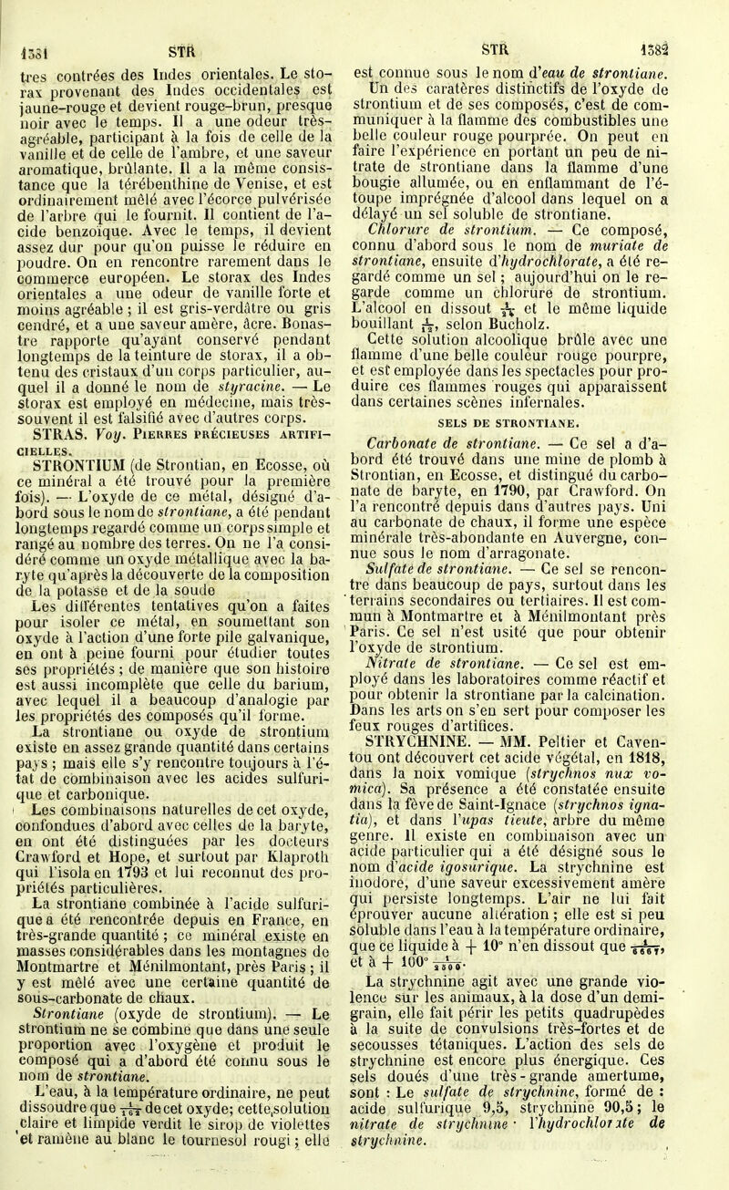 1351 STft très contrées des Indes orientales. Le sto- rax provenant des Indes occidentales est jaune-rouge et devient rouge-brun, presque noir avec le temps. Il a une odeur très- agréable, participant à la fois de celle de la vanille et de celle de l'ambre, et une saveur aromatique, brûlante. Il a la môme consis- tance que la térébenthine do Venise, et est ordinairement mêlé avec l'écorce pulvérisée de l'arbre qui le fournit. Il contient de l'a- cide benzoïque. Avec le temps, il devient assez dur pour qu'on puisse le réduire en poudre. On en rencontre rarement dans le Qpmmerce européen. Le storax des Indes orientales a une odeur de vanille forte et moins agréable ; il est gris-verdâtre ou gris cendré, et a une saveur amère, âcre. Bonas- tre rapporte qu'ayant conservé pendant longtemps de la teinture de storax, il a ob- tenu des cristaux d'un corps particulier, au- quel il a donné le nom de styracine. — Le storax est employé en médecine, mais très- souvent il est falsifié avec d'autres corps. SÏRAS. Yoxj. Pierres précieuses artifi- cielles. STRONTIUM (de Strontian, en Ecosse, où ce minéral a été trouvé pour la première fois). — L'oxyde de ce métal, désigné d'a- bord sous le nom de sironliane, a été pendant longtemps regardé comme un corps simple et rangé au nombre des terres. On ne l'a consi- déré comme un oxyde métallique avec la ba- ryte qu'après la découverte de la composition de la potasse et de la soude Les diiïérentes tentatives qu'on a faites pour isoler ce métal, en soumettant son oxyde à l'action d'une forte pile galvanique, en ont à peine fourni pour étudier toutes ses propriétés ; de manière que son histoire est aussi incomplète que celle du barium, avec lequel il a beaucoup d'analogie par les propriétés des composés qu'il forme. La strontiane ou oxyde de strontium existe en assez grande quantité dans certains pays ; mais elle s'y rencontre toujours à l'é- tat de combinaison avec les acides sulfuri- que et carbonique. > Les combinaisons naturelles de cet oxyde, confondues d'abord avec celles de la baryte, en ont été distinguées par les docteurs Crawford et Hope, et surtout par Klaproth qui l'isola en 1793 et lui reconnut des pro- priétés particulières. La strontiane combinée à l'acide sulfuri- quea été rencontrée depuis en France, en très-grande quantité ; ce minéral existe en masses considérables dans les montagnes de Montmartre et Ménilmontant, près Paris ; il y est mêlé avec une certaine quantité de sous-carbonate de chaux. Strontiane (oxyde de strontium). — Le strontium ne se combine que dans une seule proportion avec l'oxygène et produit le composé qui a d'abord été connu sous le nom de strontiane. L'eau, à la température ordinaire, ne peut dissoudre que jfs-de cet oxyde; cette.solutiou claire et limpide verdit le sirop de violettes 'et ramène au blanc le tournesol rougi ; elle STR 4582 est connue sous le nom (ïeau de strontiane. Un des caratères distihctifs de l'oxyde de strontium et de ses composés, c'est de com- muniquer à la flamme des combustibles une belle couleur rouge pourprée. On peut en faire l'expérience en portant un peu de ni- trate de strontiane dans la flamme d'une bougie allumée, ou en enflammant de l'é- toupe imprégnée d'alcool dans lequel on a délayé un sel soluble de strontiane. Chlorure de strontium. — Ce composé, connu d'abord sous le nom de muriate de strontiane, ensuite d'hydrochlorate, a été re- gardé comme un sel ; aujourd'hui on le re- garde comme un chlorure de strontium. L'alcool en dissout ^ et le même liquide bouillant jV, selon Bucholz. Cette solution alcoolique brûle avec une flamme d'une belle couleur rouge pourpre, et est employée dans les spectacles pour pro- duire ces flammes rouges qui apparaissent dans certaines scènes infernales. SELS DE STRONTIANE. Carbonate de strontiane. — Ce Sel a d'a- bord été trouvé dans une mine de plomb à Strontian, en Ecosse, et distingué du carbo- nate de baryte, en 1790, par Crawford. On l'a rencontré depuis dans d'autres pays. Uni au carbonate de chaux, il forme une espèce minérale très-abondante en Auvergne, con- nue sous le nom d'arragonate. Sulfaté de strontiane. — Ce sel se rencon- tre dans beaucoup de pays, surtout dans les terrains secondaires ou tertiaires. Il est com- mun à Montmartre et à Ménilmontant près Paris. Ce sel n'est usité que pour obtenir l'oxyde de strontium. mtrale de strontiane. — Ce sel est em- ployé dans les laboratoires comme réactif et pour obtenir la strontiane parla calcination. Dans les arts on s'en sert pour composer les feux rouges d'artifices. STRYCHNINE. — MM. Peltier et Caven- tou ont découvert cet acide végétal, en 1818, dans la noix vomique [strychnos nux vo- mica). Sa présence a été constatée ensuite dans la fève de Saint-Ignace [strychnos igna- tia), et dans ïupas tieute, arbre du môme genre. 11 existe en combinaison avec un acide particulier qui a été désigné sous le nom d'acide igosurique. La strychnine est inodore, d'une saveur excessivement amèrè qui persiste longtemps. L'air ne lui fait éprouver aucune aliération ; elle est si peu soluble dans l'eau à la température ordinaire, que ce liquide à -f- 10° n'en dissout que -g^» et à + 100° ysVî- La strychnine agit avec une grande vio- lence sur les animaux, à la dose d'un demi- grain, elle fait périr les petits quadrupèdes à la suite de convulsions très-fortes et de secousses tétaniques. L'action des sels de strychnine est encore plus énergique. Ces sels doués d'une très-grande amertume, sont : Le sulfate de strychnine, formé de : acide sulfurique 9,5, strychnine 90,5; le nitrate de strychnine • \ hydrochiot ute de strychnine.