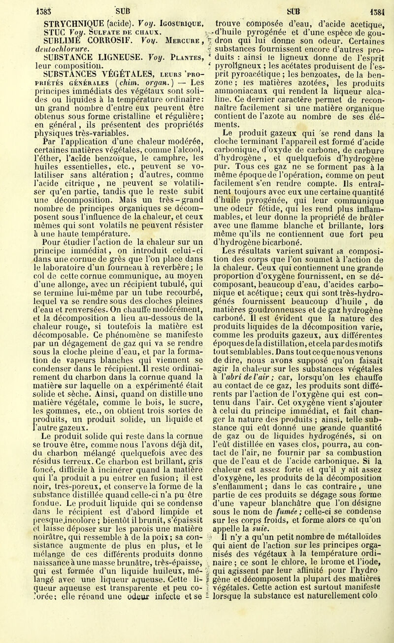SUB StB STRYCHNIQUE (acide). Voy. IgosUrIque, STUC Voy. Sulfate de cuaux. SUBLIMÉ CORROSIF. Voy. Mercure, deutochlorure. SUBSTANCE LIGNEUSE. Voy. Plantes, leur composition. SUBSTANCES VÉGÉTALES, LEURS 'pro- priétés GÉNÉRALES Ichim. orgaH. ) — Les principes immédiats des végétaux sont soli- des ou liquides à la température ordinaire: un grand nombre d'entre eux peuvent être obtenus sous forme cristalline et régulière; en général, ils présentent des propriétés physiques très-variables. Par l'application d'une chaleur modérée, certaines matières végétales, comme l'alcool, l'éther, l'acide benzoïque, le camphre, les huiles essentielles, etc., peuvent se vo- latiliser sans altération ; d'autres, comme l'acide citrique , ne peuvent se volatili- ser qu'en partie, tandis que le reste subit une décomposition. Mais un très-grand nombre de principes organiques se décom- posent sous l'influence de la chaleur, et ceux mêmes qui sont volatils ne peuvent résister à une haute température. Pour étudier l'action de la chaleur sur un principe immédiat, on introduit celui-ci dans une cornue de grès que l'on place dans le laboratoire d'un fourneau à réverbère; le col de cette cornue communique, au moyen d'une allonge, avec un récipient tubulé, qui se termine lui-même par un tube recourbé, lequel va se rendre sous des cloches pleines d'eau et renversées. On chauffe modérément, et la décomposition a lieu au-dessous de la chaleur rouge, si toutefois la matière est décomposable. Ce phénomène se manifeste par un dégagement de gaz qui va se rendre sous la cloche pleine d'eau, et par la forma- tion de vapeurs blanches qui viennent se condenser dans le récipient. Il reste ordinai- rement du charbon dans la cornue quand la matière sur laquelle on a expérimenté était solide et sèche. Ainsi, quand on distille une matière végétale, comme le bois, le sucre, les gommes, etc., on obtient trois sortes de produits, un produit solide, un liquide et l'autre gazeux. Le produit solide qui reste dans la cornue se trouve être, comme nous l'avons déjà dit, du charbon mélangé quelquefois avec des résidus terreux. Ce charbon est brillant, gris foncé, difficile à incinérer quand la matière qui l'a produit a pu entrer en fusion; il est noir. Ires-poreux, et conserve la forme de la substance distillée quand celle-ci n'a pu être fondue. Le produit liquide qui se condense dans le récipient est d'abord limpide et presque.incolore ; bientôt il brunit, s'épaissit et laisse déposer sur les parois une matière noirâtre, qui ressemble à de la poix; sa con- sistance augmente de plus en plus, et le mélange de ces différents produits donne naissance à une masse brunâtre, très-épaisse, qui est formée d'un liquide huileux, mé- langé avec une liqueur aqueuse. Cette li- queur aqueuse est transparente et peu co- lorée; elle réoand une odeur infecte et se trouve composée d'eau, d'acide acétique, ï:^ d'huile pyrogénée et d'une espèce ide gou- > dron qui lui donne son odeur. Certaines ^; substances fournissent encore d'autres pro- * duits : ainsi le ligneux donne de l'esprit ' pyroligneux ; les acétates produisent de l'es- prit pyroacétique ; les benzoates, de la ben- zone ; les matières azotées, les produits ammoniacaux qui rendent la liqueur alca- line. Ce dernier caractère permet de recon- naître facilement si une matière organique contient de l'azote au nombre de ses élé- ments. Le produit gazeux qui 'se rend dans la cloche terminant l'appareil est formé d'acide carbonique, d'oxyde de carbone, de carbure d'hydrogène, et quelquefois d'hydrogène pur. Tous ces gaz ne se forment pas à la même époque de l'opération, comme on peut facilement s'en rendre compte. Ils entraî- nent toujours avec eux une certaine quantité d'huile pyrogénée, qui leur communique une odeur fétide, qui les rend plus inflam- mables, et leur donne la propriété de brûler avec une flamme blanche et brillante, lors même qu'ils ne contiennent aue fort peu d'hydrogène bicarboné. Les résultats varient suivant la composi- tion des corps que l'on soumet à l'action de la chaleur. Ceux qui contiennent une grande proportion d'oxygène fournissent, en se dé- composant, beaucoup d'eau, d'acides carbo- nique et acétique; ceux qui sont très-hydro- génés fournissent beaucoup d'huile , de matières goudronneuses et de gaz hydrogène carboné. Il est évident que la nature des produits liquides de la décomposition varie, comme les produits gazeux, aux différentes époques delà distillation, et cela par des motifs tout semblables. Dans tout ce que nous venons de dire, nous avons supposé qu'on faisait agir la chaleur sur les substances végétales à Vabri de l'air ; car, lorsqu'on les chauffe au contact de ce gaz, les produits sont diffé- rents par l'action de l'oxygène qui est con- tenu dans l'air. Cet oxygène vient s'ajouter à celui du principe immédiat, et fait chan- ger la nature des produits ; ainsi, telle sub- stance qui eût donné une g»rande quantité de gaz ou de liquides hydrogénés, si on l'eût distillée en vases clos, pourra, au con- tact de l'air, ne fournir par sa combustion que de l'eau et de l'acide carbonique. Si la chaleur est assez forte et qu'il y ait assez d'oxygène, les produits de la décomposition s'enflamment ; dans le cas contraire , une partie de ces produits se dégage sous forme d'une vapeur blanchâtre que l'on désigne sous le nom de fumée ; celle-ci se condense sur les corps froids, et forme alors ce qu'on appelle la suie. Il n'y a qu'un petit nombre de métalloïdes qui aient de l'action sur les principes orga- nisés des végétaux à la température ordi- : naire ; ce sont le chlore, le brome et l'iode, ^ qui agissent parleur affinité pour l'hydro I gène et décomposent la plupart des matières ] végétales. Cette action est surtout manifeste ï lorsque la substance est naturellement colo