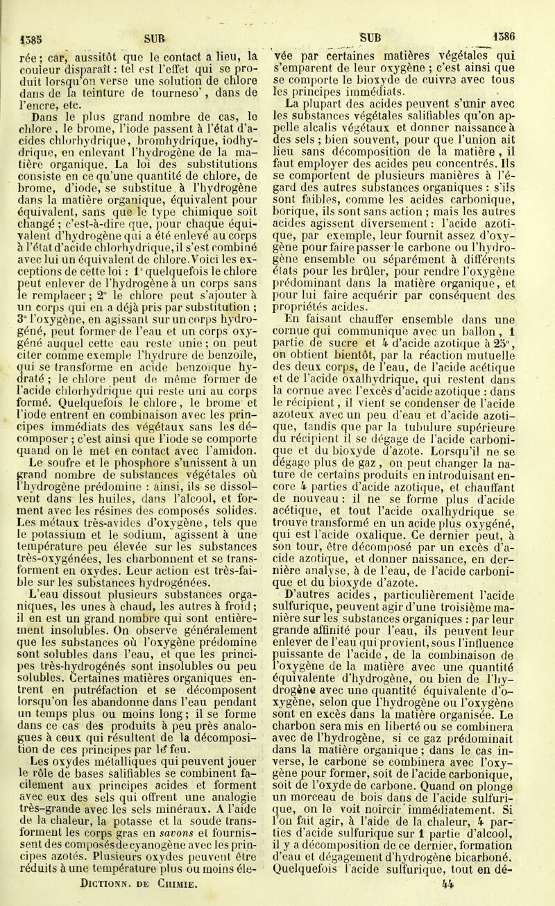 1585 SUB rée ; car, aussitôt que le contact a lieu, la couleur disparaît : tel est l'effet qui se pro- duit lorsqu'on verse une solution de chlore dans de la teinture de tourneso', dans de l'encre, etc. Dans le plus grand nombre de cas, le chlore , le brome, l'iode passent à l'état d'a- cides chlurhydrique, brorahydrique, iodhy- drique, en enlevant l'hydrogène de la ma- tière organique. La loi des substitutions consiste en ce qu'une quantité de chlore, de brome, d'iode, se substitue , à l'hydrogène dans la matière organique, équivalent pour équivalent, sans que le type chimique soit changé ; c'est-à-dire que, pour chaque équi- valent d'hydrogène qui a été enlevé au corps à l'état d'acide chlorhydrique,il s'est combiné avec lui un équivalent de chlore.Voici les ex- ceptions de cette loi : 1 quelquefois le chlore peut enlever de l'hydrogène à un corps sans le remplacer ; 2 le chlore peut s'ajouter à un corps qui en a déjà pris par substitution ; 3° l'oxygène, en agissant sur un corps hydro- géné, peut former de l'eau et un corps oxy- géné auquel cette eau reste unie ; on peut citer comme exemple l'hydrure de benzoïle, qui se transforme en acide benzoïque hy- draté ; le chlore peut de même former de l'acide clilorhydrique qui reste uni au corps formé. Quelquefois le chlore, le brome et l'iode entrent en combinaison avec les prin- cipes immédiats des végétaux sans les dé- composer ; c'est ainsi que l'iode se comporte quand on le met en contact avec l'amidon. Le soufre et le phosphore s'unissent à un grand nombre de substances végétales où l'hydrogène prédomine : ainsi, ils se dissol- vent dans les huiles, dans l'alcool, et for- ment avec les résines des composés solides. Les métaux très-avides d'oxygène, tels que le potassium et le sodium, agissent à une température peu élevée sur les substances très-oxygénées, les charbonnent et se trans- forment en oxydes. Leur action est très-fai- ble sur les substances hydrogénées. L'eau dissout plusieurs substances orga- niques, les unes à chaud, les autres à froid; il en est un grand nombre qui sont entière- ment insolubles. On observe généralement que les substances où l'oxygène prédomine sont solubles dans l'eau, et que les princi- pes très-hydrogénés sont insolubles ou peu solubles. Certaines matières organiques en- trent en putréfaction et se décomposent lorsqu'on les abandonne dans l'eau pendant un temps plus ou moins long ; il se forme dans ce cas des produits à peu près analo- gues à ceux qui résultent de la décomposi- tion de ces principes par l^ feu. Les oxydes métalliques qui peuvent jouer le rôle de bases salifiables se combinent fa- cilement aux principes acides et forment avec eux des sels qui offrent une analogie très-grande avec les sels minéraux. A l'aide de la chaleur, la potasse et la soude trans- forment les corps gras en savons et fournis- sent des composés de cyanogène avec les prin- cipes azotés. Plusieurs oxydes peuvent être réduits à une température plus ou moins éle- DiGTioNN. DE Chimie. SUB 1386 vée par certaines matières végétales qui s'emparent de leur oxygène ; c'est ainsi que se comporte le bioxyde de cuivre avec tous les principes immédiats. La plupart des acides peuvent s'unir avec les substances végétales salifiables qu'on ap- pelle alcahs végétaux et donner naissance à des sels ; bien souvent, pour que l'union ait lieu sans décomposition de la matière , il fjiut employer des acides peu concentrés. Ils se comportent de plusieurs manières à l'é- gard des autres substances organiques : s'ils sont faibles, comme les acides carbonique, borique, ils sont sans action ; mais les autres acides agissent diversement : l'acide azoti- que, par exemple, leur fournit assez d'oxy- gène pour faire passer le carbone ou l'hydro- gène ensemble ou séparément à différents élats pour les brûler, pour rendre l'oxygène prédominant dans la matière organique, et pour lui faire acquérir par conséquent des propriétés acides. En faisant chauffer ensemble dans une cornue qui communique avec un ballon , 1 partie de sucre et 4 d'acide azotique à 25% on obtient bientôt, par la réaction mutuelle des deux corps, de l'eau, de l'acide acétique et de l'acide oxalhydrique, qui restent dans la cornue avec l'excès d'acide azotique : dans le récipient, il vient se condenser de l'acide azoteux avec un peu d'eau et d'acide azoti- que, tandis que par la tubulure supérieure du récipient il se dégage de l'acide carboni- que et du bioxyde d'azote. Lorsqu'il ne se dégage plus de gaz , on peut changer la na- ture de certains produits en introduisant en- core 4 parties d'acide azotique, et chauffant de nouveau : il ne se forme plus d'acide acétique, et tout l'acide oxalhydrique se trouve transformé en un acide plus oxygéné, qui est l'acide oxalique. Ce dernier peut, à son tour, être décomposé par un excès d'a- cide azotique, et donner naissance, en der- nière analyse, à de l'eau, de l'acide carboni- que et du bioxyde d'azote. D'autres acides, particulièrement l'acide sulfurique, peuvent agir d'une troisième ma- nière sur les substances organiques : parleur grande affinité pour l'eau, ils peuvent leur enlever de l'eau qui provient, sous l'influence puissante de l'acide, de la combinaison de l'oxygène de la matière avec une quantité équivalente d'hydrogène, ou bien de l'hy- drogène avec une quantité équivalente d'o- xygène, selon que l'hydrogène ou l'oxygène sont en excès dans la matière organisée. Le charbon sera mis en hberté ou se combinera avec de l'hydrogène, si ce gaz prédominait dans la matière organique ; dans le cas in- verse, le carbone se combinera avec l'oxy- gène pour former, soit de l'acide carbonique, soit de l'oxyde de carbone. Quand on plonge un morceau de bois dans de l'acide sulfuri- que, on le voit noircir immédiatement. Si l'on fait agir, à l'aide de la chaleur, 4 par- ties d'acide sulfurique sur 1 partie d'alcool, il y a décomposition de ce dernier, formation d'eau et dégagement d'hydrogène bicarboné. Quelquefois l'acide sulfurique, tout en dé- 44