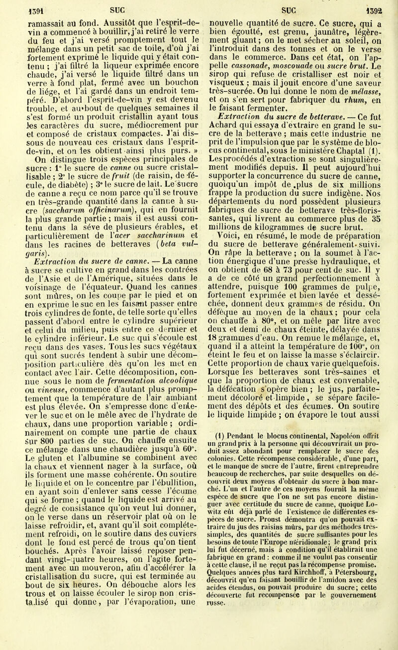 ramassait aU fond. Aussitôt que l'esprit-de- vin a commencé à bouillir, j'ai retiré le verre du feu et j'ai versé prompteraent tout le mélange dans un petit sac de toile, d'où j'ai fortement exprimé le liquide qui y était con- tenu ; j'ai filtré la liqueur exprimée encore chaude, j'ai versé le liquide filtré dans un verre à fond plat, fermé avec un bouchon de liège, et l'ai gardé dans un endroit tem- péré. D'abord l'esprit-de-vin y est devenu trouble, et au'bout de quelques semaines il s'est formé un produit cristallin ayant tous >es caractères du sucre, médiocrement pur et composé de cristaux compactes. 3'ai dis- sous de nouveau ces cristaux dans l'esprit- de-vin, et on les obtient ainsi plus purs. » On distingue trois espèces principales de sucre : 1° le sucre de canne ou sucre cristal- lisable ; 2° le sucre de fruit (de raisin, de -fé- cule, de diabète) ; 3° le sucre de lait. Le'sucre de canne a reçu ce nom parce qu'il se trouve en très-grande quantité dans la canne à su- cre {saccharum officinarum), qui en fournit la plus grande partie ; mais il est aussi con- tenu dans la séve de plusieurs érables, et particulièrement de Vacer saccharinum et dans les racines de betteraves [beta vul- garis). Extraction du sucre de canne. — La canne à sucre se cultive en grand dans les contrées de l'Asie et de l'Amérique, situées dans le voisinage de l'équateur. Quand les cannes sont mûres, on les coupe par le pied et on en exprime le suc en les faisant passer entre trois cylindres de fonte, de telle sorte qu'elles passent d'abord entre le cylindre supérieur et celui du milieu, puis entre ce dt rnier et le cylindre inférieur. Le suc qui s'écoule est reçu dans des vases. Tous les sucs végétaux qui sont sucrés tendent à subir une décom- position particulière dès qu'on les met en contact avec l'air. Cette décomposition, con- nue sous le nom de fermentation alcoolique ou vineuse, commence d'autant plus promp- tement que la température de l'air ambiant est plus élevée. On s'empresse donc d'enle- ver le suc et on le mêle avec de l'hydrate de chaux, dans une proportion variable ; ordi- nairement on compte une partie de chaux Sur 800 parties de suc. On chauffe ensuite ce mélange dans une chaudière jusqu'à 60°. Le gluten et l'albumine se combinent avec la chaux et viennent nager à la surface, où ils forment une masse cohérente. On soutire le liquide et on le concentre par l'ébuliition, en ayant soin d'enlever sans cesse l'écume qui se forme ; quand le liquide est arrivé au degré de consistance qu'on veut lui donner, on le verse dans un réservoir plat où on le laisse refroidir, et, avant qu'il soit complète- ment refroidi, on le soutire dans des cuviers dont le fond est percé de trous qu'on tient bouchés. Après l'avoir laissé reposer pen- dant vingt-quatre heures, on l'agite forte- ment avec un mouveron, afin d'accélérer la cristallisation du sucre, qui est terminée au bout de six heures. On débouche alors les trous et on laisse écouler le sirop non cris- ta.lisé qui donne, par l'évaporalion, une nouvelle quantité de sucre. Ce sucre, qui a bien égoutté, est grenu, jaunâtre, légère- ment gluant ; on le met sécher au soleil, on l'introduit dans des tonnes et on le verse dans le commerce. Dans cet état, on l'ap- pelle cassonade, moscouade ou sucre brut. Le sirop qui refuse de cristalliser est noir et visqueux ; mais il jouit encore d'une saveur très-sucrée. On lui donne le nom de mélasse, et on s'en sert pour fabriquer du rhum, en le faisant fermenter. Extraction du sucre de betterave. — Ce fut Achard qui essaya d'extraire en grand le su- cre de la betterave ; mais cette industrie ne prit de l'impulsion que par le système de blo- cus continental, sous le ministère Chaptal (1). Les procédés d'extraction se sont singulière- ment modifiés depuis. Il peut aujourd'hui supporter la concurrence du sucre de canne, quoiqu'un impôt de .plus de six millions frappe la production du sucre indigène. Nos départements du nord possèdent plusieurs fabriques de sucre de betterave très-floris- santes, qui livrent au commerce plus de 35 millions de kilogrammes de sucre brut. Voici, en résumé, le mode de préparation du sucre de betterave généralement'suivi. On râpe la betterave ; on la soumet à l'ac- tion énergique d'une presse hydraulique, et on obtient de 68 à 73 pour cent de suc. 11 y a de ce côté un grand perfectionnement à attendre, puisque 100 grammes de pul|;e, fortement exprimée et bien lavée et dessé- chée, donnent deux grammes de résidu. On défèque au moyen de la chaux; pour cela on chauffe à 80°, et on mêle par litre avec deux et demi de chaux éteinte, délayée dans 18 grammes d'eau. On remue le mélange, et, quand il a atteint la température de 100°, on éteint le feu et on laisse la masse s'éclaircir. Cette proportion de chaux varie quelquefois. Lorsque les betteraves sont très-saines et que la proportion de chaux est convenable, la défécation s'opère bien ; le jus, parfaite- ment décoloré et limpide , se sépare facile- ment des dépôts et des écumes. On soutire le liquide limpide ; on évapore le tout aussi (1) Pendant le blocus continental, Napoléon offrit un grand prix à la personne qui découvrirait un pro- duit assez abondant pour remplacer le sucre des colonies. Cette récompense considérable, d'une part, et le manque de sucre de l'autre, firent entreprendre beaucoup de recherches, par suite desquelles on dé- couvrit deux moyens d'obtenir du sucre à bon mar- ché. L'un et l'autre de ces moyens fournit la même espèce de sucre que l'on ne sut pas encore distin- guer avec certitude du sucre de canne, quoique Lo- witz eût déjà parlé de l'existence de dilîérentes es- pèces de sucre. Proust démontra qu'on pouvait ex- traire du jus des raisias mûrs, par dos méthodes très- simples, des quantités de sucre suffisantes pour les besoins de toute l'Europe nïéridionale ; le grand prix lui fut décerné, mais à condition qu'il établirait une fabrique en grand : comme il ne voulut pas consentir à cette clause, il ne reçut pas la récompense promise. Quelques années plus tard Kirchhoff, à Pétersbourg, découvrit qu'en faisant bouillir de l'amidon avec des acides étendus, on pouvait produire du sucre; celte découverte fut recompensée par le gouvernement russe.