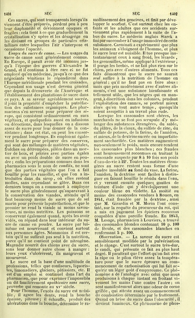 Ces sucres, qui sont transparents lorsqu'ils viennent d'être préparés, perdent peu à peu leur diaphanéité et deviennent opaques et fragiles : cela tient à ce que graduellement la cristallisation s'y opère et les désagrège eu les divisant en groupes de particules cris- tallines entre lesquelles l'air s'interpose et occasionne l'opacité. Usages du sucre de canne. — Les usages du .sucre de canne sont généralement connus. En Europe, il paraît avoir été inconnu jus- qu'à l'époque des guerres d'Alexandre le Grand, et il continua à être rare et ne fut employé qu'en médecine, jusqu'à ce que des négociants vénitiens le répandirent dans l'Europe méridionale pendant les croisades. Cependant son usage n'est devenu général que depuis la découverte de l'Amérique et l'établissement des plantations de sucre dans ce pays. A sa saveur agréablemerit sucrée, il joint la propriété d'empêcher la putréfac- tion des substances organiques. Les phar- maciens s'en servent pour préparer des si- rops, qui consistent ordinairement en sucs végétaux, et quelquefois aussi en infusions ou décoctions, dans lesquelles on a dissous assez de sucre pour leur donner de la con- sistance ; dans cet état, on peut les conser- ver pendant longtemps. Ils emploient égale- ment le sucre pour préparer des conserves, ?[ui sont des mélanges de matières végétales, raîches ou détrempées, pilées dans un mor- tier de bois, et pétries avec parties égales ou avec un poids double de sucre en pou- dre ; enfin les préparations connues dans les pharmacies sous le nom de condits, ne sont que des parties végétales que l'on a fait bouillir pour les ramollir, et que l'on a in- troduites dans du sirop, ovi elles restent molles, sans cependant se gâter. Dans ces derniers temps on a commencé à employer le sucre plus généralement qu'auparavant à la conservation des viandes, attendu qu'il faut beaucoup moins de sucre que de sel marin pour prévenir laputréfaction, et que le premier ne rend la viande ni moins savou- reuse, ni moins nutritive. Les poissons se conservent également quand, après les avoir vidés, on répand dans leur intérieur du su- cre de canne en poudre. Le sucre par lui- même est nourrissant et convient surtout aux personnes âgées. Néanmoins il est cer- tain qu'il ne suffirait pas seul à la nutrition, parce qu'il ne contient point de nitrogène. Magendie nourrit des chiens avec du sucre, sans leur donner autre chose à manger : leurs yeux s'ulcérèrent, ils maigrirent et moururent. Le sucre est la base d'une multitude de professions, telles que confiseurs, liquoris- tes, limonadiers, glaciers, pâtissiers, etc. Il est d'un emploi si continuel dans l'art du pharmacien, que pour exprimer l'impossible on dit familièrement apothicaire sans sucre, proverbe qui remonte au xv' siècle. Pour l'homme, l'excès du sucre est nuisi- ble , il agace les dents, rend la bouche épaisse, pâteuse ; il échauffe, produit des ulcérations dans la bouche, détermine le ra- mollisseraent des gencives, et finit par déve- lopper le scorbut. C'est surtout chez les en- fants et les adultes que ces accidents sur- viennent plus rapidement à la suite de l'a- bus du sucre. Le médecin anglais Starck a fini par succomber àl'usage immodéré de cette substance. Carminati a expérimenté que plus les animaux s'éloignent de l'homme, et plus le sucre leur est nuisible. Il tue presque ins- tantanément ceux à sang froid, les lézards , les grenouilles, même appliqué à l'extérieur ; il purge les brebis, et ne fait plus rien sur le chien, pris avec d'autres aliments. Tous ces faits démontrent que le sucre ne saurait seul, suffire à la nutrition de l'homme en général ; qu'il ne faut pas en faire abus : mais que pris modérément avec d'autres ali- ments, c'est une substance bienfaisante et tellement utile, que les nègres qui en man- gent .à discrétion dans les colonies, pendant l'exploitation des cannes, se portent mieux alors qu'en tout autre temps, quoiqu'ils soient assujettis à un travail plus rude. Lorsque les cassonades sont chères, les marchands ne se font pas scrupule d'y mé- langer des substances étrangères, du sable, du plâtre, de la cliaux, du sulfate de zinc, du sulfate de potasse, de la farine, de l'amidon, et mieux, de la dextrine sucrée ou imparfaite- ment saccharifiée. Ces matières augmentent non-seulement le poids, mais encore rendent les cassonades plus blanches ; ces fraudes sont heureusement reconnues en traitant la cassonade suspecte par 8 à 10 fois son poids d'eau-de-vie à 22°. Toutes les matières étran- gères au sucre restent sous forme d'une poudre insoluble «a fond du vase. La farine, l'amidon, la dextrine sont faciles à distin- guer en faisant bouillir le résidu dans l'eau, et y versant ensuite quelques gouttes de teinture d'iode qui y développeront une couleur bleue ou violette. La moitié au moins des cassonades vendues à Rouen, en iSki, était fraudée par la dextrine, ainsi que M. Girardin et M. Morin l'ont cons- taté, sur la requête du procureur du roi, qui a mis en jugement les épiciers reconnus coupables d'une pareille fraude. En 18-1-3, M. Lesage, pharmacien à Louviers, a trouvé des cassonades blondes contenant 10 p. 100 de fécule, et des cassonades blanches en renfermant 5 p. 100. Observation. — La saveur du sucre est sensiblement modifiée par la pulvérisation et le râpage. C'est surtout le sucre très-dur, le candi, qui présente ce fait au plus haut degré. Il paraîtrait que l'elTort qu'on fait avec la râpe ou le pilon élève assez la tempéra- ture pour que le sucre éprouve un com- mencement de carbonisation qui lui fait ac- quérir un léger goût d'empyreume. Ce phé- nomène a de l'analogie avec celui que nous produisons à chaque instant en frottant vi- vement les mains l'une contre l'autre; on sent manifestement alors une odeur de corne grillée , qui atteste assez un commencement de combustion déterminée par le frottement. Quand on brise du sucre dans l'obscurité , il devient lumineux. Ce phénomène de phos-