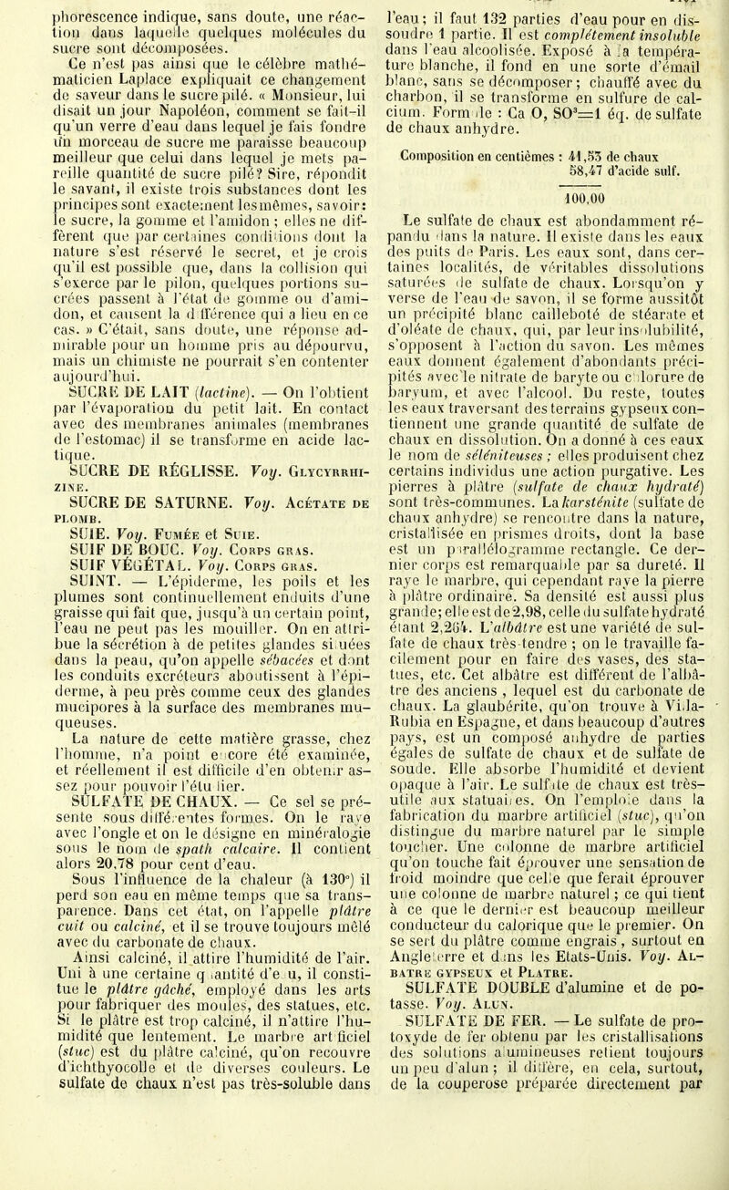 phorescence indique, sans doute, une réac- tion dans laquelle quelques molécules du sucre sont décomposées. Ce n'est pas ainsi que le célèbre matlié- maticien Laplace expliquait ce changement de saveur dans le sucre pilé. « Monsieur, lui disait un jour Napoléon, comment se fait-il qu'un verre d'eau dans lequel je fais fondre uii morceau de sucre me paraisse beaucoup meilleur que celui dans lequel je mets pa- reille quantité de sucre pilé? Sire, répondit le savant, il existe trois substances dont les principes sont exactement lesmêmes, savoir: le sucre, la gomme et l'amidon ; elles ne dif- fèrent que par certaines comliiions dont la nature s'est réservé le secret, et je crois qu'il est possible que, dans la collision qui s'exerce par le pilon, quelques portions su- crées passent à l'état de gomme ou d'ami- don, et causent la d Iférence qui a lieu en ce cas. » C'était, sans duute, une réponse ad- mirable pour un homme pris au dépourvu, mais un chimiste ne pourrait s'en contenter aujourd'hui. SUCRE DE LAIT [lactine). — On l'obtient par l'évaporation du petit lait. En contact avec des membranes animales (membranes de l'estomac) il se transforme en acide lac- tique. SUCRE DE RÉGLISSE. Voy. Glycyrrhi- ZIÎNE. SUCRE DE SATURNE. Vorj. Acétate de PLOMB. SUIE. Voy. Fumée et Suie. SUIF DE BOUC. Voy. Corps gras. SUIF VÉGÉTAL. Voy. Corps guas. SUINT. — L'épiderme, les poils et les plumes sont continuellement enduits d'une graisse qui fait que, jusqu'à un certain point, l'eau ne peut pas les mouiller. On en atlri- bue la sécrétion à de petites glandes si,nées dans la peau, qu'on appelle sébacées et dont les conduits excréteurs aboutissent à l'épi- derme, à peu près comme ceux des glandes mucipores à la surface des membranes mu- queuses. La nature de cette matière grasse, chez riiomme, n'a point c core été examinée, et réellement il est difficile d'en obten.r as- sez pour pouvoir l'étu iier. SULFATE DE CHAUX. — Ce sel se pré- sente sous ditfé. entes formes. On le raye avec l'ongle et on le désigne en minéialogie sous le nom de spath calcaire. Il contient alors 20,78 pour cent d'eau. Sous l'influence de la chaleur (à 130°) il perd son eau en môme temps que sa trans- paience. Dans cet état, on l'appelle plâtre cuit ou calciné, et il se trouve toujours mêlé avec du carbonate de chaux. Ainsi calciné, il attire l'humidité de l'air. Uni à une certaine q .antité d'e u, il consti- tue le plâtre gâché, employé dans les arts pour fabriquer des moules, des statues, etc. Si le plâtre est trop calciné, il n'attire l'hu- midité que lentement. Le marbi e art flciel {stuc) est du plâtre calciné, qu'on recouvre d'ichthyocolle et de diverses couleurs. Le sulfate de chaux n'est pas très-soluble dans l'eau; il faut 132 parties d'eau pour en dis- soudre 1 partie. Il est complètement insoluble dans l'eau alcoolisée. Exposé à la tempéra- ture blanche, il fond en une sorte d'émail blanc, sans se décomposer ; chauffé avec du charbon, il se transforme en sulfure de cal- cium. Form de : Ca O, S0'=1 éq. de sulfate de chaux anhydre. Composition en centièmes : 41,53 de chaux 58,47 d'acide suif. 100,00 Le sulfate de chaux est abondamment ré- pandu 'lans la nature. Il existe dans les eaux des puits df^ Paris. Les eaux sont, dans cer- taines localités, de véritables dissolutions saturées de sulfate de chaux. Loisqu'on y verse de l'eau de savon, il se forme aussitôt un précipité blanc cailleboté de stéarate et d'oléate de chaux, qui, par leur ins'ilubilité, s'opposent à l'action du savon. Les mômes eaux donnent également d'abondants préci- pités ?ivecle nitrate de baryte ou c dorure de baryum, et avec l'alcool. Du reste, toutes les eaux traversant des terrains gypseux con- tiennent une grande quantité de sulfate de chaux en dissolution. On adonné h ces eaux le nom de séléniteuses ; elles produisent chez certains individus une action purgative. Les pierres à plâtre {sulfate de chaux hydraté) sont très-communes. Ldikarsténite (sulfate de chaux anhydre) se rencontre dans la nature, cristallisée en prismes droits, dont la base est un p irallélogramrne rectangle. Ce der- nier corps est remarquable par sa dureté. Il raye le marbre, qui cependant raye la pierre à plâtre ordinaire. Sa densité est aussi plus grande; elle est de2,98, celle du sulfate hydraté étant 2,2{ii. Valbâtre est une variété de sul- fate de chaux très-tendre ; on le travaille fa- cilement pour en faire des vases, des sta- tues, etc. Cet albâtre est différent de l'albâ- tre des anciens , lequel est du carbonate de chaux. La glaubérite, qu'on trouve à Vida- Ru l)ia en Espagne, et dans beaucoup d'autres pays, est un composé anhydre de parties égales de sulfate de chaux et de sulfate de soude. Elle absorbe l'humidité et devient opaque à l'air. Le sulfite de chaux est très- utile aux statuait es. On l'emploie dans la fabrication du marbre artitlciel (stuc), qu'on distingue du marbre naturel par le simple touc'ier. Une colonne de marbre artificiel qu'on touche fait éprouver une sensation de froid moindre que celle que ferait éprouver une colonne de marbre naturel ; ce qui tient à ce que le derni<'r est beaucoup meilleur conducteur du calorique que le premier. On se sert du plâtre comme engrais , surtout en Angle:erre et d>;ns les Etats-Unis. Voy. Al- bâtre GYPSEUX et Plâtre. SULFATE DOUBLE d'alumine et de po- tasse. Voy. Alun. SULFATE DE FER. — Le sulfate de pro- toxyde de fer obtenu par les cristallisations des solutions aiumineuses retient toujours un peu d'alun ; il did'ère, en cela, surtout, de la couperose préparée directement par