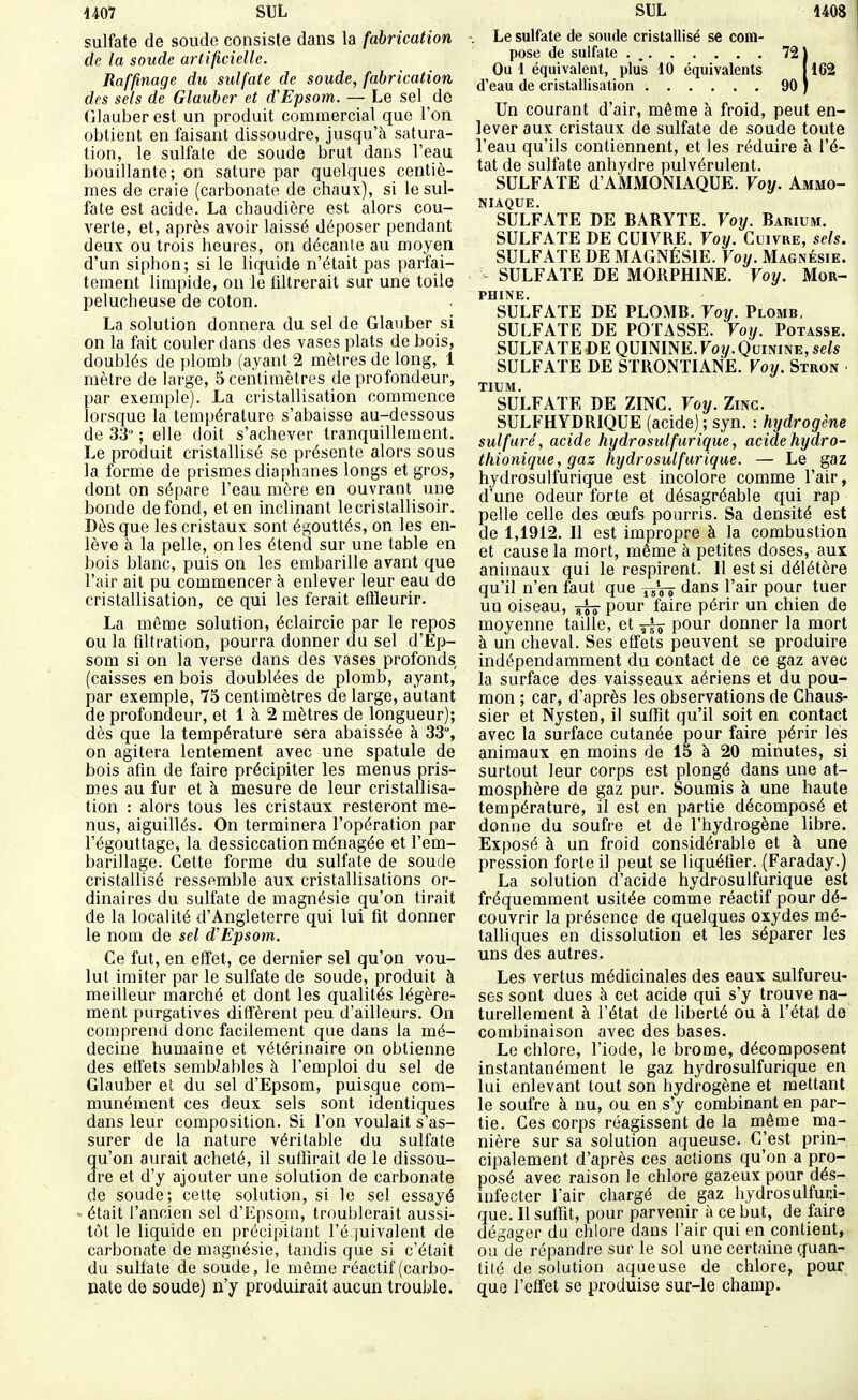 sulfate de soude consiste dans la fabrication de la soude artificielle. Raffinage du sulfate de soude, fabrication des sels de Glauher et d'Epsom. — Le sel do Glauber est un produit commercial que l'on obtient en faisant dissoudre, jusqu'à satura- tion, le sulfate de soude brut dans l'eau bouillante; on sature par quelques centiè- mes de craie (carbonate de chaux), si le sul- fate est acide. La chaudière est alors cou- verte, et, après avoir laissé déposer pendant deux ou trois heures, on décante au moyen d'un siphon; si le liquide n'était pas parfai- tement limpide, ou le filtrerait sur une toile pelucheuse de coton. La solution donnera du sel de Glauber si on la fait couler dans des vases plats de bois, doublés de plomb (ayant 2 mètres de long, 1 mètre de large, 5 centimètres de profondeur, par exemple). La cristallisation commence lorsque la température s'abaisse au-dessous de 33 ; elle doit s'achever tranquillement. Le produit cristallisé se présente alors sous la forme de prismes diaphanes longs et gros, dont on sépare l'eau mère en ouvrant une bonde de fond, et en inclinant lecristallisoir. Dès que les cristaux sont égouttés, on les en- lève à la pelle, on les étend sur une table en bois blanc, puis on les embarille avant que l'air ail pu commencer à enlever leur eau do cristallisation, ce qui les ferait effleurir. La même solution, éclaircie par le repos ou la filtration, pourra donner du sel d'Ep- som si on la verse dans des vases profonds (caisses en bois doublées de plomb, ayant, par exemple, 75 centimètres de large, autant de profondeur, et 1 à 2 mètres de longueur); dès que la température sera abaissée à 33% on agitera lentement avec une spatule de bois afin de faire précipiter les menus pris- mes au fur et à mesure de leur cristallisa- tion : alors tous les cristaux resteront me- nus, aiguillés. On terminera l'opération par l'égouttage, la dessiccation ménagée et l'em- barillage. Cette forme du sulfate de soude cristallisé ressemble aux cristallisations or- dinaires du sulfate de magnésie qu'on tirait de la localité d'Angleterre qui lui fit donner le nom de sel d'Epsom. Ce fut, en effet, ce dernier sel qu'on vou- lut imiter par le sulfate de soude, produit à meilleur marché et dont les qualités légère- ment purgatives diffèrent peu d'ailleurs. On comprend donc facilement que dans la mé- decine humaine et vétérinaire on obtienne des effets semWables à l'emploi du sel de Glauber et du sel d'Epsom, puisque com- munément ces deux sels sont identiques dans leur composition. Si l'on voulait s'as- surer de la nature véritable du sulfate qu'on aurait acheté, il suffirait de le dissou- dre et d'y ajouter une solution de carbonate de soude; cette solution, si le sel essayé - était l'ancien sel d'Epsojn, troublerait aussi- tôt le liquide en précipitant l'é juivalent de carbonate de magnésie, tandis que si c'était du sulfate de soude, le même réactif (carbo- nate de soude) n'y produirait aucun trouble. Le sulfate de soude crislallisé se com- pose de sulfate . 721 Oui équivalent, plus 10 équivalents [162 d'eau de cristallisation 90 ) Un courant d'air, même à froid, peut en- lever aux cristaux de sulfate de soude toute l'eau qu'ils contiennent, et les réduire à l'é- tat de sulfate anhydre pulvérulent. SULFATE d'AMMONIAQUE. Voy. Ammo- niaque. SULFATE DE BARYTE. Voij. Barium. SULFATE DE CUIVRE. Voy. Cuivre, sels. SULFATE DE MAGNÉSIE. Voy. Magnésie. SULFATE DE MORPHINE. Voy. Mor- phine. SULFATE DE PLOMB. Voy. Plomb. SULFATE DE POTASSE. Voy. Potasse. SULFATE DE QUININE. Voy. Quinine, sels SULFATE DE STRONTIANE, Voy. Stron ■ TIUM. SULFATE DE ZINC Voy. Zinc. SULFHYDRIQUE (acide) ; syn. : hydrogène sulfure', acide hydrosulfurique, acide hyaro- thionique, gaz hydrosulfurique. — Le gaz hydrosulfurique est incolore comme l'air, d une odeur forte et désagréable qui rap pelle celle des œufs pourris. Sa densité est de 1,1912. Il est impropre à la combustion et cause la mort, même à petites doses, aux animaux qui le respirent. Il est si délétère qu'il n'en faut que dans l'air pour tuer un oiseau, pour faire périr un chien de moyenne taille, et ^ pour donner la mort à un cheval. Ses effets peuvent se produire indépendamment du contact de ce gaz avec la surface des vaisseaux aériens et du pou- mon ; car, d'après les observations de Chaus- sier et Nysten, il suffit qu'il soit en contact avec la surface cutanée pour faire périr les animaux en moins de 15 à 20 minutes, si surtout leur corps est plongé dans une at- mosphère de gaz pur. Soumis à une haute température, il est en partie décomposé et donne du soufre et de l'hydrogène libre. Exposé à un froid considérable et à une pression forte il peut se liquéfier. (Faraday.) La solution d'acide hydrosulfurique est fréquemment usitée comme réactif pour dé- couvrir la présence de quelques oxydes mé- talliques en dissolution et les séparer les uns des autres. Les vertus médicinales des eaux sulfureu- ses sont dues à cet acide qui s'y trouve na- turellement à l'état de liberté ou à l'état de combinaison avec des bases. Le chlore, l'iode, le brome, décomposent instantanément le gaz hydrosulfurique en lui enlevant tout son hydrogène et mettant le soufre à nu, ou en s'y combinant en par- tie. Ces corps réagissent de la même ma- nière sur sa solution aqueuse. C'est prin- cipalement d'après ces actions qu'on a pro- posé avec raison le chlore gazeux pour dés- infecter l'air chargé de gaz hydrosulfuri- que. Il suffit, pour parvenir à ce but, de faire dégager du chloi'e dans l'air qui en contient, ou de répandre sur le sol une certaine (fuan- tité de solution aqueuse de chlore, pour que l'effet se produise sur-le champ.