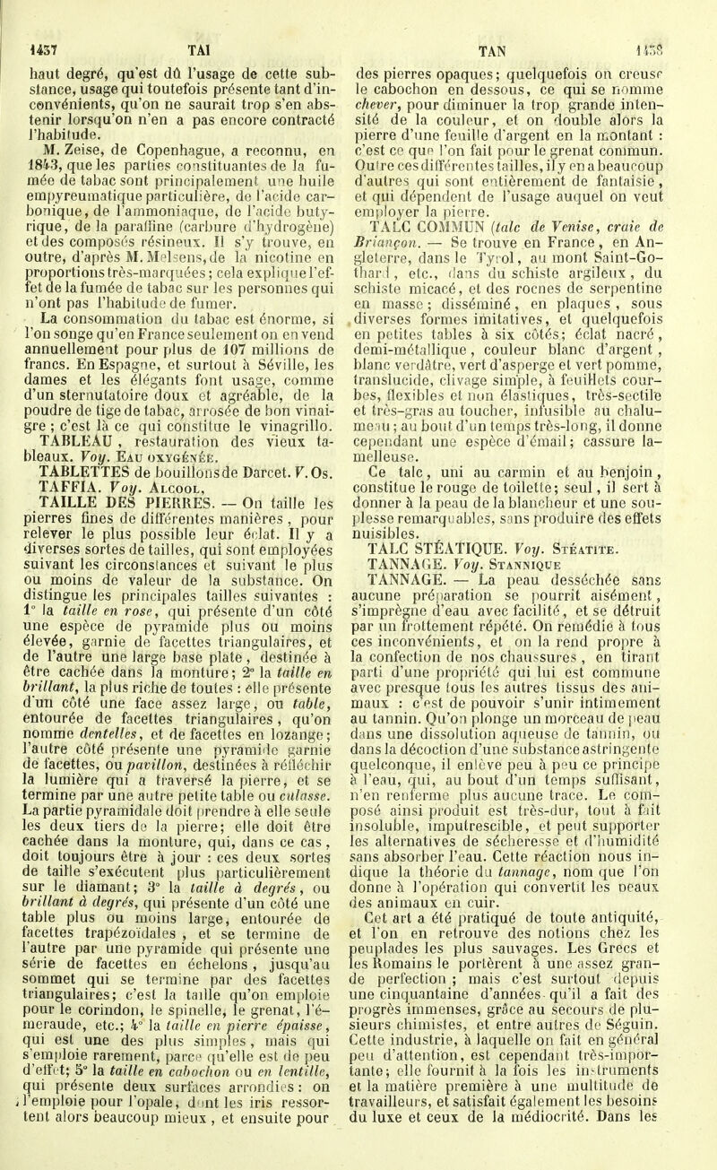 mi TAl haut degré, qu'est dû l'usage de cette sub- stance, usage qui toutefois présente tant d'in- convénients, qu'on ne saurait trop s'en abs- tenir lorsqu'on n'en a pas encore contracté l'habitude. M. Zeise, de Copenhague, a reconnu, en 1843, que les parties constituantes de la fu- mée de tabac sont principalement une huile empyreumatique particulière, de l'acide car- bonique, de l'ammoniaque, de l'acide buty- rique, de la paraffine (carbure d'hydrogène) et des composés résineux. Il s'y trouve, en outre, d'après M. Melsens,de la nicotine en proportions très-marquées ; cela explique l'ef- fet de la fumée de tabac sur les personnes qui n'ont pas l'habitude de fumer. La consommation du tabac est énorme, si l'on songe qu'en France seulement on en vend annuellement pour plus de 107 millions de francs. En Espagne, et surtout à Séville, les dames et les élégants font usage, comme d'un sternutatoire doux et agréable, de la poudre de tige de tabac, arrosée de bon vinai- gre ; c'est là ce qui constitue le vinagrillo. TABLEAU , restauration des vieux ta- bleaux. Voy. Eau oxygénée. TABLETTES de bouillons de Darcet. F. Os. TAFFIA. Voy. Alcool, TAILLE DES PIERRES. ~ On taille les pierres fines de différentes manières , pour relever le plus possible leur éclat. Il y a diverses sortes de tailles, qui sont employées suivant les circonstances et suivant le plus ou moins de valeur de la substance. On distingue les principales tailles suivantes : 1° la taille en rose, qui présente d'un côté une espèce de pyramide plus ou moins élevée, garnie de facettes triangulaires, et de l'autre une large base plate , destinée à être cachée dans la monture; 2° la taille en brillant, la plus riche de toutes : elle présente d'un côté une face assez large, ou table, entourée de facettes triangulaires, qu'on nomme dentelles, et de facettes en lozange; l'autre côté présente une pyramide garnie dé facettes, on pavillon, destinées à réfléchir la lumière qui a traversé la pierre, et se termine par une autre petite table ou culasse. La partie pyramidale doit jirendre à elle seule les deux tiers de la pierre; elle doit être cachée dans la monture, qui, dans ce cas, doit toujours être à jour : ces deux sortes de taille s'exécutent plus particulièrement sur le diamant; 3° la taille à degrés, ou brillant à degrés, qui présente d'un côté une table plus ou moins large, entourée de facettes trapézoïdales , et se termine de l'autre par une pyramide qui présente une série de facettes en échelons, jusqu'au sommet qui se termine par des facettes triangulaires; c'est la taille qu'on emploie pour le corindon, le spinelle, le grenat, l'é- meraude, etc.; 4° la taille en pierre épaisse, qui est une des plus simples, mais qui s'emjiloie rarement, parc ' t[a'elle est de peu d'efïVt; 5° la taille en cabochon ou en lentille, qui présente deux surfaces arrondies : on J'emploie pour l'opale, dont les iris ressor- tent alors beaucoup mieux , et ensuite pour TAN 1 r,?, des pierres opaques ; quelquefois on crcusr le cabochon en dessous, ce qui se nomme chever, pour diminuer la trop grande inten- sité de la couleur, et on double alors la pierre d'une feuille d'argent en la montant : c'est ce qup l'on fait pour le grenat commun. Oufre cesdilîérentes tailles,ily enabeaucoup d'autres qui sont entièrement de fantaisie, et qui dépendent de l'usage auquel on veut employer la pierre. TALC COMMUN {talc de Venise, craie de Briançon. — Se trouve en France , en An- gleterre, dans le Ty:ol, au mont Saint-Go- thard , etc., dans du schiste argileux, du schiste micacé, et des rocnes de serpentine en masse ; disséminé, en plaques , sous diverses formes ifoitatives, et quelquefois en petites tables à six côtés; éclat nacré, demi-métallique, couleur blanc d'argent , blanc verdâtre, vert d'asperge et vert pomme, translucide, clivage simple, à feuillets cour- bes, flexibles et non élastiques, très-sectile et très-gras au toucher, infusible au chalu- me ui ; au bout d'un temps très-long, il donne cependant une espèce d'émail; cassure la- mefieuse. Ce talc, uni au carmin et au benjoin, constitue le rouge de toilette; seul, il sert à donner à la peau de la blancheur et une sou- plesse remarquables, sans produire des effets nuisibles. TALC STÉATIQUE. Voy. Stéatite. TANNAGE. Voy. Stannique TANNAGE. — La peau desséchée sans aucune pré!)aration se pourrit aisément, s'imprègne d'eau avec facilité, et se détruit par un frottement répété. On remédie à tous ces inconvénients, et on la rend propre à la confection de nos chaussures , en tirant parti d'une propriété qui lui est commune avec presque tous les autres tissus des ani- maux : c'pst de pouvoir s'unir intimement au tannin. Qu'on plonge un morceau de peau dans une dissolution aqueuse de tannin, ou dans la décoction d'une substance astringente quelconque, il enlève peu à peu ce principe à l'eau, qui, au bout d'un temps suffisant, n'en renferme plus aucune trace. Le corn- posé ainsi produit est très-dur, tout à fait insoluble, imputrescible, et peut supporter les alternatives de sécheresse et d'humidité sans absorber l'eau. Cette réaction nous in- dique la théorie du tannage, nom que l'on donne à l'opération qui convertit les oeaux des animaux en cuir. Cet art a été pratiqué de toute antiquité,- et l'on en retrouve des notions chez les peuplades les plus sauvages. Les Grecs et les Romains le portèrent à une assez gran- de perfection ; mais c'est surtout depuis une cinquantaine d'années qu'il a fait des progrès immenses, grâce au secours de plu- sieurs chimistes, et entre autres de Séguin. Cette industrie, à laquelle on fait en général peu d'attention, est cependant très-impor- tante; elle fournit à la fois les instruments et la matière première à une multitude de travailleurs, et satisfait également les besoins du luxe et ceux de la médiocrité. Dans les