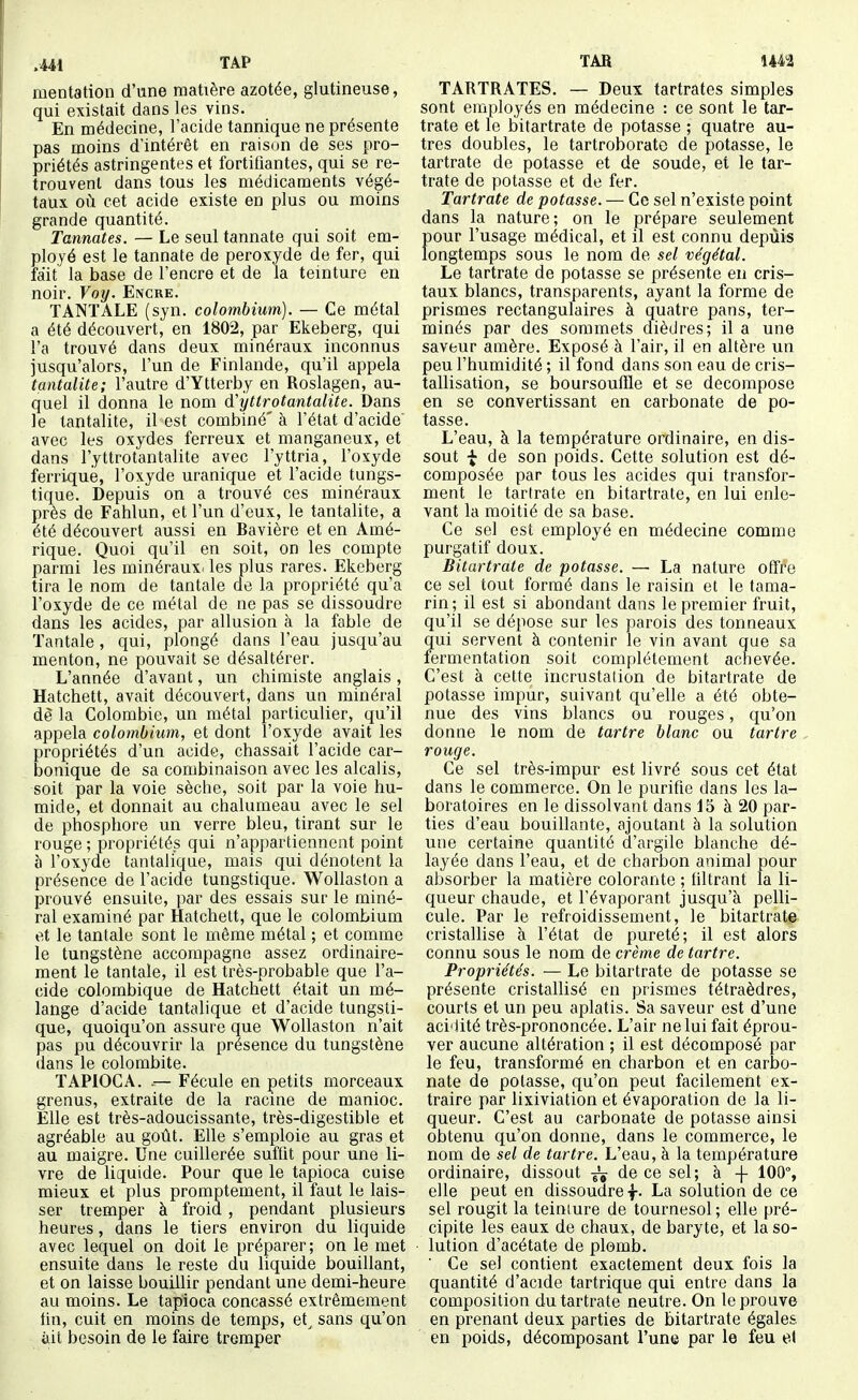 raentation d'une matière azotée, glutineuse, qui existait dans les vins. En médecine, l'acide tannique ne présente pas moins d'intérêt en raison de ses pro- priétés astringentes et fortifiantes, qui se re- trouvent dans tous les médicaments végé- taux, oii cet acide existe en plus ou moins grande quantité. Tannâtes. — Le seul tannate qui soit em- ployé est le tannate de peroxyde de fer, qui fait la base de l'encre et de la teinture en noir. Voy. Encre. TANTALE (syn. colombium). — Ce métal a été découvert, en 1802, par Ekeberg, qui l'a trouvé dans deux minéraux inconnus jusqu'alors, l'un de Finlande, qu'il appela tantalite; l'autre d'Ytterby en Roslagen, au- quel il donna le nom d'yllrotantalite. Dans le tantalite, il est combiné' à l'état d'acide' avec les oxydes ferreux et manganeux, et dans l'yttrotantalite avec l'yttria, l'oxyde ferriqué, l'oxyde uranique et l'acide tungs- tique. Depuis on a trouvé ces minéraux près de Fahlun, et l'un d'eux, le tantalite, a été découvert aussi en Bavière et en Amé- rique. Quoi qu'il en soit, on les compte parmi les minéraux^ les plus rares. Ekeberg tira le nom de tantale de la propriété qu'a l'oxyde de ce métal de ne pas se dissoudre dans les acides, par allusion à la fable de Tantale, qui, plongé dans l'eau jusqu'au menton, ne pouvait se désaltérer. L'année d'avant, un chimiste anglais , Hatchett, avait découvert, dans un minéral dè la Colombie, un métal particulier, qu'il appela colombium, et dont l'oxyde avait les propriétés d'un acide, chassait l'acide car- bonique de sa combinaison avec les alcalis, soit par la voie sèche, soit par la voie hu- mide, et donnait au chalumeau avec le sel de phosphore un verre bleu, tirant sur le rouge ; propriétés qui n'appartiennent point h l'oxyde tantalique, mais qui dénotent la présence de l'acide tungstique. WoUaston a prouvé ensuite, par des essais sur le miné- ral examiné par Hatchett, que le colombium et le tantale sont le même métal ; et comme le tungstène accompagne assez ordinaire- ment le tantale, il est très-probable que l'a- cide colombique de Hatchett était un mé- lange d'acide tantalique et d'acide tungsti- que, quoiqu'on assure que WoUaston n'ait pas pu découvrir la présence du tungstène dans le colombite. TAPIOCA. Fécule en petits morceaux grenus, extraite de la racine de manioc. Elle est très-adoucissante, très-digestible et agréable au goût. Elle s'emploie au gras et au maigre. Une cuillerée suffit pour une li- vre de liquide. Pour que le tapioca cuise mieux et plus promptement, il faut le lais- ser tremper à froid, pendant plusieurs heures, dans le tiers environ du liquide avec lequel on doit le préparer; on le met ensuite dans le reste du liquide bouillant, et on laisse bouillir pendant une demi-heure au moins. Le tapioca concassé extrêmement tin, cuit en moins de temps, et^ sans qu'on ait besoin de le faire tremper TARTRATES. — Deux tartrates simples sont employés en médecine : ce sont le tar- trate et le bitartrate de potasse ; quatre au- tres doubles, le tartroborate de potasse, le tartrate de potasse et de soude, et le tar- trate de potasse et de fer. Tartrate de potasse. — Ce sel n'existe point dans la nature; on le prépare seulement pour l'usage médical, et il est connu depuis longtemps sous le nom de sel végétal. Le tartrate de potasse se présente en cris- taux blancs, transparents, ayant la forme de prismes rectangulaires à quatre pans, ter- minés par des sommets dièdres; il a une saveur amère. Exposé à l'air, il en altère un peu l'humidité ; il fond dans son eau de cris- tallisation, se boursouffle et se décompose en se convertissant en carbonate de po- tasse. L'eau, à la température ordinaire, en dis- sout f de son poids. Cette solution est dé- composée par tous les acides qui transfor- ment le tartrate en bitartrate, en lui enle- vant la moitié de sa base. Ce sel est employé en médecine comme purgatif doux. Bitartrate de potasse. — La nature offre ce sel tout formé dans le raisin et le tama- rin; il est si abondant dans le premier fruit, qu'il se dépose sur les parois des tonneaux qui servent à contenir le vin avant que sa fermentation soit complètement achevée. C'est à cette incrustation de bitartrate de potasse impur, suivant qu'elle a été obte- nue des vins blancs ou rouges, qu'on donne le nom de tartre blanc ou tartre rouge. Ce sel très-impur est livré sous cet état dans le commerce. On le purifie dans les la- boratoires en le dissolvant dans 15 à 20 par- ties d'eau bouillante, ajoutant à la solution une certaine quantité d'argile blanche dé- layée dans l'eau, et de charbon animal pour absorber la matière colorante ; filtrant la li- queur chaude, et l'évaporant jusqu'à pelli- cule. Par le refroidissement, le bitartrate cristallise à l'état de pureté; il est alors connu sous le nom de crème de tartre. Propriétés. — Le bitartrate de potasse se présente cristallisé en prismes tétraèdres, courts et un peu aplatis. Sa saveur est d'une aci'lité très-prononcée. L'air ne lui fait éprou- ver aucune altération ; il est décomposé par le feu, transformé en charbon et en carbo- nate de potasse, qu'on peut facilement ex- traire par lixiviation et évaporation de la li- queur. C'est au carbonate de potasse ainsi obtenu qu'on donne, dans le commerce, le nom de sel de tartre. L'eau, à la température ordinaire, dissout de ce sel; à -f 100% elle peut en dissoudre f- La solution de ce sel rougit la teiniure de tournesol ; elle pré- cipite les eaux de chaux, de baryte, et la so- lution d'acétate de plomb. ' Ce sel contient exactement deux fois la quantité d'acide tartrique qui entre dans la composition du tartrate neutre. On le prouve en prenant deux parties de bitartrate égales en poids, décomposant l'une par le feu et