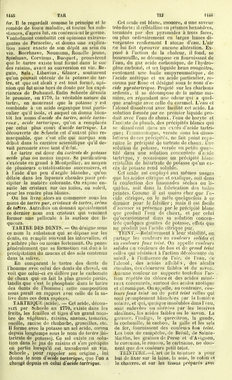 fAR fer. Il le regardait comme le principe et le remède de toute maladie, et toutes »es sub- stances, d'après lui, en contenaient le germe. Vanhelmont combattit ces opinions extrava- gantes de Paracelse, et donna une explica- tion assez exacte de son dépôt au sein du vin. Boerhaave, Neumann, Rouelle jeune, Spielman, Corvinus, Bucquet, prouvèrent que le tartre existe tout formé dans le suc des raisins, avant sa conversion en vin. Bé- guin, Sala , Libavius , Glazer , soutinrent qu'on pouvait obtenir de la potasse du tar- tre, et que cet alcali y est tout formé, opi- nion qui fut mise hors de doute par les expé- riences de Duhamel. Enfm Scheele dévoila le premier, en 1770, la véritable nature du tartr.^ en montrant que la potasse y est combinée k un acide organique tout parti- culier qu'il isola, et auquel on donna bien- tôt les noms d'acide du tartre, acide tarta- reux, acide tartariqiie, qu'on a remplacés par celui plu5 court d'acide tartriquc. La découverte de Scheele est d'autant plus re- marquable, que c'est elle qui marqua son début dans la carrière scientifique qu'il de- vait parcourir avec tant d'éclat. Le tartre est donc du cartrate de potasse acide plus ou moins impur. Sa puriûcatinn s'exécute en grand à Montpellier, au moyen de plusieurs ciistallisations successives, et à l'aide d'un peu d'argile blanche, qu'on délaie dans les liqueurs chaudes pour pré- cipiter la matière colorante. On expose en- suite les cristaux sur des toiles, au soleil, pour les rendre plus blancs. On les livre alors au commerce sous les noms de tartre pur, cristaux de tartre, crème de taftre. Autrefois on donnait spécialement ce dernier nom aux cristaux qui venaient former une pellicule à la surface des li- queurs. TARTRE DES DENTS. — On désigne sous ce nom la substance qui se dépose sur les dents, en remplit souvent les intervalles, et y adhère plus ou moins fortement, On pense généralement que sa formation est due à la précipitation du mucus et des sels contenus dans la salive. En comparant le -tartre dos dents de l'homme avec celui des dents du cheval, on voit que celui-ci en diffère par le carbonate de chaux qui en fait la plus grande partie, tandis que c'est le phosphate dans le tartre des dents de l'homme ; cette composition nous paraît en rapport avec celle de la sa- live dans ces deux espèces. TARTRiQUË (acide). — Cet acide, décou- vert par Scheele en 1770, existe dans les fruits, les feuilles et tiges d'un grand nom- bre de végétaux, raisins, ananas, tamarin, oseille, racine de rhubarbe, groseilles, etc. 11 forme avec la potasse un sel acide, connu depuis longtemps sous le nom de tartre (bi- tartrate de potasse). Ce sel existe en solu- tion dans le jus de raisins et s'en précipite en partie lorsqu'il est transformé en vin. Scheele, pour rappeler son origine , lui donna le nom d'acide tartarique, que l'on a changé depuis en celui d'acide tartrique. TEl iU6 Cet acide est blanc, inoaore, aune saveur très-forte ; il cristallise en prismes hexaèdres, terminés par des pyramides à trois faces, ou plus ordinairement en larges lames di- vergentes renfermant 1 atome d'eau. L'air ne lui fait éprouver aucune altération. Ex- posé à l'action de la chaleur, il fond, se boursouffle, se décompose en fournissant de l'eau, du gaz acide carbonique, de l'hydro- gène carboné, et un liquide brun rougeàtre, contenant une huile empyreumatique , de l'acide acétique et un acide particulier, re- connu par Rose et désigné sous le nom d'a- cide pyrotartrique. Projeté sur les charbons ardents, il se décompose de la même ma- nière, en répandant une odeur qui a quel- que analogie avec celle du caramel. L'eau et l'alcool dissolvent avec facilité cet acide. La solution formée par ce premier liquide pro- duit avec l'eau de chaux, l'eau de baryte et l'acéiate de plomb, des précipités blancs qui se dissolvent dans un excès d'acide taitri- que; r;immoni;.que, versée (ians les disso- lutions de ces précipités, ne fait point repa- raître le précipité de tartrate de chaux. Une solution de potasse, versée en petite quan- tité dans une solution concentrée d'acide tartrique, y occasionne un précipité blanc cristallin de bitartrate de potasse qu'un ex- cès de potasse rend soluble. Cet acide est employé aux mêmes usages que les acides citrique et oxalique, soit dans la confection des limonades sèches ou li- quides, soit dans la fabrication des toiles peintes. Comme il est moins cher que l'a- cide citrique, on le mêle quelquefois à ce dernier pour le falsifier ; mais il est facile d'accuser sa présence par le précipité blanc que produit l'eau de chaux, et par celui qu'occasionnent dans sa solution concen- trée quelques gouttes de potasse, effets que ne produit pas l'acide citrique pur. TEiNT.—Relativement à leur stabilité, on partage les couleurs en couleurs solides et en couleurs faux teint. On appelle couleurs solides ou couleurs de bon et de grand teint celh'S qui résistent à l'action décolorante du soieil, à l'influence de l'air, de l'eau, de l'idcool, des acides afïaiblis, des alcalis étendus, des chlorures faibles et du savon. Aucune couleur ne supporte toutefois Fac- tion répétée du chlore et des acides miné- raux concentrés, surtout des acides azotique et c'r.romique. On appelle, au contraire, cou- leurs faux teint ou de petit teint celles qui sont promptement blanchies [lar la lumière sola;re, et qui, quoique insolubles dans l'eau, sont enlevées ou altérées par les lessives alcalines, les acides faibles ou le savon. La garance, l'indigo, le quercitron, la gaude, la cochenille, le cachou, la galle et les sels de fer, fournissent des couleurs bon teint. Les bois de campêche, de Brésil, de Sainte- Marthe, les graines de Perse et d'Avignon, le curcuma,le roucou, le cartname, ne don- nent que des couleurs petit teint. TEINTURE.—L'art de la teinture a pour but de fixer sur la laine, la soie, le coton et le chanvre, et sur les tissus préparés ave(
