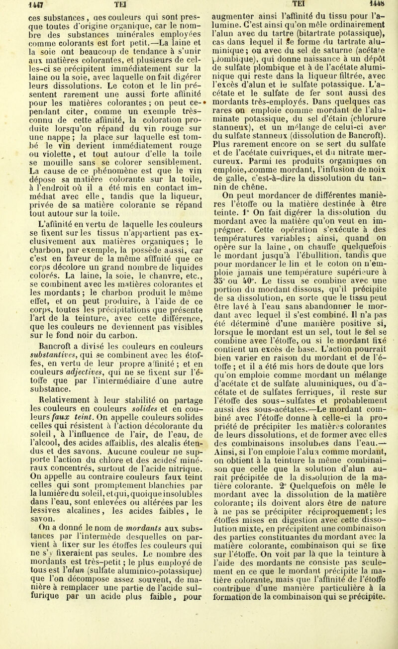 UAl TEI ces substances, aes couleurs qui sont pres- que toutes d'origine organique, car le nom- bre des substances minérales employées comme colorants est fort petit.—La laine et la soie ont beaucoup de tendance à s'unir aux. matières colorantes, et plusieurs de cel- les-ci se précipitent immédiatement sur la laine ou la soie, avec laquelle on fait digérer leurs dissolutions. Le coton et le lin pré- sentent rarement une aussi forte affinité pour les matières colorantes; on peut ce-» pendant citer, comme un exemple très- connu de cette affmité, la coloration pro- duite lorsqu'on répand du vin rouge sur une nappe ; la place sur laquelle est tom- bé le vin devient immédiatement rouge ou violette, et tout autour d'elle la toile se mouille sans se colorer sensiblement. La cause de ce phénomène est que le vin dépose sa matière colorante sur la toile, à l'endroit où il a été mis en contact im- médiat avec elle, tandis que la liqueur, privée de sa matière colorante se répand tout autour sur la toile. L'affinité en vertu de laquelle les couleurs se fixent sur les tissus n'appartient pas ex- clusivement aux matières organiques ; le charbon, par exemple, la possède aussi, car c'est en faveur de la même afffnité que ce corps décolore un grand nombre de liquides colorés. La laine, la soie, le chanvre, etc., se combinent avec les matières colorantes et les mordants ; le charbon produit le môme elfet, et on peut produire, à l'aide de ce corps, toutes les précipitations que présente l'art de la teinture, avec cette ditférenoe, que les couleurs ne deviennent pas visibles sur le fond noir du carbon. Bancroft a divisé les couleurs en couleurs substarUives, qui se combinent avec les étof- fes, en vertu de leur propre a-'finité ; et en couleurs adjectives, qui ne se fixent sur l'é- toffe que par l'inlermédiaire d'une autre substance. Relativement à leur stabilité on partage les couleurs en couleurs solides et en cou- leurs faux teint. On appelle couleurs solides celles qui résistent à l'action décolorante du soleil, à l'influence de l'air, de l'eau, de l'alcool, des acides affaibhs, des alcalis éten- dus et des savons. Aucune couleur ne sup- porte l'action du chlore et des acides miné- raux concentrés, surtout de l'acide nitrique. On appelle au contraire couleurs faux teint celles qui sont ])romptement blanchies par la lumière du soleil, et qui, quoique insolubles dans l'eau, sont enlevées ou altérées par les lessives alcalines, les acides faibles, le savon. On a donné le nom de mordants aux subs- tances par l'intermède desquelles on par- vient à fixer sur les étoffes tes couleurs qui ne s'y fixeraient pas seules. Le nombre des mordants est très-petit ; le plus emfdoyé de tous est Yalun (sulfate aluminico-potassique) que l'on décompose assez souvent, de ma- nière à remplacer une partie de l'acide sul- furique par un acide plus faible, pour TEI 144» augmenter ainsi l'affinité du tissu pour l'a- lumine. C'est ainsi qu'on môle ordinairement l'alun avec du tartre (bitartrate potassique), cas dans lequel il Se forme du tartrate alu- minique; ou avec du sel de saturne (acétate ^.iombique), qui donne naissance à un dépôt de sulfate plombique et à de l'acétate alumi- nique qui reste dans la liqueur filtrée, avec l'excès d'alun et le sulfate potassique. L'a- cétate et le sulfate de fer sont aussi des mordants très-employés. Dans quelques cas rares on emploie comme mordant de l'alu- minate potassique, du sel d'étain (chlorure stanneux), et un mf^lange de celui-ci avec du sulfate stanneux (dissolution de Bancroft). Plus rarement encore on se sert du sulfate et de l'acétate cuivriques, et du nitrate mer- cureux. Parmi les produits organiques on emploie,xomme mordant, l'infusion de noix de galle, c'est-à-dire la dissolution du tan- nin de chêne. On peut mordancer de différentes maniè- res l'étoffe ou la matière destinée à être teinte. 1° On fait digérer la dissolution du mordant avec la matière qu'on veut en im- prégner. Cette opération s'exécute à des températures variables ; ainsi, quand on opère sur la laine , on chauffe quelquefois le mordant jusqu'à l'ébullitiori, tandis que pour mordancer le lin et le coton on n'em- ploie jamais une température supériimre à 35° ou 40°. Le tissu se combine avec une portion du mordant dissous, qu'il précipite de sa dissolution, en sorte que le tissu peut être lavé à l'eau sans abandonner le mor- dant avec lequel il s'est combiné. Il n'a pas été déterminé d'une manière positive si, lorsque le mordant est un sel, tout le sel se combine avec l'étoffe, ou si le mordant fixé contient un excès de base. L'action pourrait bien varier en raison du mordant et de l'é- toffe ; et il a été mis hors de doute que lors qu'on emploie comme mordant un mélange d'acétate et de sulfate aluminiques, ou d'a- cétate et de sulfates ferriques, il reste sur l'étoffe des sous-sulfates et probablement aussi des sous-acétates.—Le mordant com- biné avec l'étoffe donne à celle-ci la pro-- priété de précipiter les matières colorantes de leurs dissolutions, et de former avec elles des combinaisons insolubles dans l'eau.^ Ainsi, si l'on emploie ValxiA comme mordant, on obtient à la teinture la même combinai- son que celle que la solution d'alun au- rait précipitée de la dissolution de la ma- tière colorante. 2° Quelquefois on mêle le mordant avec la dissolution de la matière colorante; ils doivent alors être de nature à ne pas se précipiter réciproquement ; les étoffes mises en digestion avec cette disso- lution mixte, en précipitent une combinaison des parties constituantes du mordant avec la matière colorante, combinaison qui se fixe sur l'étoffe. On voit par là que la teinture à l'aide des mordants ne consiste pas seule- ment en ce que le mordant précipite la ma- tière colorante, mais que l'affinité de l'étoffe contribue d'une manière particulière à la formation de la combinaison qui se précipite.