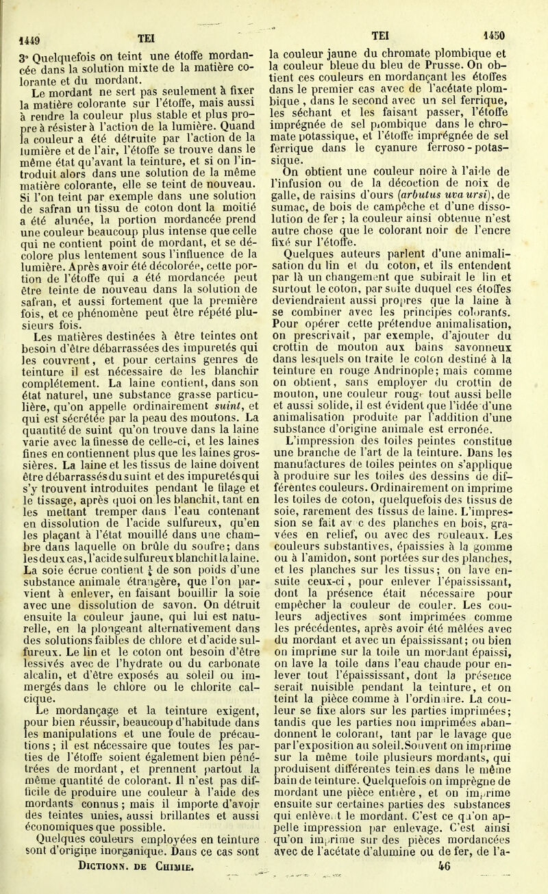1449 TEl 3 Quelquefois on teint une étoffe mordan- cée dans la solution mixte de la matière co- lorante et du mordant. Le mordant ne sert pas seulement k fixer la matière colorante sur l'étoffe, mais aussi à rendre la couleur plus stable et plus pro- pre à résister à l'action de la lumière. Quand fa couleur a été détruite par l'action de la lumière et de l'air, l'étoffe se trouve dans le même état qu'avant la teinture, et si on l'in- troduit alors dans une solution de la même matière colorante, elle se teint de nouveau. Si l'on teint par exemple dans une solution de safran un tissu de coton dont la moitié a été alunée, la portion mordancée prend une couleur beaucoup plus intense que celle qui ne contient point de mordant, et se dé- colore plus lentement sous l'influence de la lumière. Après avoir été décolorée, cette por- tion de l'étoffe qui a été mordancée peut être teinte de nouveau dans la solution de safian, et aussi fortement que la première fois, et ce phénomène peut être répété plu- sieurs fois. Les matières destinées à être teintes ont besoin d'être débarrassées des impuretés qui les couvrent, et pour certains genres de teinture il est nécessaire de les blanchir complètement. La laine contient, dans son état naturel, une substance grasse particu- lière, qu'on appelle ordinairement suint, et qui est sécrétée par la peau des moutons. La quantité de suint qu'on trouve dans la laine varie avec la finesse de celle-ci, et les laines fines en contiennent plus que les laines gros- sières. La laine et les tissus de laine doivent être débarrassés du suint et des impuretés qui s'y trouvent introduites pendant le filage et le tissage, après quoi on les blanchit, tant en les mettant tremper dans l'eau contenant en dissolution de l'acide sulfureux, qu'en les plaçant à l'état mouillé dans une cham- bre dans laquelle on brûle du soufre; dans les deux cas, l'acide sulfureux blanchit la laine. La soie écrue contient ^ de son poids d'une substance animale étrangère, que l'on par- vient à enlever, en faisant bouillir la soie avec une dissolution de savon. On détruit ensuite la couleur jaune, qui lui est natu- relle, en la plongeant alternativement dans des solutions faibles de chlore et d'acide sul- fureux. Le lin et le coton ont besoin d'être lessivés avec de l'hydrate ou du carbonate alcalin, et d'être exposés au soleil ou im- mergés dans le chlore ou le chlorite cal- cique. Le mordançage et la teinture exigent, pour bien réussir, beaucoup d'habitude dans les manipulations et une foule de précau- tions ; il est nécessaire que toutes les par- ties de l'étoffe soient également bien péné- trées de mordant, et prennent partout la même quantité de colorant. 11 n'est pas dif- ficile de produire une couleur à l'aide des mordants connus ; mais il importe d'avoir des teintes unies, aussi brillantes et aussi économiques que possible. Quelques couleurs employées en teinture sont d'origine inorganique. Dans ce cas sont DiCTIONN. DE ChIMIB. TEI 1450 la couleur jaune du chromate plombique et la couleur bleue du bleu de Prusse. On ob- tient ces couleurs en mordançant les étoffes dans le premier cas avec de l'acétate plom- bique , dans le second avec un sel ferrique, les séchant et les faisant passer, l'étoffe imprégnée de sel piorabique dans le chro- mate potassique, et l'étoffe imprégnée de sel ferrique dans le cyanure ferroso-potas- sique. On obtient une couleur noire à l'aide de l'infusion ou de la décoction de noix de galle, de raisins d'ours [arbutus uvaursi), de sumac, de bois de campêche et d'une disso- lution de fer ; la couleur ainsi obtenue n'est autre chose que le colorant noir de l'encre fixé sur l'étoffe. Quelques auteurs parlent d'une animali- sation du lin el du coton, et ils entendent par là un changement que subirait le lin et surtout le coton, par suite duquel ces étoffes deviendraient aussi propres que la laine à se combiner avec les principes colorants. Pour opérer cette prétendue animalisation, on prescrivait, par exemple, d'ajouter du crottin de mouton aux bains savonneux dans lesquels on traite le coton destiné à la teinture en rouge Andrinople; mais comme on obtient, sans employer du crottin de mouton, une couleur rouge tout aussi belle et aussi solide, il est évident que l'idée d'une animalisation produite par l'addition d'une substance d'origine animale est erronée. L'impression des toiles peintes constitue une branche de l'art de la teinture. Dans les manufactures de toiles peintes on s'applique à produire sur les toiles des dessins de dif- férentes couleurs. Ordinairement on imprime les toiles de coton, quelquefois des tissus de soie, rarement des tissus de laine. L'impres- sion se fait av c des planches en bois, gra- vées en relief, ou avec des rouleaux. Les couleurs substantives, épaissies à la gomme ou à l'amidon, sont portées sur des planches, et les planches sur les tissus; on lave en- suite ceux-ci, pour enlever l'épaississant, dont la présence était nécessaire pour em[)êcher la couleur de couler. Les cou- leurs adjectives sont imprimées comme les précédentes, après avoir été mêlées avec du mordant et avec un épaississant; ou bien on imprime sur la toile un mordant épaissi, on lave la toile dans l'eau chaude pour en- lever tout l'épaississant, dont la présence serait nuisible pendant la teinture, et on teint la pièce comme à l'ordimire. La cou- leur se fixe alors sur les parties imprimées; tandis que les parties non imprimées aban- donnent le colorant, tant par le lavage que par l'exposition au soleil.Sou vent on im[)rime sur la même toile plusieurs mord.ints, qui produisent différentes teintes dans le même bain de teinture. Quelquefois on imprègne de mordant une pièce entière, et on im,,rime ensuite sur certaines parties des substances qui enlève, t le mordant. C'est ce qa'on ap- pelle impression par enlevage. C'est ainsi qu'on imprime sur des pièces mordancées avec de l'acétate d'alumine ou de fer, de l'a- 46