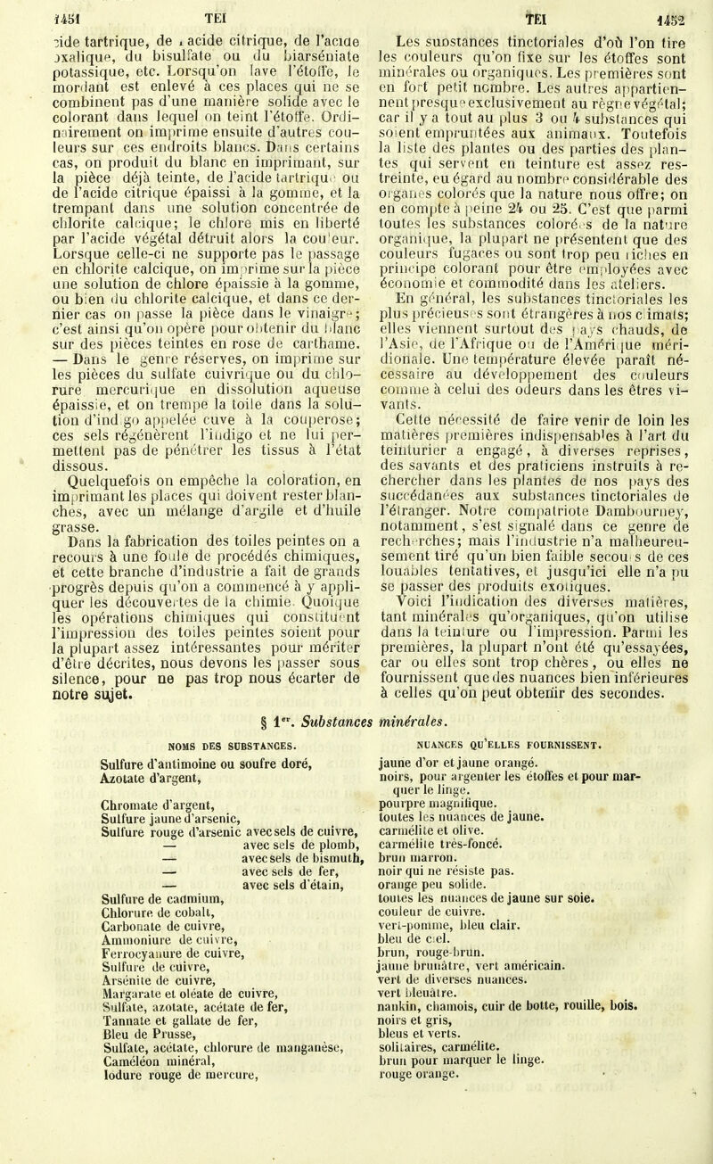 ïm TEI 3ide tartrique, de i acide citrique, de l'aciae jxalique, du bisulfate ou du biarséniate potassique, etc. Lorsqu'on lave l'étoffe. Je mordant est enlevé à ces places qui ne se combinent pas d'une manière solide avec le colorant dans lequel on teint l'étoffe. Ordi- nairement on im])rirae ensuite d'autres cou- leurs sur ces endroits blancs. D;i!is certains cas, on produit du blanc en imprimant, sur la pièce déjà teinte, de l'acide tartriqu ' ou de l'acide citrique épaissi à la gomme, et la trempant dans une solution concentrée de chlorite calr.ique; le chlore mis en liberté par l'acide végétal détruit alors la cou'eur. Lorsque celle-ci ne supporte pas le passage en chlorite calcique, on imprime sur la pièce une solution de chlore épaissie à la gomme, ou bien du chlorite calcique, et dans ce der- nier cas on passe la pièce dans le vinaigr^; c'est ainsi qu'on opère pour obtenir du blanc sur des pièces teintes en rose de carthame. — Dans le genre réserves, on imprime sur les pièces du sulfate cuivrique ou du chlo- rure mercuriijue en dissolution aqueuse épaissie, et on trempe la toile dans la solu- tion d'ind go appelée cuve à la couperose; ces sels régénèrent l'iudigo et ne lui per- mettent pas de pénétrer les tissus à l'état dissous. Quelquefois on empêche la coloration, en imprimant les places qui doivent rester blan- ches, avec un mélange d'argile et d'huile grasse. Dans la fabrication des toiles peintes on a recours à une foule de procédés chimiques, et cette branche d'industrie a fait de grands ■progrès depuis qu'on a commencé à y appli- quer les découver tes de la chimie Quoique les opérations chimiques qui consiituent l'impression des toiles peintes soient pour la plupart assez intéressantes pour mériter d'être décrites, nous devons les j)asser sous silence, pour ne pas trop nous écarter de notre suyet. § l'. Substances NOMS DES SUBSTANCES. Sulfure d'antimoine ou soufre doré, Azotate d'argent, Chromate d'argent, Sulfure jaune d'arsenic. Sulfure rouge d'arsenic avec sels de cuivre, — avec sels de plomb, — avec sels de bismuth, — avec sels de fer, — avec sels d'étain. Sulfure de caamium, Chlorure de cobalt, Carbonate de cuivre, Ammoniure de cuivre, Ferrocyasmre de cuivre, Sulfure de cuivre, Arsénite de cuivre, Margaraie et oléate de cuivre, Sulfale, azotate, acétate de fer, Tannate et gallate de fer. Bleu de Prusse, Sulfate, acétate, chlorure de manganèse, Caméléon minéral, lodure rouge de mercure, Les suDsiances tinctoriales d'oi^ l'on tire les couleurs qu'on fixe sur les étoffes sont minérales ou organiques. Les premières sont en fort petit nombre. Les autres appartien- nent presqu'^ exclusivement au règnevégétal; car il y a tout au plus 3 ou k substances qui soient empruntées aux animaux. Toutefois la liste des plantes ou des parties des [)lan- tes qui servent en teinture est assez res- treinte, eu égard au nombre considérable des organes colorés que la nature nous offre; on en compte à peine 24 ou 25. C'est que |)armi toutes les substances coloré .s de la nature organique, la plupart ne firésentent que des couleurs fugaces ou sont trop peu liclies en principe colorant pour être cmiiloyées avec économie et commodité dans les ateliers. En général, les substances tincioriales les plus précieusi S sor.t étrangères à nos c imals; elles viennent surtout dos ] ays chauds, de l'Asie, de l'Afrique ou de l'Améri {ue méri- dionale. Une température élevée paraît né- cessaire au développement des couleurs comme à celui des odeurs dans les êtres vi- vants. Cette nécessité de faire venir de loin les matières premières indispensables à l'art du teinturier a engagé, à diverses reprises, des savants et des praticiens instruits à re- chercher dans les plantes de nos pays des succédanées aux substances tinctoriales de l'élranger. Notre compatriote Dambuurney, notamment, s'est signalé dans ce genre de reche rches; mais l'industrie n'a malheureu- sement tiré qu'un bien faible secou s de ces louables tentatives, et jusqu'ici elle n'a i)u se passer des produits exoiiques. Voici l'indication des diverses matières, tant minérab'S qu'organiques, qu'on utilise dans la teiuiure ou l'impression. Parmi les premières, la plupart n'ont été qu'essayées, car ou elles sont trop chères, ou elles ne fournissent que des nuances bien inférieures à celles qu'on peut obtenir des secondes. minérales. NUANCES qu'elles FOURNISSENT. Jaune d'or et jaune orangé, noirs, pour argenler les étoffes et pour mar- quer le linge, pourpre magnifique, toutes les nuances de jaune, carmélite et olive, carmélite très-foncé, brun marron, noir qui ne résiste pas. orange peu solide, toutes les nuances de jaune sur soie, couleur de cuivre, vert-pomme, bleu clair, bleu de ciel, brun, rouge-brun, jaune brunâtre, vert américain, vert de diverses nuances, vert iileuàire. nankin, chamois, cuir de botte, rouille, bois. noirs et gris, bleus et verts, solitaires, carmélite, brun pour marquer le linge, rouge orange.