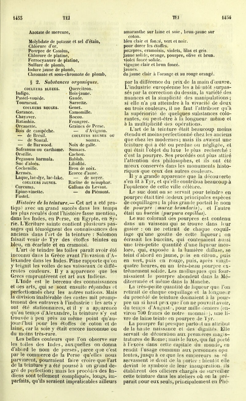 1453 ÎEl lEl Azotate de mercure, Molybdate de potasse et sel d'étain, Chlorure d'or, Ponrpre de Cassius, Chlorure de platine, Ferrocyanure de platine, Sulfure de plomb, lodure jaune de plomb, Chromate et sous-chromate de plomb, § 2. Substances organiques. COULEURS BLEUES. Quercitrou. Indigo. Bois-jaune. Pastel-vouède. Gaude. Tournesol. Sarrette. COULEURS ROUGES. Genêt. Garance. Camomille. Chayaver. Rocou. Ratanhia. Fenugrec. Orcaneite. Graines de Perse. Bois de campêche. — d'Avignon. — de Bîésii. couleurs brunes ou — de Sanlal. noires. — de Barwood. Noix de galle. Safranum ou carthame. Sumacs. Or-^eille. Cachou. Peganum harmala. Ba])Iah. Suc d'aloès. Libidibi. Cochenille. Brou de noix. Kermès. Ecorce d'aune. Laque, lac-dye, lac-lake. — de noyer. couleurs jaunes. Racine de nénuphar. Curcuma. Gallons du Levant. Epine-vinette. — du Piémont. Fustel. Histoire de la teinture.— Cet art a été pra- tiqué avec un grand succès dans les temps les plus reculés dont l'histoire fasse mention, dans les Indes, en Perse, en Egypte, en Sy- rie. L'Ecriture sainte contient plusieurs pas- sages qui témoignent des connaissances des anciens dans l'art de la teinture : Salomon faisait venir de Tyr des étoffes teintes en bleu, en écarlate et en cramoisi. L'art de teindre les toiles paraît avoir été inconnu dans la Grèce avant l'invasion d'A- lexandre dans les Indes. Pline rapporte qu'on y teignit les voiles de ses vaisseaux de dilfé- rentes couleurs. Il y a apparence que les Grecs empruntèrent cet art aux Indiens. L'Inde est le berceau des connaissances et des arts, qui se sont ensuite répandus et perfectionnés chez les autres nations. Mais la division inaltérable des castes mit promp- tement des entraves à l'industrie : les arts y ont été stationnaires, et il y a apparence qu'au temps d'Alexandre, la teinture s'y est trouvée à peu près au même point qu'au- jourd'hui pour les étoffes de colon et do laine, car la soie y était encore inconnue ou du moins très-rare. Les belles couleurs que l'on observe sur les tuiles des Indes, auxquelles on donna d'abord le nom de perses, parce que c'est par le commerce de la Perse qu'elles nous parvinrent, pourraient faire croire que l'art de la teinture y a été poussé à un grand de- gré de perfection; mais les procédés des In- diens sont tellement compliqués, longs, im- parfaits, qu'ils seraient impraticables ailleurs amaranthe sur laine et soie, brun-jaune sur coton. bleu clair et fonsé, vert et noir. pour dorer les étoffes. pourpres, cramoisis, violets, lilas et gris jaune solide, orange, pourpre, olive et brun. violet foncé solide. vigogne clair et brun foncé. jaunes. du jaune clair à l'orange et au rouge orangé. Ear la différence du prix de la main d'œuvre. 'industrie européenne les a bientôt surpas- sés par la correction du dessin, la variété des nuances et la simplicité des manipulations; si elle n'a pu atteindre à la vivacité de deux ou trois couleurs, il ne faut l'attribuer qu'à la supériorité de quelques substances colo- rantes, ou peut-être à la longueur même et à la multiplicité des opérations. L'art de la teinture étmt beaucoup moins étendu et moins perfectionné chez les anciens que chez les modernes; mais ils avaient une teinture qui a été ou perdue ou négligée, et qui était l'objet du luxe le plus recherché : c'est la pourpre. Ses procédés ont plus attiré l'attention des philosophes, et ils ont été mieux conservés dans les monuments histo- riques que ceux des autres couleurs. 11 y a grande apparence que la découverte s'en lit à Tyr, et qu'elle contribua beaucoup à l'opulence de cette ville célèbre. Le suc dont on se servait pour teindre en pourpre était tiré liedeux principales espèces de coquillages ; la plus grande portait le nom de pourpre { murex brandaris), et l'autre était un buccin [purpura capillus). Le suc colorant des pourpres est contenu dans un vaisseau qui se trouve dans leur gosier : on ne retirait de chaque coquil- lage qu'une goutte de cette liqueur; on écrasait les buccins, qui contenaient aussi une très-petite quantité d'une liqueur inco- lore, qui, exposée à la lumière dilfuse, se teint d'abord en jaune, puis en citron, puis en vert, puis en rouge, puis, après vingt- quatre heures, en un très-beau ()ourpre ex- trêmement solide. Les mollus'iues qui four- nissaient le pourpre abondent dans la Mé- diterranée et môme dans la Manche. La irès-peiite quantité de liqueur que l'on retirait de chaque coquillage et la longueur du procédé de teinture donnaient à la f)0ur- pre un si haut prix que l'on ne pouvait avoir, du temps d'August -, pour mille deniers (en- viron 700 francs de notre monnai ), laie li- vre de laine teinte en pourpre de Tyr. La pourpre fut presque partout un attribut de la haute naissance et des dignités. Elle servait de décoration aux piem,ères magis- tratures de Rome; mais le luxe, qui fut porté à l'excès dans cette capitale du inonde, en rendit l'usage commun aux personnes opu lentes, jusqu à ce que les empereurs s& >-é servassent le dioit de la porter : bientôt elle devint le symbole de leur inauguration, ils établirent des officiers chargés de surveiller cette teinture dans les ateliers où on la pré- parait pour eux seuls, principalement en Plié-
