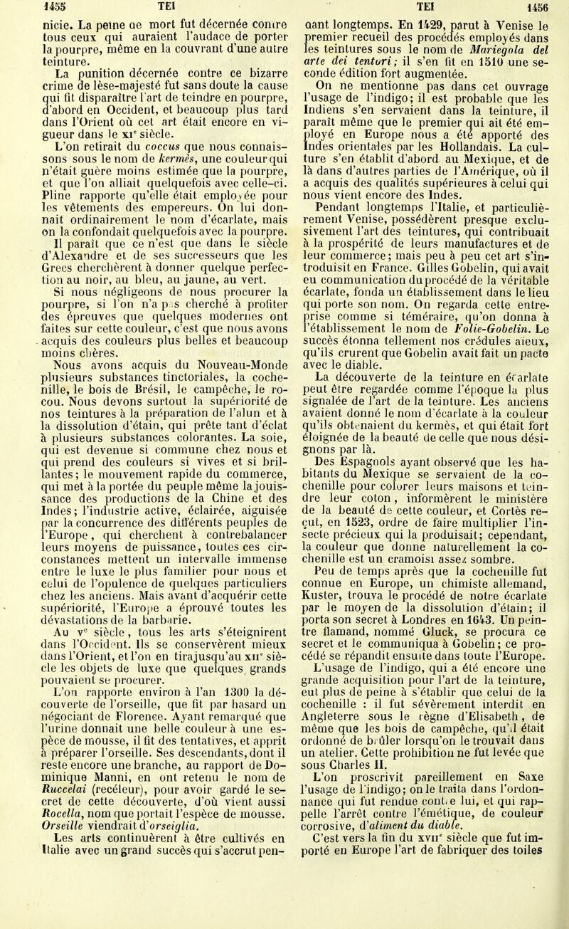 nicie. La peine oe mort fut décernée comre tous ceux qui auraient l'audace de porter la pourpre, même en la couvrant d'une autre teinture. La punition décernée contre ce bizarre crime de lèse-majesté fut sans doute la cause qui fit disparaître l art de teindre en pourpre, d'abord en Occident, et beaucoup pius tard dans l'Orient où cet art était encore en vi- gueur dans le xv siècle. L'on retirait du coccus que nous connais- sons sous le nom de kermès, une couleur qui n'était guère moins estimée (jue la pourpre, et que l'on alliait quelquefois avec celle-ci. Pline rapporte qu'elle éiait employée pour les vêtements des empereurs. On lui don- nait ordinairement le nom d'écarlate, mais on la confondait quelquefois avec la pourpre. Il paraît que ce n'est que dans le siècle d'Alexandre et de ses successeurs que les Grecs cherchèrent à donner quelque perfec- tion au noir, au bleu, au jaune, au vert. Si nous négligeons de nous procurer la pourpre, si Ton n'a p s cherché à profiter des épreuves que quelques modernes ont faites sur cette couleur, c'est que nous avons - acquis des couleurs plus belles et beaucoup moins chères. Nous avons acquis du Nouveau-Monde plusieurs substances tinctoriales, la coche- nille, le bois de Brésil, le campêche, le ro- cou. Nous devons surtout la supériorité de nos teintures à la préparation de l'alun et à la dissolution d'étain, qui prête tant d'éclat à plusieurs substances colorantes. La soie, qui est devenue si commune chez nous et qui prend des couleurs si vives et si bril- lantes ; le mouvement rapide du commerce, qui met à la portée du peuple même la jouis- sance des productions de la Chine et des Indes; l'industrie active, éclairée, aiguisée par la concurrence des différents peuples de l'Europe, qui cherchent à contrebalancer leurs moyens de puissance, toutes ces cir- constances mettent un intervalle immense entre le luxe le plus familier pour nous et celui de l'opulence de quelques particuliers chez les anciens. Mais avant d'acquérir cette supériorité, l'Europe a éprouvé toutes les dévastations de la barb.irie. Au v*^ siècle, tous les arts s'éteignirent dans rOccid;'nt. Us se conservèrent mieux dans l'Orient, et l'on en tirajusqu'au xii siè- cle les objets de luxe que quelques grands pouvaient se procurer. L'on rapporte environ à l'an 1300 la dé- couverte de l'orseille, que fit par hasard un négociant de Florence. Ayant remarqué que l'urine donnait une belle couleur à une es- pèce de mousse, il fit des tentatives, et apprit à préparer l'orseille. Ses descendants, dont il reste encore une branche, au rapport de Do- minique Manni, en ont retenu le nom de Ruccelai (recéleur), pour avoir gardé le se- cret de cette découverte, d'où vient aussi Rocella, nom que portait l'espèce de mousse. Orseille viendrait d'orseiglia. Les arts continuèrent à être cultivés en Italie avec un grand succès qui s'accrut pen- oant longtemps. En 1429, parut à Venise le premier recueil des procédés employés dans les teintures sous le nom de Mariegola del arte dei tenturi ; il s'en fit en 1510 une se- conde édition fort augmentée. On ne mentionne pas dans cet ouvrage l'usage de l'indigo; il est probable que les Indiens s'en servaient dans la teinture, il paraît même que le premier qui ait été em- ployé en Europe nous a été apporté des Indes orientales par les Hollandais. La cul- ture s'en établit d'abord au Mexi(^ue, et de là dans d'autres parties de l'Ainérique, où il a acquis des qualités supérieures à celui qui nous vient encore des Indes. Pendant longtemps l'Italie, et particuliè- rement Venise, possédèrent presque exclu- sivement l'art des teintures, qui contribuait à la prospérité de leurs manufactures et de leur commerce ; mais peu à peu cet art s'in- troduisit en France. Gilles Gobelin, qui avait eu communication du procédé de la véritable écarlate, fonda un établissement dans le lieu qui porte son nom. On regarda cette entre- prise comme si téméraire, qu'on donna à i'étabhssement le nom de Folie-Gobelin. Le succès étonna tellement nos crédules aïeux, qu'ils crurent que Gobelin avait fait un pacte avec le diable. La découverte de la teinture en éfarlate peut être regardée comme l'époque lu plus signalée de l'art de la teinture. Les anciens avaient donné le nom d'écarlate à la couleur qu'ils obtenaient du kermès, et qui était fort éloignée de la beauté de celle que nous dési- gnons par là. Des Espagnols ayant observé que les ha- bitants du Mexique se servaient de la co- chenille pour colorer leurs maisons et tein- dre leur coton, informèrent le ministère de la beauté de cette couleur, et Cortès re- çut, en 1523, ordre de faire multiplier l'in- secte précieux qui la produisait; cependant, la couleur que donne naturellement la co- chenille est un cramoisi assez sombre. Peu de temps après que la cochenille fut connue en Europe, un chimiste allemand, Kuster, trouva le procédé de notre écarlate par le moyen de la dissoluiion d'étain; il porta son secret à Londres en 1643. Un pein- tre fiamand, nommé Gluck, se procura ce secret et le communiqua à Gobelin; ce pro- cédé se répandit ensuite dans toute l'Europe. L'usage de l'indigo, qui a été encore une grande acquisition pour l'art de la teinture, eut plus de peine à s'établir que celui de la cochenille : il fut sévèrement interdit en Angleterre sous le règne d'Elisabeth, de même que les bois de campêche, qu'il était ordonné de bi ûler lorsqu'on le trouvait dans un atelier. Cette prohibition ne fut levée que sous Charles II. L'on proscrivit pareillement en Saxe l'usage de l'indigo; on le traita dans l'ordon- nance qui fut rendue cont. e lui, et qui rap- pelle l'arrêt contre l'émétique, de couleur corrosive, d'aliment du diable. C'est vers la fin du xvir siècle que fut im- porté en Europe l'art de fabriquer des toiles