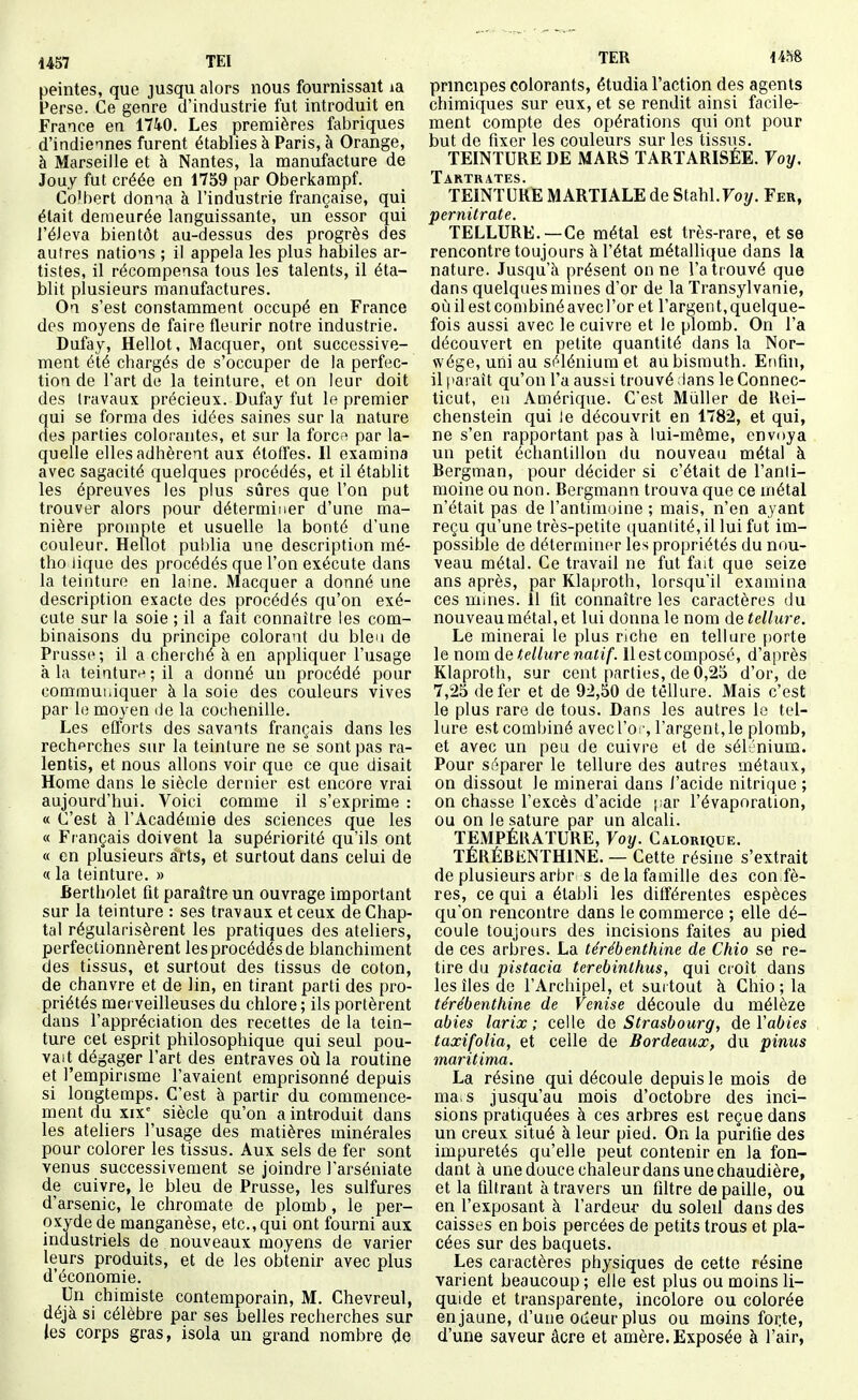 peintes, que jusqu alors nous fournissait la Perse. Ce genre d'industrie fut introduit en France en 1740. Les premières fabriques d'indiennes furent établies à Paris, à Orange, à Marseille et à Nantes, la manufacture de Jouy fut créée en 1759 par Oberkampf. Colbert donna à l'industrie française, qui était demeurée languissante, un essor qui l'éJeva bientôt au-dessus des progrès des autres nations ; il appela les plus habiles ar- tistes, il récompensa tous les talents, il éta- blit plusieurs manufactures. On s'est constamment occupé en France des moyens de faire fleurir notre industrie. Dufay, Hellot, Macquer, ont successive- ment été chargés de s'occuper de la perfec- tion de l'art de la teinture, et on leur doit des travaux précieux. Dufay fut le premier qui se forma des idées saines sur la nature des parties colorantes, et sur la forcft par la- quelle elles adhèrent aux étoffes. Il examina avec sagacité quelques procédés, et il établit les épreuves les plus sûres que l'on put trouver alors pour déterminer d'une ma- nière prompte et usuelle la bonté d'une couleur. Hellot publia une description mé- tho iique des procédés que l'on exécute dans la teinture en laine. Macquer a donné une description exacte des procédés qu'on exé- cute sur la soie ; il a fait connaître les com- binaisons du principe colorant du bien de Prusse; il a cherché à en appliquer l'usage à la teinturi^ ; il a donné un procédé pour commui.iquer à la soie des couleurs vives par le moyen de la cochenille. Les efforts des savants français dans les recherches sur la teinture ne se sont pas ra- lentis, et nous allons voir que ce que disait Home dans le siècle dernier est encore vrai aujourd'hui. Voici comme il s'exprime : « C'est à l'Académie des sciences que les « Français doivent la supériorité qu'ils ont « en plusieurs airts, et surtout dans celui de « la teinture. » Bertholet fit paraître un ouvrage important sur la teinture : ses travaux et ceux de Chap- tal régularisèrent les pratiques des ateliers, perfectionnèrent les procédés de blanchiment des tissus, et surtout des tissus de coton, de chanvre et de lin, en tirant parti des pro- priétés merveilleuses du chlore ; ils portèrent dans l'appréciation des recettes de la tein- ture cet esprit philosophique qui seul pou- vait dégager l'art des entraves où la routine et l'empirisme l'avaient emprisonné depuis si longtemps. C'est à partir du commence- ment du xix siècle qu'on a introduit dans les ateliers l'usage des matières minérales pour colorer les tissus. Aux sels de fer sont venus successivement se joindre l'arséniate de cuivre, le bleu de Prusse, les sulfures d'arsenic, le chromate de plomb, le per- oxyde de manganèse, etc.,qui ont fourni aux industriels de nouveaux moyens de varier leurs produits, et de les obtenir avec plus d'économie. Un chimiste contemporain, M. Chevreul, déjà si célèbre par ses belles recherches sur tes corps gras, isola un grand nombre de TER im principes colorants, étudia l'action des agents chimiques sur eux, et se rendit ainsi facile- ment compte des opérations qui ont pour but de fixer les couleurs sur les tissus. TEINTURE DE MARS TARTARISÉE. Voy, Tartrates. TEINTURE MARTIALE de Stahl.Foy. Fer, pernitrate. TELLURE.—Ce métal est très-rare, et se rencontre toujours à l'état métallique dans la nature. Jusqu'à présent on ne l'a trouvé que dans quelques mines d'or de la Transylvanie, oùilestcombinéavecl'or et l'argent,quelque- fois aussi avec le cuivre et le plomb. On l'a découvert en petite quantité dans la Nor- wége, uni au sélénium et au bismuth. Enfin, il paraît qu'on l'a aussi trouvé dans le Connec- ticut, en Amérique. C'est Mùller de Rei- chenstein qui le découvrit en 1782, et qui, ne s'en rapjîortant pas à lui-même, envoya un petit échantillon du nouveau métal à Bergman, pour décider si c'était de l'anii- moine ou non. Bergmann trouva que ce métal n'était pas de l'antimoine ; mais, n'en ayant reçu qu'une très-petite quanlité, il lui fut im- possible de déterminer les propriétés du nou- veau métal. Ce travail ne fut fait que seize ans après, par Klaproth, lorsqu'il examina ces mines. 11 fit connaître les caractères du nouveau métal, et lui donna le nom de tellure. Le minerai le plus nclie en tellure porte le nom de tellure natif. 11 est composé, d'après Klaproth, sur cent parties, de 0,25 d'or, de 7,25 de fer et de 92,50 de tellure. Mais c'est le plus rare de tous. Dans les autres le tel- lure est combiné avecl'o:-, l'argent, le plomb, et avec un peu de cuivre et de sélénium. Pour séparer le tellure des autres métaux, on dissout le minerai dans l'acide nitrique ; on chasse l'excès d'acide (;ar l'évaporation, ou on le sature par un alcali. TEMPÉRATURE, Voy. Calorique. TÉRÉBENTHINE. — Cette résine s'extrait de plusieurs arbr s de la famille des con fè- res, ce qui a établi les différentes espèces qu'on rencontre dans le commerce ; elle dé- coule toujours des incisions faites au pied de ces arbres. La térébenthine de Chio se re- tire du pistacia terebinthus, qui croît dans les îles de l'Archipel, et surtout à Chio ; la térébenthine de Venise découle du mélèze abies larix ; celle de Strasbourg, deVabies taxifolia, et celle de Bordeaux, du pinus maritima. La résine qui découle depuis le mois de ma. s jusqu'au mois d'octobre des inci- sions pratiquées à ces arbres est reçue dans un creux situé à leur pied. On la purifie des impuretés qu'elle peut contenir en la fon- dant à une douce chaleur dans une chaudière, et la filtrant à travers un filtre de paille, ou en l'exposant à l'ardeur du soleil dans des caisses en bois percées de petits trous et pla- cées sur des baquets. Les caractères physiques de cette résine varient beaucoup ; elle est plus ou moins li- quide et transparente, incolore ou colorée en jaune, d'une odeur plus ou moins foi;te, d'une saveur âcre et amère. Exposée à l'air,
