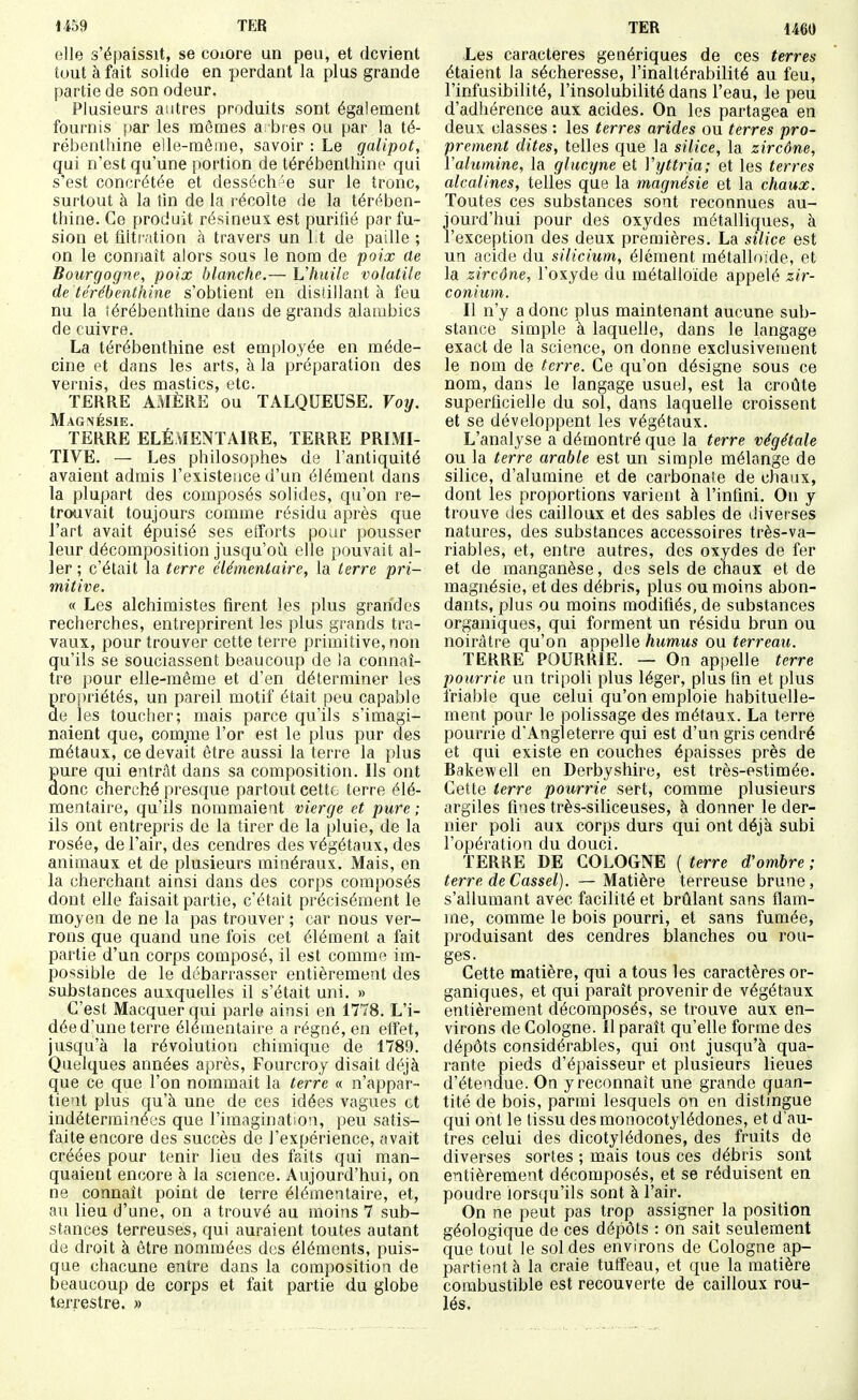 1459 TER elle s'épaissit, se coiore un peu, et devient tout à fait solide en perdant la plus grande partie de son odeur. Plusieurs antres produits sont également fournis })ar les mômes a bies ou par la té- rébenthine elle-même, savoir : Le galipot, qui n'est qu'une portion de térébenthine qui s'est concrétée et desséch'e sur le tronc, surtout à la tin de la récolte de la téro^ben- thine. Ce produit résineux, est purifié par fu- sion et filtration à travers un l.t de paille ; on le connaît alors sous le nom de poix ûe Bourgogne, poix blanche.— hliuilo volatile de térébenthine s'obtient en distillant à feu nu la îérébenthine dans de grands alambics de cuivre. La térébenthine est employée en méde- cine et dans les arts, à la préparation des vernis, des mastics, etc. TERRE AMÈRE ou TALQUEUSE. Voy. Magnésie. TERRE ÉLÉMENTAIRE, TERRE PRLMI- TIVE. — Les philosophes de l'antiquité avaient admis l'existence d'un élément dans la plupart des composés solides, qu'on re- trouvait toujours comme résidu après que l'art avait épuisé ses efforts pour pousser leur décomposition jusqu'oià elle pouvait al- ler ; c'était la terre élémentaire, la terre pri- mitive. « Les alchimistes firent les plus grandes recherches, entreprirent les plus grands tra- vaux, pour trouver cette terre primitive, non qu'ils se souciassent beaucoup de la connaî- tre pour elle-même et d'en déterminer les propriétés, un pareil motif était peu capable de les toucher; mais parce qu'ils s'imagi- naient que, comrne l'or est le plus pur des métaux, ce devait être aussi la terre la plus pure qui entrât dans sa composition. Ils ont donc cherché presque partout cette terre élé- mentaire, qu'ils nommaient vierge et pure ; ils ont entrepris de la tirer de la pluie, de la rosée, de l'air, des cendres des végétaux, des animaux et de plusieurs minéraux. Mais, en la cherchant ainsi dans des corps composés dont elle faisait partie, c'était précisément le moyen de ne la pas trouver ; car nous ver- rons que quand une fois cet élément a fait partie d'un corps composé, il est comme im- possible de le débarrasser entièrement des substances auxquelles il s'était uni. » C'est Macquerqui parle ainsi en 1778. L'i- déed'une terre élémentaire a régné, en effet, jusqu'à la révolution chimique de 1789. Quelques années après, Fourcroy disait déjà que ce que l'on nommait la terre « n'appar- tient plus qu'à une de ces idées vagues et indéterminées que l'imagination, peu satis- faite encore des succès de l'expérience, avait créées pour tenir lieu des faits qui man- quaient encore à la science. Aujourd'hui, on ne connaît point de terre élémentaire, et, au lieu d'une, on a trouvé au moins 7 sub- stances terreuses, qui auraient toutes autant de droit à être nommées des éléments, puis- que chacune entre dans la composition de beaucoup de corps et fait partie du globe terrestre. » Les caractères génériques de ces terres étaient la sécheresse, l'inaltérabilité au feu, l'infusibilité, l'insolubilité dans l'eau, le peu d'adhérence aux acides. On les partagea en deux classes : les terres arides ou terres pro- prement dites, telles que la silice, la zircône, Valumine, la glucyne et Vyttria; et les terres alcalines, telles que la magnésie et la chaux. Toutes ces substances sont reconnues au- jourd'hui pour des oxydes métalliques, à l'exception des deux premières. La silice est un acide du silicium, élément métalloïde, et la zircône, l'oxyde du métalloïde appelé zir- conium. Il n'y a donc plus maintenant aucune sub- stance simple à laquelle, dans le langage exact de la science, on donne exclusivement le nom de terre. Ce qu'on désigne sous ce nom, dans le langage usuel, est la croûte superficielle du sol, dans laquelle croissent et se développent les végétaux. L'analyse a démontré que la terre végétale ou la terre arable est un simple mélange de silice, d'alumine et de carbonate de chaux, dont les proportions varient à l'infini. On y trouve des cailloux et des sables de diverses natures, des substances accessoires très-va- riables, et, entre autres, des oxydes de fer et de manganèse, des sels de chaux et de magnésie, et des débris, plus ou moins abon- dants, plus ou moins modifiés, de substances organiques, qui forment un résidu brun ou noirâtre qu'on appelle humus ou terreau. TERRE POURRIE. — On appelle terre pourrie un tripoli plus léger, plus fin et plus friable que celui qu'on emploie habituelle- ment pour le polissage des métaux. La terre pourrie d'Angleterre qui est d'un gris cendré et qui existe en couches épaisses près de Rakewell en Derbyshire, est très-estimée. Cette terre pourrie sert, comme plusieurs argiles fines très-siliceuses, à donner le der- nier poli aux corps durs qui ont déjà subi l'opération du douci. TERRE DE COLOGNE ( terre d'ombre ; terre de Cassel). — Matière terreuse brune, s'allumant avec facilité et brûlant sans flam- me, comme le bois pourri, et sans fumée, produisant des cendres blanches ou rou- ges. Cette matière, qui a tous les caractères or- ganiques, et qui paraît provenir de végétaux entièrement décomposés, se trouve aux en- virons de Cologne. Il paraît qu'elle forme des dépôts considérables, qui ont jusqu'à qua- rante pieds d'épaisseur et plusieurs lieues d'étendue. On y reconnaît une grande quan- tité de bois, parmi lesquels on en distingue qui ont le tissu desmonocotylédones, et d'au- tres celui des dicotylédones, des fruits de diverses sortes ; mais tous ces débris sont entièrement décomposés, et se réduisent en poudre lorsqu'ils sont à l'air. On ne peut pas trop assigner la position géologique de ces dépôts : on sait seulement que tout le soldes environs de Cologne ap- partient à la craie tutfeau, et que la matière combustible est recouverte de cailloux rou- lés.