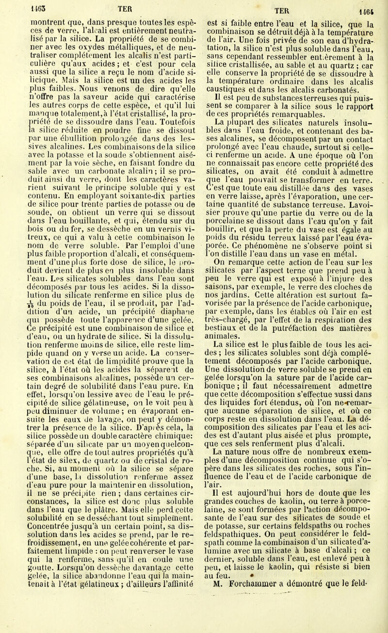 montrent que, dans presque toutes les espè- ces de verre, l'alcali est entièrement neutra- lisé par la silice. La propriété de se combi- ner avec les oxydes métalliques, et de neu- traliser complètement les alcalis n'est parti- culière qu'aux acides ; et c'est pour cela aussi que la silice a reçu le nom d'acide si- licique. Mais la silice est un des acides les plus faibles. Nous venons de dire qu'elle n'ofifre pas la saveur acide qui caractérise les autres corps de cette espèce, et qu'il lui manque totalement,h l'ét.it cristallisé, la pro- priété de se dissoudre dans l'eau. Toutefois la silice réduite en poudre fine se dissout par une ébullition prolongée dans des les- sives alcalines. Les combinaisons delà silice avec la potasse et la soude s'obtiennent aisé- ment par la voie sèche, en faisant fondre du sable avec un carbonate alcalin ; il se pro- duit ainsi du verre, dont les caractères va- rient suivant le principe soluble qui y est contenu. En employant soixante-dix parties de silice pour trente parties de potasse ou de soude, on obtient un verre qui se dissout dans l'eau bouillante, et qui, étendu sur du bois ou du fer, se dessèche en un vernis vi- treux, ce qui a valu à cette combinaison le nom de verre soluble. Par l'emploi d'une plus faible proportion d'alcali, et conséquem- ment d'une plus forte dose de silice, le i)ro- duit devient de plus en plus insoluble dans l'eau. Lps silicates solubles dans l'eau sont décomposés par tous les acides. Si la disso- lution du silicate renferme en silice plus de 75 du poids de l'eau, il se produit, par l'ad- dition d'un acide, un précipité diaphane qui possède toute l'apparence d'une gelée. Ce précipité est une combinaison de silice et d'eau, ou un hydrate de silice. Si la dissolu- tion renferme moins de silice, elle reste lim- pide quand on y verse un acide. La conser- vation de c^^t état de limpidité prouve que la silice, à Tétat od les acides la séparent de ses combinaisons alcalmes, possède un cer- tain degré de solubilité dans l'eau pure. Kn effet, lorsqu'on lessive avec de l'eau le pré- cipité de silice gélatineuse, on le voit peu à peu diminuer de volume ; en évaporant en- suite les eaux de lavage, on peut y démon- trer la présence de la silice. D'après cela, la silice possède un double caractère chimique: séparée d'un silicate par un moyenqueleon- que, elle offre de tout autres propriétés qu'à l'état de silex, de quartz ou de cristal de ro- che. Si, au moment où la silice se sépare d'une base, li dissolution renferme assez d'eau pure pour la maintenir en dissolution, il ne se préci^jite rien ; dans certaines cir- constances, la silice est donc plus soluble dans l'eau que le plâtre. Mais elle perd cette solubilité en se desséchant tout simpleinent. Concentrée jusqu'à un certain point, sa dis- solution dans les acides se prend, par le re- froidissement, en une gelée cohérente et par- faitement limpide : on peut renverser le vase qui la renferme, sans qu'il en coule une goutte. Lorsqu'on dessèche davantage cette gelée, la silice abandonne l'eau qui la main- tenait à l'état gélatineux ; d'ailleurs l'affinité TER 1464 est si faible entre l'eau et la silice, que la combinaison se détruit déjà à la température de l'air. Une fois privée de son eau d'hydra- tation, la silice n'est plus soluble dans l'eau, sans cependant ressembler ent.èrement à la silice cristallisée, au sable et au quartz ; car elle conserve la propriété de se dissoudre à la température ordinaire dans les alcalis caustiques et dans les alcalis carbonatés. Il est peu de substances terreuses qui puis- sent se comparer à la silice sous le rapport de ces propriétés remarquables. La plupart des silicates naturels insolu- bles dans l'eau froide, et contenant des ba- ses alcalines, se décomposent par un contact prolongé avec l'eau chaude, surtout si celle- ci renferme un acide. A une époque où l'on ne connaissait pas encore cette propriété des silicates, on avait été conduit à admettre que l'eau pouvait se transformer en terre. C'est que toute eau distillée dans des vases en verre laisse, après l'évaporation, une cer- taine quantité de substance terreuse. Lavoi- sier prouve qu'une partie du verre ou de la porcelaine se dissout dans l'eau qu'on y fait bouillir, et que la perte du vase est égale au poids du résidu terreux laissé par l'eau éva- porée. Ce phénomène ne s'observe point si l'on distille l'eau dans un vase en métal. On remarque cette action de l'eau sur les silicates par l'aspect terne que prend peu à peu le verre qui est exposé à l'injure des saisons, par exemple, le verre des cloches de nos jardins. Cette altération est surtout fa- vorisée par la présence de l'acide carbonique, par exemple, dans les élablus où l'air en est très-chargé, par l'effet de la respiration des bestiaux et de la putréfaction des matières animales. La silice est le plus faible de tous les aci- des ; les silicates solubles sont déjà complè- tement décomposés par l'acide carbonique. Une dissolution de verre soluble se prend en gelée lorsqu'on la sature par de l'acide car- bonique ; il faut nécessairement admettre que cette décomposition s'etfectue aussi dans des liquides fort étendus, où l'on ne-remar- que aucune séparation de silice, et où ce corps reste en dissolution dans l'eau. La dé- composition des silicates par l'eau et les aci- des est d'autant plus aisée et plus prompte, que ces sels renferment plus d'alcali. La nature nous offre de nombreux exem- ples d'une décomposition continue qui s'o- père dans les silicates des roches, sous l'in- fluence de l'eau et de l'acide carbonique de l'air. Il est aujourd'hui hors de doute que les grandes couches de kaolin, ou terre à porce- laine, se sont formées par l'action décompo- sante de l'eau sur des silicates de soude et de potasse, sur certains feldspaths ou roches feldspathiques. On peut considérer le feld- spath comme la combinaison d'un silicate d'a- lumine avec un silicate à base d'alcali ; ce dernier, soluble dans l'eau, est enlevé peu à peu, et laisse le kaolin, qui résiste si bien au feu. • M. Forchammer a démontré que le feld-