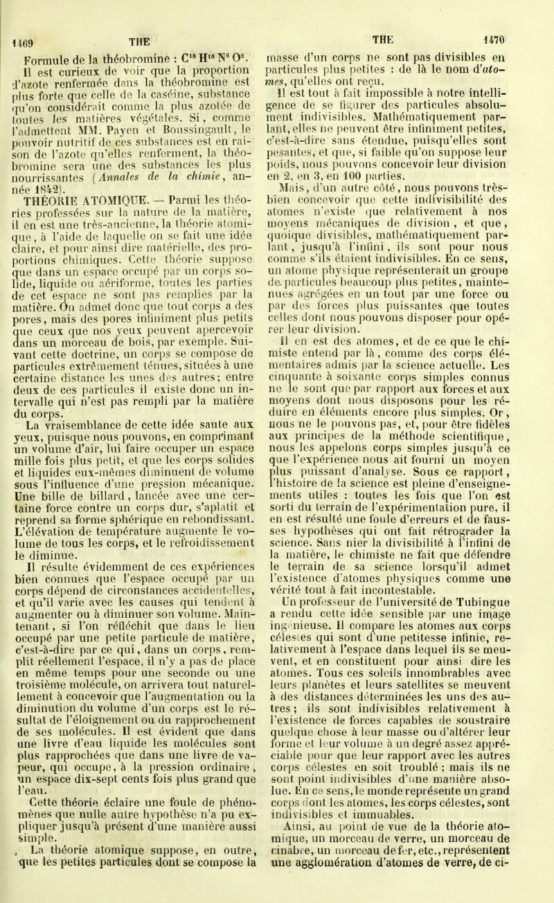 Formule de la théobromine : C> H N 0^ Il est curieux de voir que la proportion d'azote renfermée dans la théobromine est plus forte que celle de la caséine, substance qu'on considérait comme la plus azotée de toutes les matières végétales. Si, comme l'admettent MM. Payen et Boussingault, le pouvoir nutritif de ces substances est en rai- son de l'azote qu'elles renferment, la théo- bromine sera une des substances les plus nourrissantes (Annales de la chimie, an- née 1S4.2). THÉORIE ATOMIQUE. — Parmi les théo- ries professées sur la nature de la matière, il en est une très-ancienne, la théorie atomi- que , à l'aide de laquelle on se fait une idée claire, et pour ainsi dire matérielle, des pro- portions chimiques. Cette théorie suppose que dans un espace occupé par un corps so- lide, liquide ou aériforme, toutes les parties de cet espace ne sont pas remplies par la matière. On admet donc que tout corps a des pores, mais des pores infiniment plus petits que ceux que nos yeux peuvent apercevoir dans un morceau de bois, par exemple. Sui- vant cette doctrine, un corps se compose de particules extrêmement ténues, situées à une certaine distance les unes des autres; entre deux de ces particules il existe donc un in- tervalle qui n'est pas rempli par la matière du corps. La vraisemblance de cette idée saute aux yeux, puisque nous pouvons, en comprimant un volume d'air, lui faire occuper un espace mille fois plus petit, et que les corps solides et liquides eux-mêmes diminuent de volume sous l'intluence d'une pression mécanique. Une bille de billard, lancée avec une cer- taine force contre un corps dur, s'aplatit et reprend sa forme sphérique en rebondissant. L'élévation de température augmente le vo- lume de tous les corps, et le refroidissement le diminue. Il résulte évidemment de ces expériences bien connues que l'espace occupé par un corps dépend de circonstances accidentelles, et qu'il varie avec les causes qui tendent à augmenter ou à diminuer son volume. Main- tenant , si l'on réfléchit que dans le lieu occupé par une petite particule de matière, c'est-à-dire par ce qui, dans un corps, rem- plit réellement l'espace, il n'y a pas de place en môme temps pour une seconde ou une troisième molécule, on arrivera tout naturel- lement à concevoir que l'augmentation ou la diminution du volume d'un corps est le ré- sultat de l'éloignement ou du rapprochement de ses molécules. Il est évident que dans une livre d'eau liquide les molécules sont plus rapprochées que dans une livre de va- peur, qui occupe, à la pression ordinaire , un espace dix-sept cents fois plus grand que l'eau. Cette théorie éclaire une foule de phéno- mènes que nulle autre hypothèse n'a pu ex- pliquer jusqu'à présent d'une manière aussi simple. , La théorie atomique suppose, en outre, que les petites particules dont se compose la THE 1470 masse d'un corps ne sont pas divisibles en particules plus petites : de là le nom d'ato- mes, qu'elles ont reçu. Il est tout à fait impossible à notre intelli- gence de se finarer des particules absolu- ment indivisibles. Mathématiquement par- lant, elles ne peuvent être infiniment petites, c'est-à-dire sans étendue, puisqu'elles sont pesantes, et que, si faible qu'on suppose leur poids, nous pouvons concevoir leur division en 2, en 3, en 100 parties. Mais, d'un autre côté, nous pouvons très- bien concevoir que cette indivisibilité des atomes n'existe que relativement à nos moyens mécaniques de division , et que, quoique divisibles, mathématiquement par- lant , jusqu'à l'infini, ils sont pour nous comme s'ils étaient indivisibles. En ce sens, un atome phytique représenterait un groupe de particules beaucoup plus petites, mainte- nues agrégées en un tout par une force ou par des forces \)\us puissantes que toutes celles dont nous pouvons disposer pour opé- rer leur division. Il en est des atomes, et de ce que le chi- miste entend par là, comme des corps élé- mentaires admis par la science actuelle. Les cinquante à soixante corps simples connus ne le sont que par rapport aux forces et aux moyens dont nous disposons pour les ré- duire en éléments encore i>lus simples. Or, nous ne le pouvons pas, et, pour être fidèles aux principes de la méthode scientifique, nous les appelons corps simples jusqu'à ce que l'expérience nous ait fourni un moyen plus puissant d'analyse. Sous ce rapport, l'histoire de la science est pleine d'enseigne- ments utiles : toutes les fois que l'on est sorti du terrain de l'expérimentation pure, il en est résulté une foule d'erreurs et de faus- ses hypothèses qui ont fait rétrograder la science. Sans nier la divisibilité à l'infini de la matière, le chimiste ne fait que défendre le terrain de sa science lorsqu'il admet l'existence d'atomes physiques comme une vérité tout à fait incontestable. Un professeur de l'université de Tubingue a rendu cette idée sensible par une im.age ing'nieuse. Il compare les atomes aux corps célesLCS qui sont d'une petitesse infinie, re- lativement à l'espace dans lequel ils se meu- vent, et en constituent pour ainsi dire les atomes. Tous ces soleils innombrables avec leurs planètes et leurs satellites se meuvent à des distances déterminées les uns des au- tres ; ils sont indivisibles relativement à l'existence de forces capables de soustraire Î[uelque chose à leur masse ou d'altérer leur orme et leur volume à un degré assez appré- ciable pour que leur rapport avec les autres corps célestes en soit troublé ; mais ils ne sont point indivisibles d'une manière abso- lue. Kn ce sens, le monde représente un grand corps uont les atomes, les corps célestes, sont indivisibles et immuables. Ainsi, au point de vue de la théorie ato- mique, un morceau de verre, un morceau de cinabre, un morceau de fer, etc., représentent une agglomération d'atomes de verre, de ci-