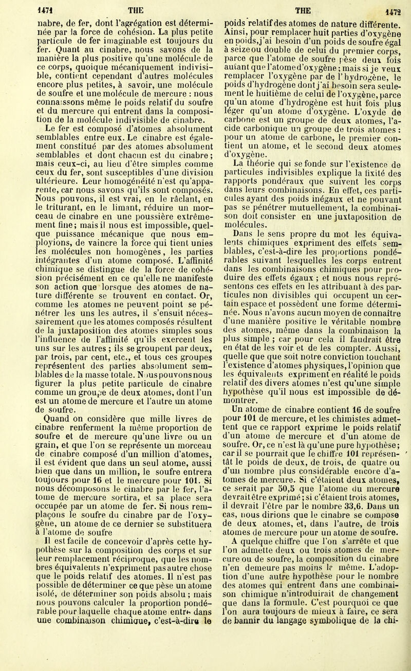 iiabre, de fer, dont l'a^fégation est détermi- née par la force de cohésion. La plus petite particule de fer imaginable est toujours du fer. Quant au cinabre, nous savons de la manière la plus positive qu'une molécule de ce corps, quoique mécaniquement indivisi- ble, contient cependant d'autres molécules encore plus petites, à savoir, une molécule de soufre et une molécule de mercure : nous connaissons même le poids relatif du soufre et du mercure qui entrent dans la composi- tion de la molécule indivisible de cinabre. Le fer est composé d'atomes absolument semblables entre eux. Le cinabre est égale- ment constitué par des atomes absolument semblables et dont chacun est du cinabre ; mais ceux-ci, au lieu d'être simples comme ceux du fer, sont susceptibles d'une division ultérieure. Leur homogénéité n'est qu'appa- rente, car nous savons qu'ils sont composés. Nous pouvons, il est vrai, en le râclant, en le triturant, en le limant, réduire un mor- ceau de cinabre en une poussière extrême- ment fine; mais il nous est impossible, quel- que puissance mécanique que nous em- ployions, de vaincre la force qui tient unies les molécules non homogènes, les parties intégrantes d'un atome composé. L'afïïnité chimique se distingue de la force de cohé- sion précisément en ce qu'elle ne manifeste son action que lorsque des atomes de na- ture différente se trouvent en contact. Or, comme les atomes ne peuvent point se pé- nétrer les uns les autres, il s'ensuit néces- sairement que les atomes composés résultent de la juxtaposition des atomes simples sous l'influence de l'affinité qu'ils exercent les uns sur les autres ; ils se groupent par deux, par trois, par cent, etc., et tous ces groupes représentent des parties absolument sem- blables de la masse totale. N lus pouvons nous figurer la plus petite particule de cinabre comme un groupe de deux atomes, dont l'un est un atome de mercure et l'autre un atome de soufre. Quand on considère que mille livres de cinabre renferment la môme proportion de soufre et de mercure qu'une livre ou un grain, et que l'on se représente un morceau de cinabre composé d'un million d'atomes, il est évident que dans un seul atome, aussi bien que dans un million, le soufre entrera toujours pour 16 et le mercure pour 101. Si nous décomposons le cinabre par le fer, l'a- tome de mercure sortira, et sa place sera occupée par un atome de fer. Si nous rem- plaçons le soufre du cinabre par de l'oxy- gène, un atome de ce dernier se substituera à l'atome de soufre Il est facile de concevoir d'après cette hy- pothèse sur la composition des corps et sur leur remplacement réciproque, que les nom- bres équivalents n'expriment pas autre chose que le poids relatif des atomes. Il n'est pas possible de déterminer ce que pèse un atome isolé, de déterminer son poids absolu ; mais nous pouvons calculer la proportion pondé- rable pour laquelle chaque atome entrn dans une combinajson chimiaue, c'est-à-diru le poids relatif des atomes de nature différente. Ainsi, pour remplacer huit parties d'oxygène en poids,j'ai besoin d'un poids de soufre égal àseizeou double de celui du premier corps, parce que l'atome de soufre pèse deux fois autant que l'atomed'oxygène ; mais si je veux remplacer l'oxygène par de l'hydrogène, le poids d'hydrogène dont j'ai besoin sera seule- ment le huitième de celui de l'oxygène, parce qu'un atome d'hydrogène est huit fois plus léger qu'un atome d'oxygène. L'oxyde de carbone est un groupe de deux, atomes, l'a- cide carbonique un groupe de trois atomes : pour un atome de carbone, le premier con- tient un atome, et le second deux atomes d'oxygène. La théorie qui se fonde sur l'existence de particules indivisibles explique la fixité des rapports pondéraux que suivent les corps dans leurs combinaisons. En effet, ces parti- cules ayant des poids inégaux et ne pouvant pas se pénétrer mutuellement, la combinai- son doit consister en une juxtaposition de molécules. Dans le sens propre du mot les équiva- lents chimiques expriment des effets sem- blables, c'est-à-dire les proi)ortions pondé- rables suivant lesquelles lés corps entrent dans les combinaisons chimiques pour pro- duire des effets égaux ; et nous nous repré- sentons ces effets en les attribuant à des par- ticules non divisibles qui occupent un cer- tain espace et possèdent une forme déterm.i- née. Nous n'avons aucun moyen de connaître d'une manière positive le véritable nombre des atomes, même dans la combinaison la plus simple ; car pour cela il faudrait être en état de les voir et de les compter. Aussi, quelle que que soit notre conviction touchant l'existence d'atomes physiques, l'opinion que les équivalents expriment en réalité le poids relatif des divers atomes n'est qu'une simple hypothèse qu'il nous est impossible de dé- montrer. Un atome de cinabre contient 16 de soufre pour 101 de mercure, et les chimistes admet- tent que ce rapport exprime le poids relatif d'un atome de mercure et d'un atome de soufre. Or, ce n'est là qu'une pure hypothèse; car il se pourrait que le chiffre 101 représen- ' tât le poids de deux, de trois, de quatre ou d'un nombre [)lus considérable encore d'a- tomes de mercure. Si c'étaient deux atomes, ce serait par 50,5 que l'atome du mercure devrait être exprimé ; si c'étaient trois atomes, il devrait l'être par le nombre 33,6. Dans un cas, nous dirions que le cinabre se compose de deux atomes, et, dans l'autre, de trois atomes de mercure pour un atome de soufre. A quelque chiffre que l'on s'arrête et que l'on admette deux ou trois atomes de mer- cure ou de soufre, la composition du cinabre n'en demeure pas moins 1? même. L'adop- tion d'une autre hypothèse pour le nombre des atomes qui entrent dans une combinai- son chimique n'introduirait de changement que dans la formule. C'est pourquoi ce que l'on aura toujours de mieux à faire, ce sera de bannir du langage symbolique de la chi-
