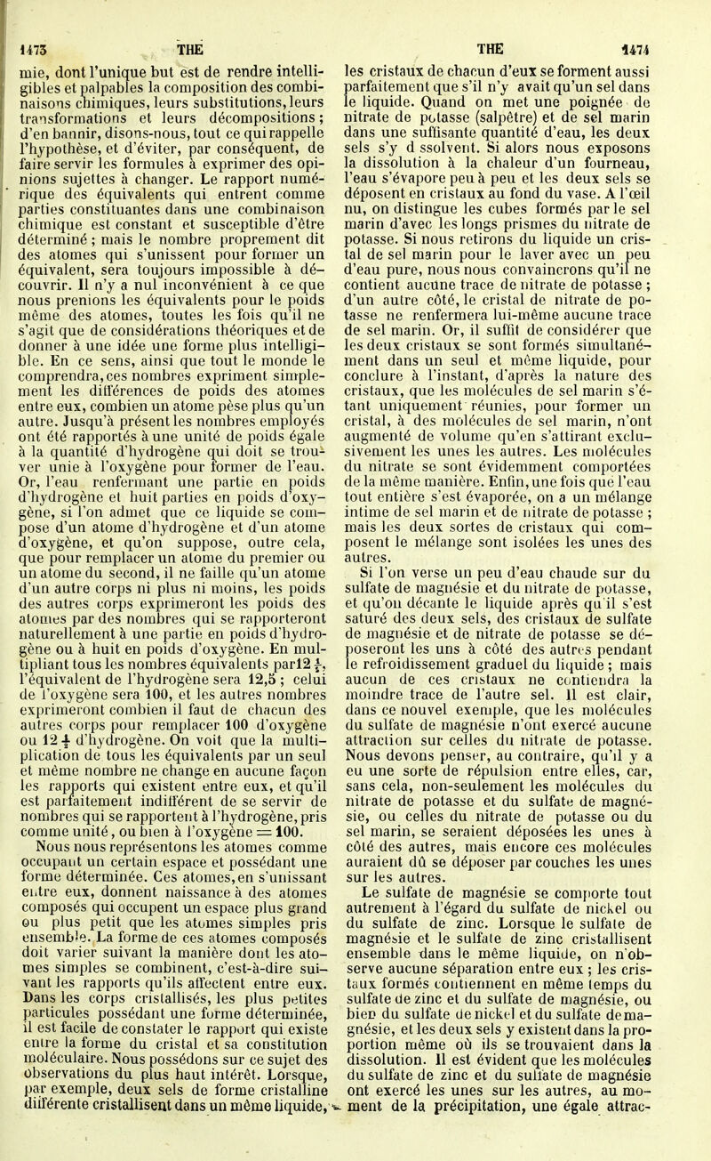 1473 THE THE 1474 mie, dont l'unique but est de rendre intelli- gibles et palpables la composition des combi- naisons cnimiques, leurs substitutions, leurs transformations et leurs décompositions ; d'en bannir, disons-nous, tout ce qui rappelle l'hjpothèse, et d'éviter, par conséquent, de faire servir les formules à exprimer des opi- nions sujettes k changer. Le rapport numé- rique des équivalents qui entrent comme parties constituantes dans une combinaison chimique est constant et susceptible d'être déterminé ; mais le nombre proprement dit des atomes qui s'unissent pour former un équivalent, sera toujours impossible à dé- couvrir. Il n'y a nul inconvénient à ce que nous prenions les équivalents pour le poids môme des atomes, toutes les fois qu'il ne s'agit que de considérations théoriques et de donner à une idée une forme plus intelligi- ble. En ce sens, ainsi que tout le monde le comprendra,ces nombres expriment simple- ment les différences de poids des atomes entre eux, combien un atome pèse plus qu'un autre. Jusqu'à présenties nombres employés ont été rapportés à une unité de poids égale à la quantité d'hydrogène qui doit se trou- ver unie à l'oxygène pour former de l'eau. Or, l'eau renfermant une partie en poids d'hydrogène et huit parties en poids d'oxy- gène, si l'on admet que ce liquide se com- pose d'un atome d'hydrogène et d'un atome d'oxygène, et qu'on suppose, outre cela, que pour remplacer un atome du premier ou un atome du second, il ne faille qu'un atome d'un autre corps ni plus ni moins, les poids des autres corps exprimeront les poids des atonies par des nombres qui se rapporteront naturellement à une partie en poids d'hydro- gène ou à huit en poids d'oxygène. En mul- tipliant tous les nombres équivalents parl2 f, l'équivalent de l'hydrogène sera 12,5 ; celui de i'oxygène sera 100, et les autres nombres exprimeront combien il faut de chacun des autres corps pour remplacer 100 d'oxygène ou 12-f d'hydrogène. On voit que la multi- plication de tous les équivalents par un seul et même nombre ne change en aucune façon les rapports qui existent entre eux, et qu'il est parfaitement indifférent de se servir de nombres qui se rapportent à l'hydrogène, pris comme unité, ou bien à l'oxygène = 100. Nous nous représentons les atomes comme occupant un certain espace et possédant une forme déterminée. Ces atomes, en s'unissant eiitre eux, donnent naissance à des atomes composés qui occupent un espace plus grand ou plus petit que les atomes simples pris ensembîe. La forme de ces atomes composés doit varier suivant la manière dont les ato- mes simples se combinent, c'est-à-dire sui- vant les rapports qu'ils atïectent entre eux. Dans les corps cristaUisés, les plus petites particules possédant une forme déterminée, il est facile de constater le rapport qui existe entre la forme du cristal et sa constitution moléculaire. Nous possédons sur ce sujet des Observations du plus haut intérêt. Lorsque, par exemple, deux sels de forme cristaUine diiférente cristallisent dans un même liquide, les cristaux de chacun d'eux se forment aussi parfaitement que s'il n'y avait qu'un sel dans le liquide. Quand on met une poignée de nitrate de potasse (salpêtre) et de sel marin dans une suffisante quantité d'eau, les deux sels s'y d ssolveut. Si alors nous exposons la dissolution à la chaleur d'un fourneau, l'eau s'évapore peu à peu et les deux sels se déposent en cristaux au fond du vase. A l'œil nu, on distingue les cubes formés parle sel marin d'avec les longs prismes du nitrate de potasse. Si nous retirons du liquide un cris- tal de sel marin pour le laver avec un peu d'eau pure, nous nous convaincrons qu'il ne contient aucune trace de nitrate de potasse ; d'un autre côté, le cristal de nitrate de po- tasse ne renfermera lui-même aucune trace de sel marin. Or, il suffit de considérer que les deux cristaux se sont formés simultané- ment dans un seul et môme liquide, pour conclure à l'instant, d'après la nature des cristaux, que les molécules de sel marin s'é- tant uniquement réunies, pour former un cristal, à des molécules de sel marin, n'ont augmenté de volume qu'en s'attirant exclu- sivement les unes les autres. Les molécules du nitrate se sont évidemment comportées de la même manière. Enfin, une fois que l'eau tout entière s'est évaporée, on a un mélange intime de sel marin et de nitrate de potasse ; mais les deux sortes de cristaux qui com- posent le mélange sont isolées les unes des autres. Si l'on verse un peu d'eau chaude sur du sulfate de magnésie et du nitrate de potasse, et qu'on décante le liquide après qa'il s'est saturé des deux sels, des cristaux de sulfate de magnésie et de nitrate de potasse se dé- poseront les uns à côté des autres pendant le refroidissement graduel du liquide ; mais aucun de ces cristaux ne contiendra la moindre trace de l'autre sel. 11 est clair, dans ce nouvel exemple, que les molécules du sulfate de magnésie n'ont exercé aucune attraction sur celles du nitrate de potasse. Nous devons penser, au contraire, qu'il y a eu une sorte de répulsion entre elles, car, sans cela, non-seulement les molécules du nitrate de potasse et du sulfate de magné- sie, ou celles du nitrate de potasse ou du sel marin, se seraient déposées les unes à côté des autres, mais encore ces molécules auraient dû se déposer par couches les unes sur les autres. Le sulfate de magnésie se comporte tout autrement à l'égard du sulfate de nickel ou du sulfate de zinc. Lorsque le sulfate de magnéisie et le sulfate de zinc cristallisent ensemble dans le même liquide, on n ob- serve aucune séparation entre eux ; les cris- taux formés contiennent en même temps du sulfate de zinc et du sulfate de magnésie, ou bien du sulfate de nickel et du sulfate de ma- gnésie, et les deux sels y existent dans la pro- portion même où ils se trouvaient dans la dissolution. 11 est évident que les molécules du sulfate de zinc et du sulfate de magnésie ont exercé les unes sur les autres, au mo- ment de la précipitation, une égale attrac-