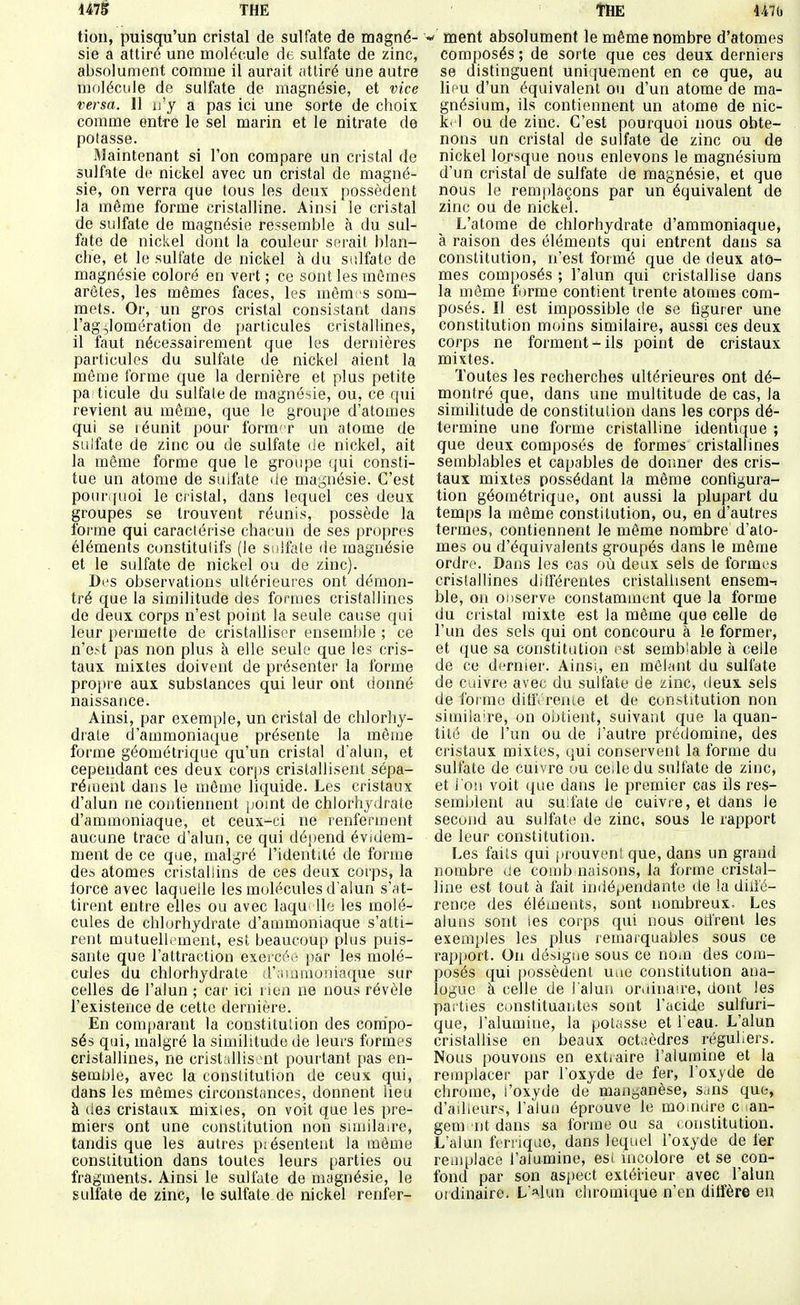 tion, puisqu'un cristal de sulfate de magné- sie a attiré une molécule de sulfate de zinc, absolument comme il aurait ;itliré une autre molécule de sulfate de magnésie, et vice versa. 11 n'y a pas ici une sorte de choix comme entre le sel marin et le nitrate de potasse. Maintenant si l'on compare un cristal de sulfate de nickel avec un cristal de magné- sie, on verra que tous les deux possèdent la même forme cristalline. Ainsi le cristal de sulfate de magnésie ressemble à du sul- fate de nickel dont la couleur serait blan- che, et le sulfate de nickel à du sulfate de magnésie coloré en vert ; ce sont les mômes arêtes, les mêmes faces, les mèrai s som- mets. Or, un gros cristal consistant dans l'agjlomération de particules cristallines, il faut nécessairement que les dernières particules du sulfate de nickel aient la même l'orme que la dernière et plus petite pa ticule du sulfate de magné-iie, ou, ce qui revient au même, que le groupe d'atomes qui se réunit pour form'r un atome de sulfate de zinc ou de sulfate <ie nickel, ait la même forme que le groupe qui consti- tue un atome de sulfate de magnésie. C'est pour quoi le cristal, dans lequel ces deux groupes se trouvent réunis, possède la forme qui caractérise chacun de ses propres éléments constitutifs (le sulfate de magnésie et le sulfate de nickel ou de zinc). Des observations ultérieures ont démon- tré que la similitude des formes cristallines de deux corps n'est point la seule cause qui leur permette de cristalliser ensemble ; ce n'e>t pas non plus à elle seule que les cris- taux mixtes doivent de présenter la forme propre aux substances qui leur ont donné naissance. Ainsi, par exemple, un cristal de chlorhy- drate d'ammoniaque présente la même forme géométrique qu'un cristal d'alun, et cependant ces deux corps cristallisent sépa- réiuent dans le môme liquide. Les cristaux d'alun ne contiennent point de chlorhydrate d'ammoniaque, et ceux-ci ne renferment aucune trace d'alun, ce qui dépend évidem- ment de ce que, malgré l'identité de forme des atomes cristabins de ces deux corps, la lorce avec laquelle les molécules d'alun s'at- tirent entre elles ou avec laqui lie les molé- cules de chlorhydrate d'ammoniaque s'atti- rent mutuellement, est beaucoup plus puis- sante que l'attraction exercéi- par les molé- cules du chlorhydrate d'.nuaioniacpie sur celles de l'alun ; car ici rien ne nous révèle l'existence de cette dernière. En comt)arant la constitution des cora'po- sés qui, malgré la similitude de leurs formes cristallines, ne cristallisent pourtant pas en- semble, avec la constitution de ceux qui, dans les mêmes circonstances, donnent lieu à des cristaux mixtes, on voit que les pre- miers ont une constitution non sunilau-e, tandis que les autres pjésenteut la même constitution dans toutes leurs parties ou fragments. Ainsi le sulfate de magnésie, le sulfate de zinc, le sulfate de nickel renfer- ment absolument le même nombre d'atomes composés ; de sorte que ces deux derniers se distinguent uniquement en ce que, au lieu d'un équivalent ou d'un atome de ma- gnésium, ils contiennent un atome de nic- k. 1 ou de zinc. C'est pourquoi nous obte- nons un cristal de sulfate de zinc ou de nickel lorsque nous enlevons le magnésium d'un cristal de sulfate de magnésie, et que nous le remplaçons par un équivalent de zinc ou de nickel. L'atome de chlorhydrate d'ammoniaque, à raison des éléments qui entrent dans sa constitution, n'est formé que de deux ato- mes composés ; l'alun qui cristallise dans la même f jrme contient trente atomes com- posés. Il est impossible de se figurer une constitution moins similaire, aussi ces deux corps ne forment-ils point de cristaux mixtes. Toutes les recherches ultérieures ont dé- montré que, dans une multitude de cas, la similitude de constitution dans les corps dé- termine une forme cristalline identique ; que deux composés de formes cristallines semblables et capables de donner des cris- taux mixtes possédant la même configura- tion géométrique, ont aussi la plupart du temps la môme constitution, ou, en d'autres termes, contiennent le même nombre d'ato- mes ou d'équivalents groupés dans le même ordre. Dans les cas où deux sels de formes cristallines différentes cristallisent ensem-: ble, on ODserve constamment que la forme du cristal mixte est la même que celle de l'un des sels qui ont concouru à le former, et que sa constitution est semblable à celle de ce dernier. Ainsi, en mêlant du sulfate de cuivre avec du sulfate de zinc, deux sels de forme diflVrenie et de constitution non similaire, on obtient, suivant que la quan- tité de l'un ou de l'autre prédomine, des cristaux mixtes, qui conservent la forme du sulfate de cuivre ou ceiledu sulfate de zinc, et i on voit que dans le premier cas ils res- semblent au su:fate de cuivre, et dans le second au sulfate de zinc, sous le rapport de leur constitution. Les faits qui prouvent que, dans un grand nombre de comb naisons, la forme cristal- line est tout à fait indépendante de la dilic- rence des éléments, sont nombreux. Les aluns sont les corps qui nous odrent les exemples les plus remarquables sous ce rapj)Ort. On désigne sous ce noiu des com- posés qui possèdent Uiie constitution ana- logue à celle de l'alun ondnaire, dont les parties constituantes sont l'acide sulfuri- que, l'alumine, la poliisse et l'eau. L'alun cristallise en beaux octaèdres réguliers. Nous pouvons en extraire l'alumine et la remplacer par l'oxyde de fer, l'oxyde de chrome, i'oxyde de manganèse, s.ins que, d'ailleurs, l'alun éprouve le mo.ndre c lan- gem nt dans sa forme ou sa constitution. L'alun fcrnquc, dans lequel l'oxyde de fer remplace l'alumine, est incolore et se con- fond par son aspect extérieur avec l'alun ordinaire. L'alun chroinique n'en diffère eu