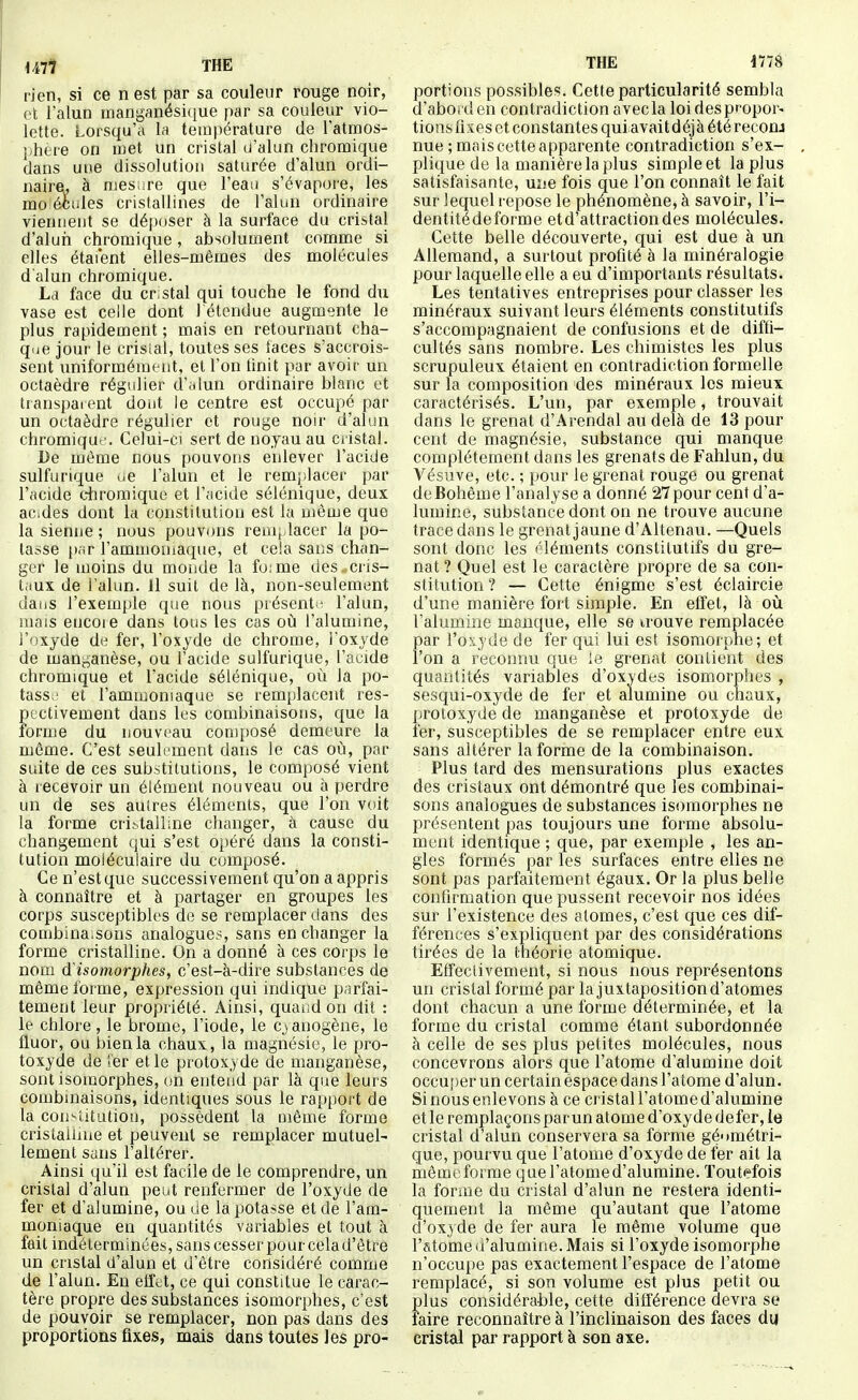 rien, si ce n est par sa couleur rouge noir, et l'alun tnanganésique par sa couleur vio- lette. Lorsqu'à la température de l'atraos- iihere on met un cristal u'alun chromique dans uue dissolution saturée d'alun ordi- naire, à mesure que l'eau s'évapore, les ino éciiles cristallines de l'alun ordinaire viennent se déposer à la surface du cristal d'alun chromique, absolument comme si elles étai'ent elles-mêmes des molécules d'alun chromique. La face du cristal qui touche le fond du vase est celle dont 1 étendue augmente le plus rapidement ; mais en retournant cha- que jour le crisial, toutes ses iaces s'accrois- sent uniformément, et l'on tinit par avoir un octaèdre régulier d'alun ordinaire blanc et transpaient dont le centre est occupé par un octaèdre régulier et rouge non- d'alun chromiqut'. Celui-ci sert de noyau au cristal. De même nous pouvons enlever l'acide sulfurique ue l'alun et le remjilacer par l'acide ciu'omique et l'acide sélénique, deux aCides dont la constitution est la même que la sienne ; nous pouvons remplacer la po- tasse [inr l'ammoniaque, et cela sans chan- ger le moins du monde la fo;me des ..cris- taux de l'alun. 11 suit de là, non-seulement daiis l'exemple que nous présenti' l'alun, mais encore dans tous les cas où l'alumine, l'oxyde de fer, l'oxyde de chrome, l'oxyde de manganèse, ou l'acide sulfurique, l'acide chromique et l'acide sélénique, où la po- tass ' et l'ammoniaque se remplacent res- pectivement dans les combinaisons, que la forme du nouveau composé demeure la môme. C'est seulement dans le cas où, par suite de ces substitutions, le composé vient à recevoir un élément nouveau ou à perdre un de ses aulres éléments, que l'on voit la forme crittalline changer, à cause du changement qui s'est opéré dans la consti- tution moléculaire du composé. Ce n'est que successivement qu'on a appris à connaître et à partager en groupes les corps susceptibles de se remplacer dans des combina.sons analogues, sans en changer la forme cristalline. On a donné à ces coips le nom d isomorphes, c'est-à-dire substances de même forme, expression qui indique parfai- tement leur propriété. Ainsi, quaiidon dit : le chlore , le brome, l'iode, le cyanogène, le fluor, ou bien la chaux, la magnésie, le pro- toxyde de !er et le protoxyde de manganèse, sont isomorphes, on entend par là que leurs combinaisons, identiques sous le rapport de la constitution, possèdent la même forme cristallnie et peuvent se remplacer mutuel- lement sans l'altérer. Ainsi qu'il est facile de le comprendre, un cristal d'alun peut renfermer de l'oxyde de fer et d'alumine, ouue la potasse et de l'am- moniaque en quantités variables et tout à fait indéterminées, sans cesser pour cela d'être un cristal d'alun et d'être considéré comme de l'alun. En effet, ce qui constitue le carac- tère propre des substances isomorphes, c'est de pouvoir se remplacer, non pas dans des proportions fixes, mais dans toutes les pro- THE 1778 portions possibles. Cette particularité sembla d'abord en contradiction avec la loi des propor- tions fixes et constantes quiavait déjà été reconj nue ; mais cette apparente contradiction s'ex- plique de la manière la plus simple et la plus satisfaisante, une fois que l'on connaît le fait sur lequel repose le phénomène, à savoir, l'i- dentitédeforme etd'attractiondes molécules. Cette belle découverte, qui est due à un Allemand, a surtout profité à la minéralogie pour laquelle elle a eu d'importants résultats. Les tentatives entreprises pour classer les minéraux suivant leurs éléments constitutifs s'accompagnaient de confusions et de diffi- cultés sans nombre. Les chimistes les plus scrupuleux étaient en contradiction formelle sur la composition des minéraux les mieux caractérisés. L'un, par exemple, trouvait dans le grenat d'Arendal au delà de 13 pour cent de magnésie, substance qui manque complètement dans les grenats de Fahlun, du Vésuve, etc. ; pour le grenat rouge ou grenat de Bohême l'analyse a donné 27 pour cent d'a- lumine, substance dont on ne trouve aucune trace dans le grenat jaune d'Altenau. —Quels sont donc les éléments constitutifs du gre- nat? Quel est le caractère propre de sa con- stitution ? — Cette énigme s'est éclaircie d'une manière fort simple. En effet, là où l'alumine manque, elle se trouve remplacée par l'oxyde de fer qui lui est isomorphe; et l'on a reconnu que le grenat contient des quantités variables d'oxydes isomorphes , sesqui-oxyde de fer et alumine ou chaux, protoxyde de manganèse et protoxyde de fer, susceptibles de se remplacer entre eux sans altérer la forme de la combinaison. Plus tard des mensurations plus exactes des cristaux ont démontré que les combinai- sons analogues de substances isomorphes ne présentent pas toujours une forme absolu- ment identique ; que, par exemple , les an- gles formés par les surfaces entre elles ne sont pas parfaitement égaux. Or la plus belle confirmation que pussent recevoir nos idées sur l'existence des atomes, c'est que ces dif- férences s'expliquent par des considérations tirées de la théorie atomique. Effeclivement, si nous nous représentons un cristal formé par la juxtaposition d'atomes dont chacun a une forme déterminée, et la forme du cristal comme étant subordonnée à celle de ses plus petites molécules, nous concevrons alors que l'atome d'alumine doit occu[)er un certain éspace dans l'atome d'alun. Si nous enlevons à ce cristal l'atome d'alumine et le remplaçons par un atome d'oxyde defer, ie cristal d'alun conservera sa forme géométri- que, pourvu que l'atome d'oxyde de fer ait la même forme que l'atome d'alumine. Toutefois la forme du cristal d'alun ne restera identi- quement la même qu'autant que l'atome ci'oxyde de fer aura le même volume que l'atome d'alumine. Mais si l'oxyde isomorphe n'occupe pas exactement l'espace de l'atome remplacé, si son volume est plus petit ou plus considérable, cette différence devra se faire reconnaître à l'inclinaison des faces du cristal par rapport à son axe.