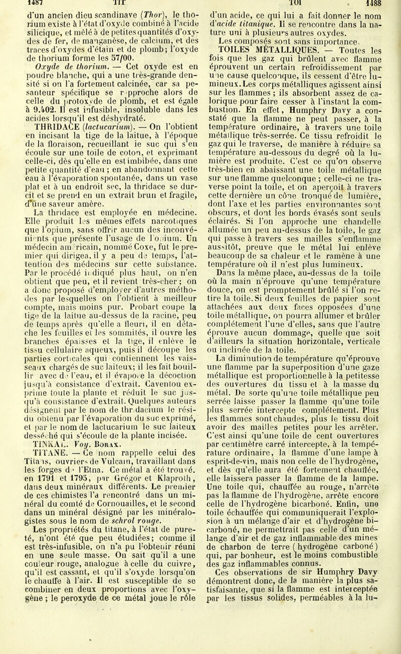1487 111 d'un ancien dieu Scandinave {Thor), le tho- rium existe à l'état d'oxyJe combiné à l'acide silicique, et mêlé à de petites quantités d'oxy- des de fer, de manganèse, de calcium, et des traces d'oxydes d'étain et de plomb; l'oxyde de thorium forme les 57/00. Oxijde de thorium. — Cet oxyde est en poudre blanche, qui a une ti ès-grande den- sité si on l'a fortement calcinée, car sa pe- santeur spécifique se r pproche alors de celle du («rotoxyde de plomb, et est égale h 9.4-02. Il est i-ifusible, insoluble dans les acides lorsqu'il est déshydraté. THRIDACE {lactucari'um). — On l'obtient en incisant la tige de la laitue, à l'époque de la floraison, recueillant ie suc qui s'en écoule sur une toile de coton, et exprimant celle-ci, dès qu'elle en est imbibée, dans une petite quantité d'eau ; en abandonnant cette eau à l'évaporation spontanée, dans un vase plat et à un endroit sec, la thridace se dur- cit et se prend en un extrait brun et fragile, d*ûiie saveur amère. La thridace est employée en médecine. Elle produit L'S mêmes eiîets narcotiques que l'opium, sans offrir aucun des inconvé- iii'nts que présente l'usage de l o.iium. Un médecin américain, nommé Coxe, fut le pre- mier qui dirigea, il y a peu dj temps, l'at- tention des médecins sur cette substance. Par le procédé ii diqué plus haut, on n'en obtient que peu, et il revient très-cher ; on a donc proposé d'employer d'autres métho- des par lesquelles on l'obtient à meilleur compte, mais moins pur. Pi'obart coupe la lige de la laitue au-dessus de la racine, peu de temps a|)rès qu'elle a fleuri, il en déta- che les feuilles et les sommités, il ouvre les branches épaisses et la tige, il enlève le tis.su cellulaire aqueux, puis il découpe les parties corticales qui contiennent les vais- seaux chargés de suc laiteux; il les fait bouil- lir avec di l'eau, et il évapo. e la décoction jusqu'à consistimce d'extrait. Caventou ex- prime toute la plante et réduit le suc jus- qu'à consistance d'extrait. Quelques auteurs désignent par le nom de thr.daciuin le rési- du obtenu par l'évaporation du suc exprimé, et parle nom de lactucarium le suc laiteux dessérhé qui s'écoule de la plante incisée. ïilSKAL. Voy. Borax. TITANE. — Ce nom rappelle celui des Titans, ouvrier- de Vulcain, travaillant dans les forges d ' l'Etna. Ce métal a été trouvé, en 1791 et 1795, p^r Grégor et Klaproth, dans deux minéraux différents. Le premier de ces chimistes l'a rencontré dans un mi- néral du comté de Cornouailles, et le second dans un minéral désigné par les minéralo- gistes sous le nom de schrol rouge. Les propriétés du titane, à l'état de pure- té, n'ont été que peu étudiées; comme il est très-iufusible, on n'a pu l'obtenir réuni en une seule masse. On sait qu'il a une couîeur rouge, analogue à celle du cuivre, qu'il est cassant, et qu'il s'oxyde lorsqu'on le chauife à l'air. Il est susceptible de se combiner en deux proportions avec l'oxy- gène ; le peroxyde de ce métal joue le rôle lUi 1488 d'un acide, ce qui lui a fait donner le nom d'acide litanique. Il se rencontre dans la na- ture uni à plusieu''s autres oxydes. Les composés sont sans importance. TOILES MÉTALLIQUES. — Toutes les fois que les gaz qui brûlent avec flamme éprouvent un certain refroidissement par u le cause quelconque, ils cessent d'être lu- mineux. Les corps métalliques agissent ainsi sur les flammes ; ils absorbent assez de ca- lorique pour faire cesser à l'instant la com- bustion. En effet, Humphry Davy a con- staté que la flamme ne peut passer, à la température ordinaire, à travers une toile métallique très-serrée. Ce tissu refroidit le gaz qui le traverse, de manière à réduire sa température au-dessous du degré où la lu- mière est produite. C'est ce qu'on observe très-bien en abaissant une toile métallique sur une flamme quelconque ; celle-ci ne tra- verse point la toile, et on aperçoit à travers cette dernière un cône tronqué de lumière, dont l'axe et les parties environnantes sont obscurs, et dont les bords évasés sont seuls éclairés. Si l'on approche une chandelle allumée un peu au-dessus de la toile, le gaz qui passe à travers ses mailles s'enflamme aussitôt, preuve que le métal lui enlève beaucoup de sa chaleur et le ramène à une température où. il n'est plus lumineux. Dans la même place, au-dessus de la toile où la main n'éprouve qu'une température douce, on est promptement brûlé si l'on re- tire la toile. Si deux feuilles de papier sont attachées aux deux faces opposées d'une toile métallique, on pourra allumer et brûler complètement l'une d'elles, sans que l'autre éprouve aucun dommage, quelle que soit d'ailleurs la situation horizontale, verticale ou inclinée de la toile. La diminution de température qu'éprouve une flamme par la superposition d'une gaze métallique est proportionnelle à la petitesse des ouvertures du tissu et à la masse du métal. De sorte qu'une toile métallique peu serrée laisse passer la flamme qu'une toile jjlus serrée intercepte complètement. Plus les flammes sont chaudes, plus le tissu doit avoir des mailles petites pour les arrêter. C'est ainsi qu'une toile de cent ouvertures par centimètre carré intercepte, à la tempé- rature ordinaire, la flamme d'une lampe à esprit-de-vin, mais non celle de l'hydrogène, et dès qu'elle aura été fortement chauflée, elle laissera passer la flamme de la lampe. Une toile qui, chauffée au rouge, n'arrête pas la flamme de l'hydrogène, arrête encore celle de l'hydrogène bicarboné. Enfin, une toile échauffée qui communiquerait l'explo- sion à un mélange d'air et d'hydrogène bi- carboné, ne permettrait pas celle d'un mé- lange d'air et de gaz inflammable des mines de charbon de terre (hydrogène carboné) qui, par bonheur, est le moins combustible des gaz inflammables connus. Ces observations de sir Humphry Davy démontrent donc, de la manière la plus sa- tisfaisante, que si la flamme est interceptée par les tissus solides, perméables à la lu-