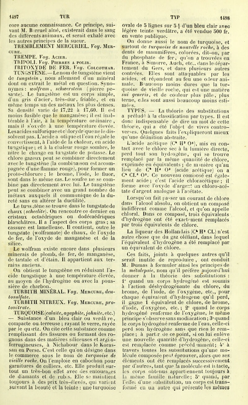 1497 TUR core aucune connaissance. Ce principe, sui- vant M. B irruel aîné, existerait dans le sang des différents animaux, et serait exhalé avec les antres principes de la sueur. TREMBLEMENT MERGURIEL. Voy. Mer- cure. TREMPE. Voy. Acier. THIPOLI. Voij. Pierres a polir. TRITOXYDÉ DE FER. Voy. Colcothar. TUNTiSTÈNE.—Lenom de tungstène vient de tungstein , nom allemand d'un minéral dont on extrait le mêlai en question. Syno- nymes : wolfram , schwerstein ( pierre pe- sante). Le tungstène est un corps simple, d'un gris d'acier, très-dur, friable, et en môme temps un des métaux les plus denses. Sa densité varie de 17,22 à 17,60. Il e>t moins fusible que le manganèse; il est inal- térable à l'air, à la température ordinaire , mais il s'oxyde à une température élevée. Lesacides sulfurique et cMorydr^que ne le dis- solvent pas. L'acide a otique et l'eau régale le convertissent, à l'aide de la chaleur, en acide tu'igsiiqiie ; et à la ciialeur rouge sombre, le nitre le change en tu-igstate de potasse. Le chlore gazeux peut se combiner directement avec le tungstène (la combinaison est accom- pagnée d'une flamme rouge), pour former un proto-chlorure ; le brome, l'iode, le fluor, sont dans le même cas. Le soufre ne se com- bine pas directement avec lui. Le tungstène peut se combiner avec un grand nombre de métaux auxquels il communique de la du- reté sans en altérer la ductilité. Le tuns ;tène se trouve dans le tungstatede chaux [scheelite). On rencontre ce dernier en cristaux octaédriques ou dodécaédriques blanchâtres. 11 a l'aspect des corps gras ; sa cassure est lamelleuse. Il contient, outre le tungstate (wolframate) de chaux, de l'oxyde de fer, de l'oxyde de manganèse et de la silice. Le wolfram existe encore dans plusieurs minerais de plomb, de fer, de manganèse, de tantale et d'étain. Il appartient aux ter- rains anciens. On obtient le tungstène en réduisant l'a- cide tungstique à une température élevée, au moyen de l'hydrogène ou avec la pous- sière de charbon. TURBITH MINÉRAL. Voy. Mercure, deu- tosulfate. TURBITH NITREUX. Voy. Mercure, pro- tonitrate. TURQUOISE (ca?aï<e, agaphite, johnite, etc.) — Substance d'un bleu clair ou verdâre, compacte ou terreuse ; rayant le verre, rayée par le qu uHz. On cite cette substance comme remplissant des fissures ou formant des ro- gnons dans des matières siliceuses et argiiO- ferrugineuses, à Nichabour dans le Koras- sau en Perse. C'est celle qu'on désigne dans le commerce sous le nom de turquoise de vieille roche. On l'emploie en cabochon pour garnitures de colliers, etc. Elle produit sur- tout un très-bon effet avec des entouraç,es de diamants et de rubis. Elle se maintient toujours à des prix très-é!evés, qui varient suivant la beauté et la teinte : une turquoise TïP 1498 ovale de 5 lignes sur 5 \ d'un bleu clair avec légère teinte verdâtre, a été vendue 500 fr. en vente publique. On donne aussi le nom de turquoise, et surtout (le turquoise de nouvelle roche, à des dents de mammifères, colorées, dit-on, par du phosphate de fer, qu'on a trouvées en France, à Simorre, Auch, etc., dans le dépar- tement du Gers, et dans plusieurs autres contrées. Elles sont attaquables par les acides, et réf)andent au feu une odeur ani- male. B 'auronp moins dures que la tur- quoise de vieille rocîie, qui est une matière sui generis, et de conleur plus pâle, plus terne, e.les sont aussi beaucoup moins esti- mées. TYPES. — La théorie des substitutions a préludé à la classification par types. Il est donc indispensable de dire un mot de cette théorie, qui a été l'obji't do vives contro- verses. Quelques faits l'expliqueront mieux qu'une déiinition abstraite. L'acide acétique (C* H* 0»), mis en con- tact avec le chlore sec à la lumière directe, perd tout son hydrogène, qui se trouve remplacé par la même quaniité de chlore, exprimée en équivalents ; de minière qu'au lieu de C* H* 0* (acide acétique) on a C* CL* 0*. Ce nouveau comi)Osé est égale- ment acide; c'est l'acide chloracétique ; il forme avec l'oxyde d'arge::t un chloro-acé- tate d'argent analogue à l'acétate. Lorsqu'on fait pa^-ser un courant de chlore dans l'alcool absolu, on obtient un composé indiflérent comme l'alcool, et qu'on appelle chloral. Dans ce composé, trois équivalents d'hydrogène ont été exacti'menl remplacés par trois équivalents de chlore. La liqueur des Hollandais (C* H» CL) n'est autre chose que du gaz oléfiant, dans lequel l'équivalent d'hydrogène a été remplacé par un équivalent de chlore. Ces faits, joints à quelques autres qu'il serait inutile de reproduire, ont conduit M. Dumas à formuler ainsi les principes de la métalepsie, nom qu'il préfère aujourd'hui donner à la théorie des substitutions : 1° quand un corf)S hydrogéné est soumis à l'action déshvdrogénante du chlore, du brome, de l'iode, de l'oxygène, etc., pour chaque équivalent d'hydrogène qu'il perd, il gagne 1 équivalent de clilore, de brome, d'iode, d'oxygène, etc. ; 2° ciuand le corps hydrogéné renferme de l'oxygène, le même principe s'observe sans modiiication; 3'^ quand le corps hydrogéné renferme de l'eau, celle-ci perd son hydrogène sans que rien le rem- place; à [)art.r de ce point, si on lui enlève une nouvelle quaniité d'hydrogène, celle-ci est rem[)lacée comme pr'''céd'inment; k à travers toutes les sui)sntuiions qu'une mo- lécule composée peu' é[)rouver, alors que ses éléments ont été remplacés successivement par d'autres, tant que la molécule est iiiacle, les cor[)S obtenus appartiennent toujours à Li même famille naturelle; 5° quand, par l'etrei d'une substitution, un corps est trans- formé eu un autre qui présente les mêmes