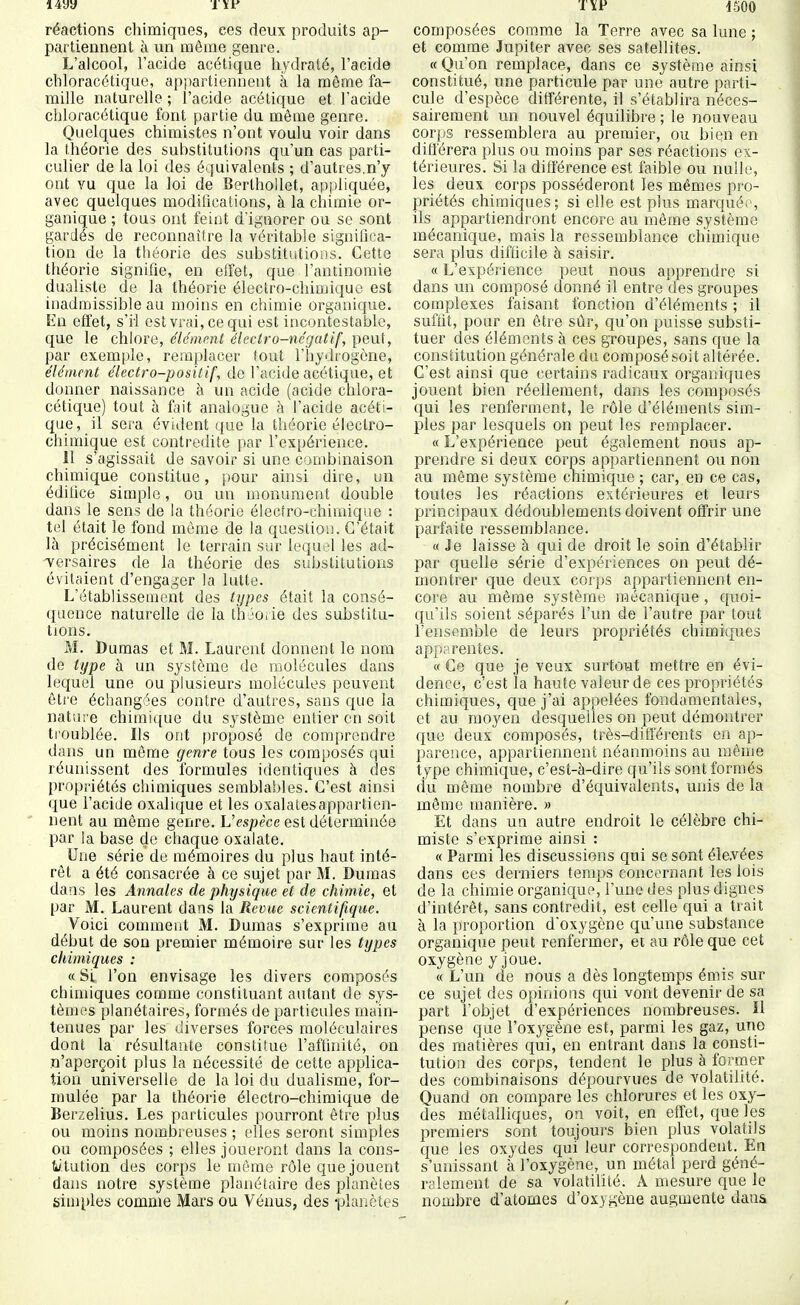i4yy 1-500 réactions chimiques, ces deux produits ap- partiennent à un même genre. L'alcool, l'acide acétique hydraté, l'acide chloracétique, appartiennent à la même fa- mille naturelle ; l'acide acétique et l'acide chloracétique font partie du môme genre. Quelques chimistes n'ont voulu voir dans la théorie des substitutions qu'un cas parti- culier de la loi des équivalents ; d'autres,n'y ont vu que la loi de Berthollet, appliquée, avec quelques modifications, à la chimie or- ganique ; tous ont feint d'ignorer ou se sont gardés de reconnaître la véritable significa- tion de la théorie des substitutions. Cette théorie signifie, en eiïet, que l'antinomie dualiste de la théorie électro-chiDjiquc est inadmissible au moins en chimie organique. En effet, s'il est vrai, ce qui est incontestable, que le chlore, élément électro-négatif, peut, par exemple, remplacer fout l'hydiogône, élément électro-positif, de l'acide acétique, et donner naissance à un acide (acide chlora- cétique) tout à îi\\i analogue à l'acide acéti- que, il sera évident que la théorie électro- chimique est contredite par l'expérience. 11 s'agissait de savoir si une combinaison chimique constitue, pour ainsi dire, un édifice simple, ou un monument double dans le sens de la théorie élecfro-chimiqae : tel était le fond même de la question. C'était là précisément le terrain sur lequel les ad- versaires de la théorie des substitutions évitaient d'engager la lutte. L'établissement des types était la consé- quence naturelle de la théorie des substitu- tions. M. Dumas et M. Laurent donnent le nom de type à un système de molécules dans lequel une ou plusieurs molécules peuvent être échangées contre d'autres, sans que la nature chimique du système entier en soit troublée. Ils ont proposé de comprendre dans un môme genre tous les composés ijui réunissent des formules identiques à des propriétés chimiques semblables. C'est ainsi que l'acide oxalique et les oxalatesappartien- nent au même genre. Vespèce est déterminée par la base de chaque oxalate. Une série de mémoires du plus haut inté- rêt a été consacrée à ce sujet par M. Dumas dans les Annales de physique et de chimie, et par M. Laurent dans la Revue scientifique. Voici comment M. Dumas s'exprime au début de son premier mémoire sur les types chimiques : « Si. l'on envisage les divers composés chimiques comme constituant autant de sys- tèmes planétaires, formés de particules main- tenues par les diverses forces moléculaires dont la résultante constitue l'affinité, on n'aperçoit plus la nécessité de cette applica- tion universelle de la loi du dualisme, for- mulée par la théorie électro-chimique de Berzelius. Les particules pourront être plus ou moins nombreuses ; elles seront simples ou composées ; elles joueront dans la cons- Wtution des corps le même rôle que jouent dans notre système planétaire des planètes siujples comme Mai's ou Vénus, des -plaiictes composées comme la Terre avec sa lune ; et comme Jupiter avec ses satellites. « Qu'on remplace, dans ce système ainsi constitué, une particule par une autre parti- cule d'espèce différente, il s'établira néces- sairement un nouvel équilibre ; le nouveau corps ressemblei^a au premier, ou bien en ditierera plus ou moins par ses réactions ex- térieures. Si la différence est faible ou nulle, les deux corps posséderont les mêmes pro- priétés chimiques; si elle est plus marqué*-, ils appartiendront encore au même système mécanique, mais la ressemblance chimique sera plus difficile à saisir. « L'expérience peut nous apprendre si dans un composé donné il entre des groupes complexes faisant fonction d'éléments ; il suffit, pour en être sûr, qu'on puisse substi- tuer des éléments à ces groupes, sans que la constitution générale du composé soit altérée. C'est ainsi que certains radicaux organiques jouent bien réellement, dans les composés qui les renferment, le rôle d'éléments sim- ples par lesquels on peut les remplacer. « L'expérience peut également nous ap- prendre si deux corps appartiennent ou non au même système chimique ; car, en ce cas, toutes les réactions extérieures et leurs principaux dédoublements doivent offrir une parfaite ressemblance. « Je laisse à qui de droit le soin d'établir par quelle série d'expériences on peut dé- montrer que deux corps appartiennent en- core au même système mécanique , quoi- qu'ils soient séparés l'un de l'autre par tout l'ensemble de leurs propriétés chimiques app;! rentes. « Ce que je veux surtout mettre en évi- dence, c'est la haute valeur de ces propriétés chimiques, que j'ai appelées fondamentales, et au moyen desquelles on peut démontrer que deux composés, très-différents en ap- parence, appartiennent néanmoins au même type chimique, c'est-à-dire qu'ils sont formés (lu même nombre d'équivalents, unis de la môme manière. » Et dans un autre endroit le célèbre chi- miste s'exprime ainsi : « Parmi les discussions qui se sont élevées dans ces derniers temps concornant les lois de la chimie organique, l'une des plus dignes d'intérêt, sans contredit, est celle qui a trait à la proportion d'oxygène qu'une substance organique peut renfermer, et au rôle que cet oxygène y joue. « L'un de nous a dès longtemps émis sur ce sujet des opinions qui vont devenir de sa part l'objet d'expériences nombreuses. Il pense que l'oxygène est, parmi les gaz, une des matières qui, en entrant dans la consti- tutioii des corps, tendent le plus à former des combinaisons dépourvues de volatilité. Quand on compare les chlorures et les oxy- des métalliques, on voit, en effet, que les premiers sont toujours bien plus volatils que les ox^^des qui leur correspondent. En s'unissant à l'oxygène, un métal perd géné- ralement de sa volatilité. A mesure que le nombre d'atomes d'oxygène augmente dan&